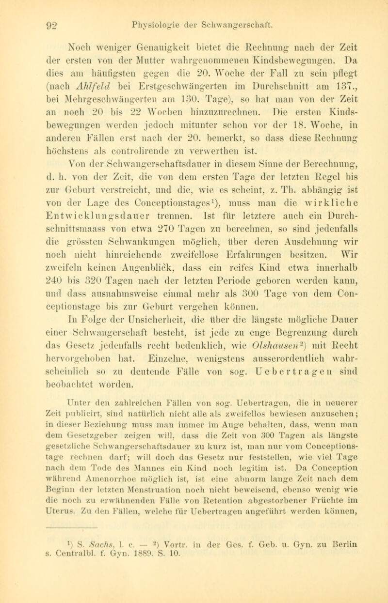 Noch weniger Genauigkeit bietet die Rechnung nach der Zeit der ersten von der Mutter wahrgenommener Kindsbewegungen. Da dies am häufigsten gegen die 20. Woche der Fall zu sein pflegt (nach Ahlfeld bei Erstgeschwängerten im Durchschnitt am 137., bei Mehrgeschwängerten am 130. Tage), so hat man von der Zeit an noch 20 bis 22 Wochen hinzuzurechnen. Die ersten Kinds- bewegungen werden jedoch mitunter schon vor der 18. Woche, in anderen Fällen erst nach der 20. bemerkt, so dass diese Rechnung höchsten- als controlirende zu verwerthen ist. Von der Schwangerschaftsdauer in diesem Sinne der Berechnung, d. h. von der Zeit, die von dem ersten Tage der letzten Kegel bis zur Geburt verstreicht, und die, wie es scheint, z. Th. abhängig ist von der Lage des Conceptionstages1), muss man die wirkliche Entwicklungsdauer trennen. Ist für letztere auch ein Durch- schnittsmaass von etwa 270 Tagen zu berechnen, so sind jedenfalls die grössten Schwankungen möglich, über deren Ausdehnung wir noch nicht hinreichende zweifellose Erfahrungen besitzen. Wir zweifeln keinen Augenblick, dass ein reifes Kind etwa innerhalb 24o bis 820 Tagen nach der letzten Periode geboren werden kann, und dass ausnahmsweise einmal mehr als 300 Tage von dem Con- ceptionstage bis zur Geburt vergehen können. In Folge der Unsicherheit, die über die längste mögliche Dauer einer Schwangerschaft besteht, ist jede zu enge Begrenzung durch das Gesetz jedenfalls recht bedenklich, wie Olshausen2) mit Recht hervorgehoben hat. Einzelne, wenigstens ausserordentlich wahr- scheinlich so zu deutende Fälle von sog. Ue bertragen sind beobachtet worden. Unter den zahlreichen Fällen von sog. Uebertragen, die in neuerer Zeil publicirt, sind natürlich nicht alle als zweifellos bewiesen anzusehen; in dieser Beziehung muss man immer im Auge behalten, dass. wenn man dem Gesetzgeber zeigen will, dass die Zeit von :U)0 Tagen als längste tzliche Schwangerschaftsdauer zu kurz ist. man nur vom Conceptions- tage rechnen darf; will doch das Gesetz nur feststellen, wie viel Tage nach dem Tode des Mannes ein Kind noch Legitim ist. Da Conception während Amenorrhoe möglich ist, ist eine abnorm lange Zeil nach dem Beginn der letzten Menstruation noch nicht beweisend, ebenso wenig wie dir noch zu erwähnenden Fälle von Retention abgestorbener Früchte im Uterus. Zu den Fällen, welche für Uebertragen angeführt werden können, 1 s. Sachs, 1. c. — 2) Vortr. in der Ges. f. Geb. u. Gyn. zu Berlin s. Centralbl. f. Gyn. 1889. 8. L0.