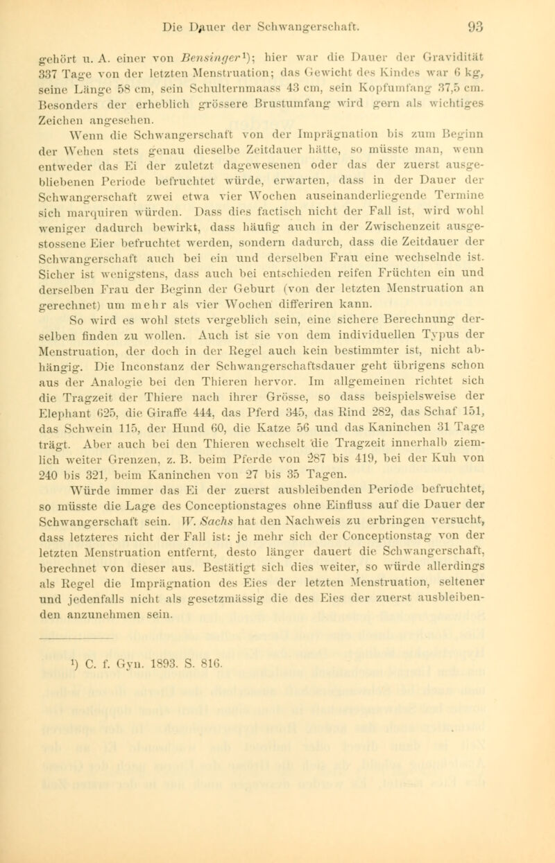 gehört u.A. einer von Bensinger1); hier war die Dauer der Gravidität 337 Tage von der letzten Menstruation; das Gewichl des Kindes war 6 kg, seine Länge 58 cm, sein Schulternmaass 43 cm, Bein Kopfumfang 37,5 em. Besonders der erheblich grössere Brustumfang wird gern als wichtiges Zeichen angesehen. Wenn die Schwangerschaft von der [mprägnation bis zum Beginn der Wehen stets genau dieselbe Zeitdauer hätte, so müsste man, wenn entweder das Ei der zuletzt dagewesenen oder das der zuerst ausge- bliebenen Periode befruchtet würde, erwarten, dass in der Dauer der Schwangerschaft zwei etwa vier Wochen auseinanderliegende Termine sich marquiren würden. Dass dies factisch nicht der Fall ist, wird wohl weniger dadurch bewirkt, dass häutig auch in der Zwischenzeit ausge- stossene Eier befruchtet werden, sondern dadurch, dass die Zeitdauer der Schwangerschaft auch bei ein und derselben Frau eine wechselnde ist. Sicher ist wenigstens, dass auch bei entschieden reifen Früchten ein und derselben Frau der Beginn der Geburt (von der letzten Menstruation an gerechnet) um mehr als vier Wochen differiren kann. So wird es wohl stets vergeblich sein, eine sichere Berechnung der- selben finden zu wollen. Auch ist sie von dem individuellen Typus der Menstruation, der doch in der Regel auch kein bestimmter ist, nicht ab- hängig. Die Tnconstanz der Schwangerschaftsdauer geht übrigens schon aus der Analogie bei den Thieren hervor. Im allgemeinen richtet sich die Tragzeit der Thiere nach ihrer Grösse, so dass beispielsweise der Elephant 625, die Giraffe 444, das Pferd 345, das Rind 282, das Schaf 151, das Schwein 115, der Hund 60, die Katze 56 und das Kaninchen 31 Tage trägt. Aber auch bei den Thieren wechselt 'die Tragzeit innerhalb ziem- lich weiter Grenzen, z. B. beim Pferde von 287 bis 419, bei der Kuh von 240 bis 321, beim Kaninchen von 27 bis 35 Tagen. Würde immer das Ei der zuerst ausbleibenden Periode befruchtet, so müsste die Lage des Conceptionstages ohne Einfluss auf die Dauer der Schwangerschaft sein. TF. Sachs hat den Nachweis zu erbringen versucht, dass letzteres nicht der Fall ist: je mehr sich der Conceptionstag von der letzten Menstruation entfernt, desto länger dauert die Schwangerschaft, berechnet von dieser aus. Bestätigt sich dies weiter, so würde allerdings als Regel die Imprägnation des Eies der letzten Menstruation, seltener und jedenfalls nicht als gesetzmässig die des Eies der zuerst ausbleiben- den anzunehmen sein. i) C. f. Gyn. 1893. S. 816.