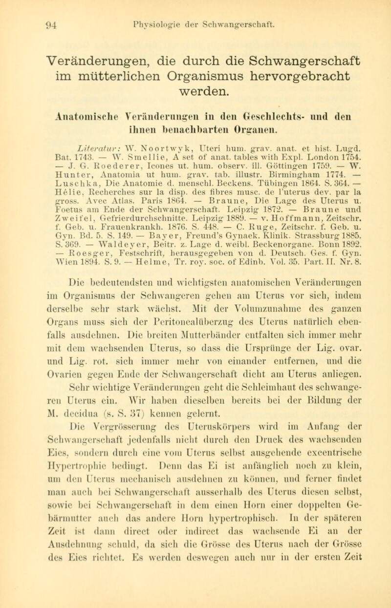 Veränderungen, die durch die Schwangerschaft im mütterlichen Organismus hervorgebracht werden. Anatomische Veränderungen in den Geschlechts- und den ihnen benachbarten Organen. Literatur: W. Noortwyk, Uteri hum. grav. anat. et bist. Lugd. Bat. 1743. — \Y. Smellie, A set of anat. tables with Expl. London 1754. — J. G. Roederer, Icones ut. hum. observ. 111. Göttingen 1759. — W. Hunt er, Anatomia ut hum. grav. tab. illustr. Birmingham 1774. — Luschka, Die Anatomie d. menschl. Beckens. Tübingen 1864. S. 364. — Helie, Recherches sur la disp. des fibres musc. de l'uterus dev. par la gross. Avec Atlas. Paris 1864. — Braune, Die Lage des Uterus u. Foetus am Ende der Schwangerschaft. Leipzig 1872. — Braune und Zweifel. Gefrier durchschnitte. Leipzig 1889. — v. Hoffmann, Zeitschr. f. Geb. u. Frauenkrankh. 1876. S. 448. — C. Rüge, Zeitschr. f. Geb. u. Gyn. Bd. 5. S. 149. — Bayer, Freund's Gynaek. Klinik. Strassburg 1885. s/369. — Waldeyer, Beitr. z. Lage d. weibl. Beckenorgane. Bonn 1892. — Roesger, Festschrift, herausgegeben von d. Deutsch. Ges. f. Gyn. Wien 1894. S. 9. — Helme, Tr. roy. soc. of Edinb. Vol. 35. Part. II. Nr. 8. Die bedeutendsten und wichtigsten anatomischen Veränderungen im Organismus der Schwangeren gehen am Uterus vor sieh, indem derselbe sehr stark wächst. Mit der Volumzunahme des ganzen Organs nmss sich der Peritonealüberzug des Uterus natürlich eben- falls ausdehnen. Die breiten Mutterbänder entfalten sich immer mehr mit dem wachsenden Uterus, so dass die Ursprünge der Lig. ovar. und Lig. rot. sieh immer mehr von einander entfernen, und die Ovarien gegen Ende der Schwangerschaft dicht am Uterus anliegen. Sehr wichtige Veränderungen geht die Schleimhaut des schwange- ren Uterus ein. Wir haben dieselben bereits bei der Bildung der M. decidua (S. S. 87 kennen gelernt. Die Vergrößerung de* Uteruskörpers wird im Anfang der Schwangerschaft jedenfalls nicht durch den Druck des wachsenden Eies, sondern durch eine vom Dterus selbst ausgehende excentrische Hypertrophie bedingt. Denn das Fi ist anfanglich noch zu klein, um den Uterus mechanisch ausdehnen zu können, und ferner findet man aueb bei Schwangerschaft ausserhalb des Uterus diesen selbst, sowie bei Schwangerschaft in dem einen Hörn einer doppelten Ge- bärmutter auch das andere llorn hypertrophisch. In der späteren Zeit i-t dann direet oder indirect das wachsende Fi an der Ausdehnung schuld, da sieh die Grösse des Uterus nach der Grösse (\v< Eies rieht«). Es werden deswegen auch nur in der ersten Zeit
