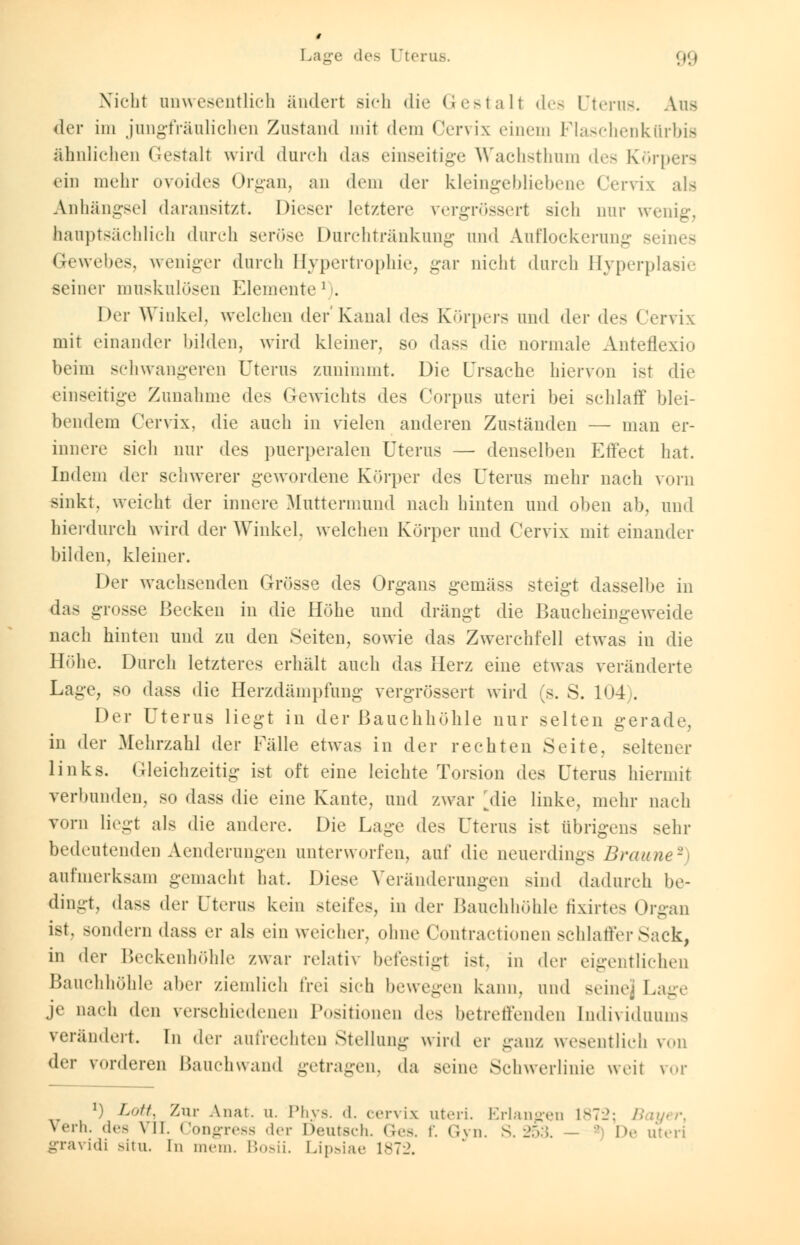 Nicht unwesentlich ändert sich die Gestalt des Uterus. Ans der im jungfräulichen Zustand mit dem Cervix einem Flaschenkürbis ähnlichen Gestalt wird durch das einseitige Wachsthnm des Körpers ein mehr ovoides Organ, an dem der kleingebliebene Cervix als Anhängsel daransitzt. Dieser letztere rergrössert sich mir wenig, hauptsächlich durch seröse Durchtränkung und Auflockerung Beines Gewehes, weniger durch Hypertrophie, gar nicht durch Hyperplasie seiner muskulösen Elemente ' . Der Winkel, welchen der Kanal dv> Körpers und <\w des Cervix mit einander bilden, wird kleiner, so dass die normale Anteflexio beim schwangeren Uterus zunimmt. Die Ursache hiervon ist die einseitige Zunahme des Gewichts des Corpus uteri bei schlaff blei- bendem Cervix, die auch in vielen anderen Zuständen — man er- innere sich nur des puerperalen Uterus — denselben Effect hat. Indem der schwerer gewordene Körper des Uterus mehr nach vom sinkt, weicht der innere Muttermund nach hinten und oben ab, und hierdurch wird der Winkel, welchen Körper und Cervix mit einander bilden, kleiner. Der wachsenden Grösse des Organs gemäss steigt dasselbe in das grosse Becken in die Höhe und drängt die Baucheingeweide nach hinten und zu den Seiten, sowie das Zwerchfell etwas in die Höhe. Durch letzteres erhält auch das Herz eine etwas veränderte Lage, so dass die Herzdämpfung vergrössert wird (s. S. 104). Der Uterus liegt in der Bauchhöhle nur selten gerade. in der Mehrzahl der Fälle etwas in der rechten Seite, seltener links. Gleichzeitig ist oft eine leichte Torsion des Uterus hiermit verbunden, so dass die eine Kante, und zwar jlie linke, mehr nach vorn liegt als die andere. Die Lage des Uterus ist übrigens sehr bedeutenden Aenderungen unterworfen, auf die neuerdings Braune2 aufmerksam gemacht hat. Diese Veränderungen sind dadurch be- dingt, dass der Uterus kein steifes, in der Banchhöhle fixirtes Organ ist, sondern dass er als ein weicher, ohne Contractioneu schlaffer Sack, in der Beckenhöhle zwar relativ befestigt ist. in der eigentlichen Bauchhöhle aber ziemlich frei sich bewegen kann, und seine; Lage je nach den verschiedenen Positionen des betreffenden Individuum- verändert. In der aufrechten Stellung wird er ganz wesentlich von der vorderen Bauchwand getragen, da seine Schwerlinie weil ror l) Lott% Zur Anai. u. Phys. d. cervix uteri. Erlangen 1872; Bayer, verh. des VII Congress der Deutsch. Ges. f. Gyn. S. 253. - ' De uteri gravidi situ. In mein. Bosii. Lipsiae 1872.