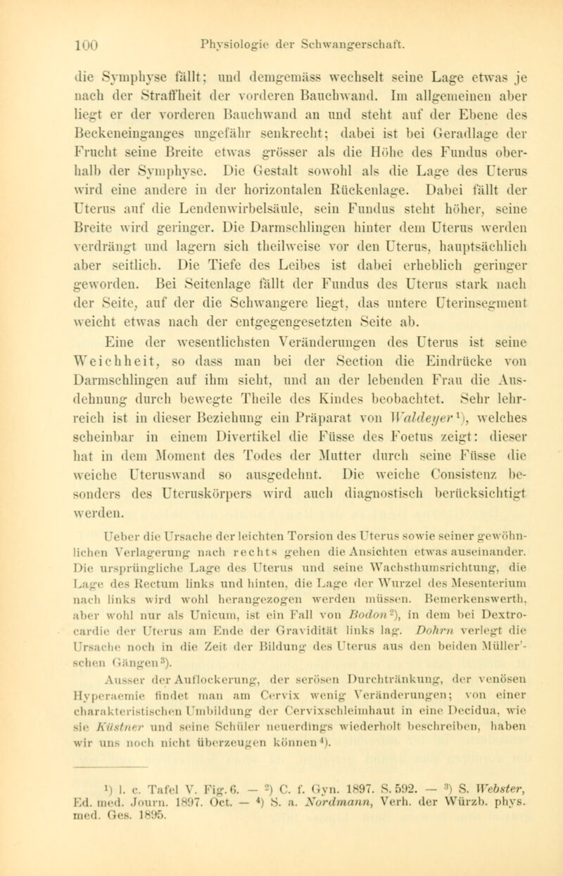 die Symphyse fällt: und demgemäss wechselt seine Lage etwas je nach der Straffheit der vorderen Bauchwand. Im allgemeinen aber liegt er der vorderen Banchwand an und steht auf der Ebene des Beckeneinganges ungefähr senkrecht; dabei ist bei Geradlage der Fracht seine Breite etwas grösser als die Höhe des Fundus ober- halb der Symphyse. Die Gestalt sowohl als die Lage des Uterus wird eine andere in der horizontalen Rückenlage. Dabei fällt der Uterus auf die Lendenwirbelsäule, sein Fundus steht höher, seine Breite wird geringer. Die Darmschlingen hinter dem Uterus werden verdrängt und lagern sich theilweise vor den Uterus, hauptsächlich aber seitlich. Die Tiefe des Leibes ist dabei erheblich geringer geworden. Bei Seitenlage fällt der Fundus des Uterus stark nach der Seite, auf der die Schwangere liegt, das untere (Jterinsegment weicht etwas nach der entgegengesetzten Seite ab. Eine der wesentlichsten Veränderungen des Uterus ist seine Weichheit, so dass man bei der Seetion die Eindrücke von Darmschlingen auf ihm sieht, und an der lebenden Frau die Aus- dehnung durch bewegte Theile (U^ Kindes beobachtet. Sehr lehr- reich ist in dieser Beziehung ein Präparat von Wcddeyer* . welches scheinbar in einem Divertikel die Fasse des Foetus zeigt: dieser hat in dem Moment des Todes der Mutter durch seine Fasse die weiche Fteruswand so ausgedehnt. Die weiche Consistenz be- sonders des Uteraskörpers wird auch diagnostisch berücksichtigt werden. Uebcr die Ursache der leichten Torsion des Uterus sowie seiner gewöhn- lichen Verlagerung nach rechts gehen die Ansichten etwas auseinander. Die ursprüngliche Lage des Uterus und seine Wachsthumsrichtung, die Lage des Rectum links und hinten, die Lage der Wurzel des Mesenterium nach links wird wohl herangezogen werden müssen. Bemerkenswerth, aber wohl nur als Unicum, ist ein Fall von Bodon*), in dem bei Pextro- cardie der Uterus am Ende der Gravidität links lag. Dokrn verlegt die Ursache noch in die Zeit der Bildung des Uterus aus den beiden Müller'- schen Gängen Ausser der Auflockerung, der serösen Durchtränkung, der venösen Hyperaemie findet man am Cervix wenig Veränderungen; \ on einer charakteristischen Umbildung der Cervixschleimhaut in eine Decidua, wie sie Kllstner und seine Schüler neuerdings wiederholt beschreiben, haben wir uns noch Dicht überzeugen können 'i. i, i. e. Tafel V. Fig.6. - -i C. f. Gyn. L897. S.592. - S. \\'<bster, Ed. med. Journ. ls;>7. Oct. — 4) S. a. Nordmann, Verh. der Würzb. phys. med. Ges. 1895.