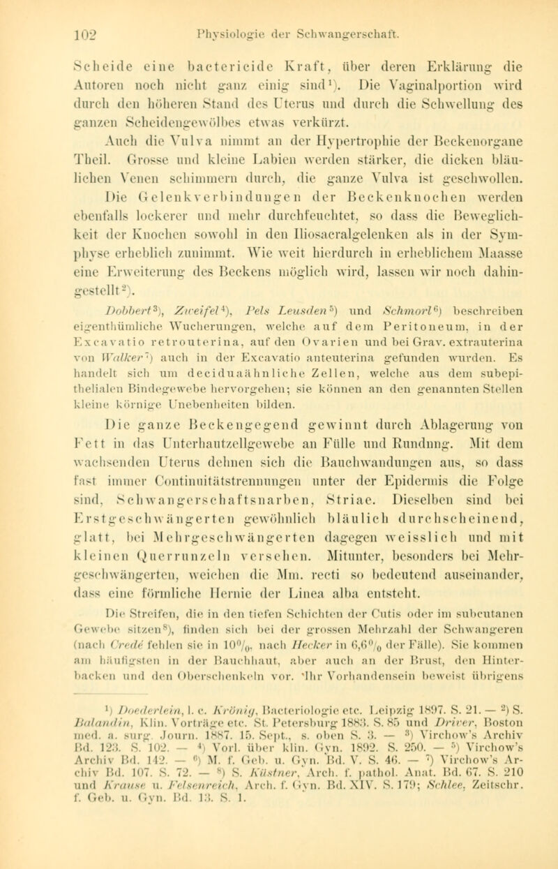 Scli ei de eine bacterieide Kraft, über deren Erklärung' die Autoren noch nicht ganz einig sind1-. Die Vaginalportion wird durch den höheren stand des Uterus und durch die Schwellung des ganzen Scheidengewölbes etwas verkürzt. Auch die Vulva nimmt an der Hypertrophie der Beckenorgane Theil. Grosse und kleine Labien werden stärker, die dicken bläu- lichen Venen schimmern durch, die ganze Vulva ist geschwollen. Die Gelenkverbindungen der Beckenknochen werden ebenfalls lockerer und mehr durchfeuchtet, so dass die Beweglich- keit der Knochen sowohl in den Iliosacralgelenken als in der Sym- physe erheblich zunimmt. Wie weit hierdurch in erheblichem Maasse eine Erweiterung des Beckens möglich wird, lassen wir noch dahin- gestellt2 . Dobbert*), Zweifel*), I'els Leusden5) und Schmort6) beschreiben eigentümliche Wucherungen, welche auf dem Peritoneum, in der Excavatio retrouterina, auf den Ovarien und bei Grav. extrauterine von Walker1) auch in der Excavatio anteuterina gefunden wurden. Es handelt sich um deciduaähnliche Zellen, welche aus dem subepi- thelialen Bindegewebe hervorgehen; sie können an den genannten Stellen kleine körnige Unebenheiten bilden. Die ganze Beckengegend gewinnt durch Ablagerung von 1-Vtt in das Unterhautzellgewebe an Fülle und Rundung. Mit dem wachsenden Uterus dehnen sich die Bauchwandungen aus, so dass fast immer Oontinnitätstrennungen unter der Epidermis die Folge sind. Schwangerschaftsnarben, Striae. Dieselben sind bei E rstgesch w ä ngerten gewöhnlich bläulich d archscheinend, glatt, bei Mehrgeschwängerten dagegen weisslich und mit kleinen Querrunzeln verschen. Mitunter, besonders bei Mehr- geschwängerten, weichen die Mm. recti so bedeutend auseinander, dass eine förmliche Hernie der Linea alba (Mitsteht. Die Streifen, die in den tiefen Schichten der Cutis oder im subcutanen Gewebe Bitzen8), linden sieh bei der grossen Mehrzahl der Schwangeren (nach Crede fehlen sie in 10%, nach Hecker in 6,6% der Fälle). Sie kommen am häufigsten in der Bauchhaut, aber auch an der Brust, <\ru Binter- backen und den Oberschenkeln vor. 'Ihr Vorhandensein beweist übrigens i Doederlein, 1. c. Krönig, Bacteriologie etc. Leipzig 1897. S. 21. — 2) S. Balandin, Kün. Vorträge etc. St. Petersburg 1883. S. 85 und Driver, Boston med. a. surg Journ. 1887. ib. Sept., s. oben s. :>. — :! Virchow's Archh Bd. 123. S. 102. ' Vorl. über klin. Gyn. 1892. S. 250. - 5) Virchow's Archiv Bd. 142 ' M. r. Geb. u. Gyn. IM. V. s. 46. - 7) Virchow's Ar- chiv Bd. L07. S. 72. - 8) s. Küstner, Arch. f. pathol. Anat. Bd. 67. S. 210 und Krause u, Felsenreich, Arch. f. Gvn. Bd.XlV. S.179; Schlee, Zeitschr. f. Geb. u. Gyn. Bd. 13. S. 1.