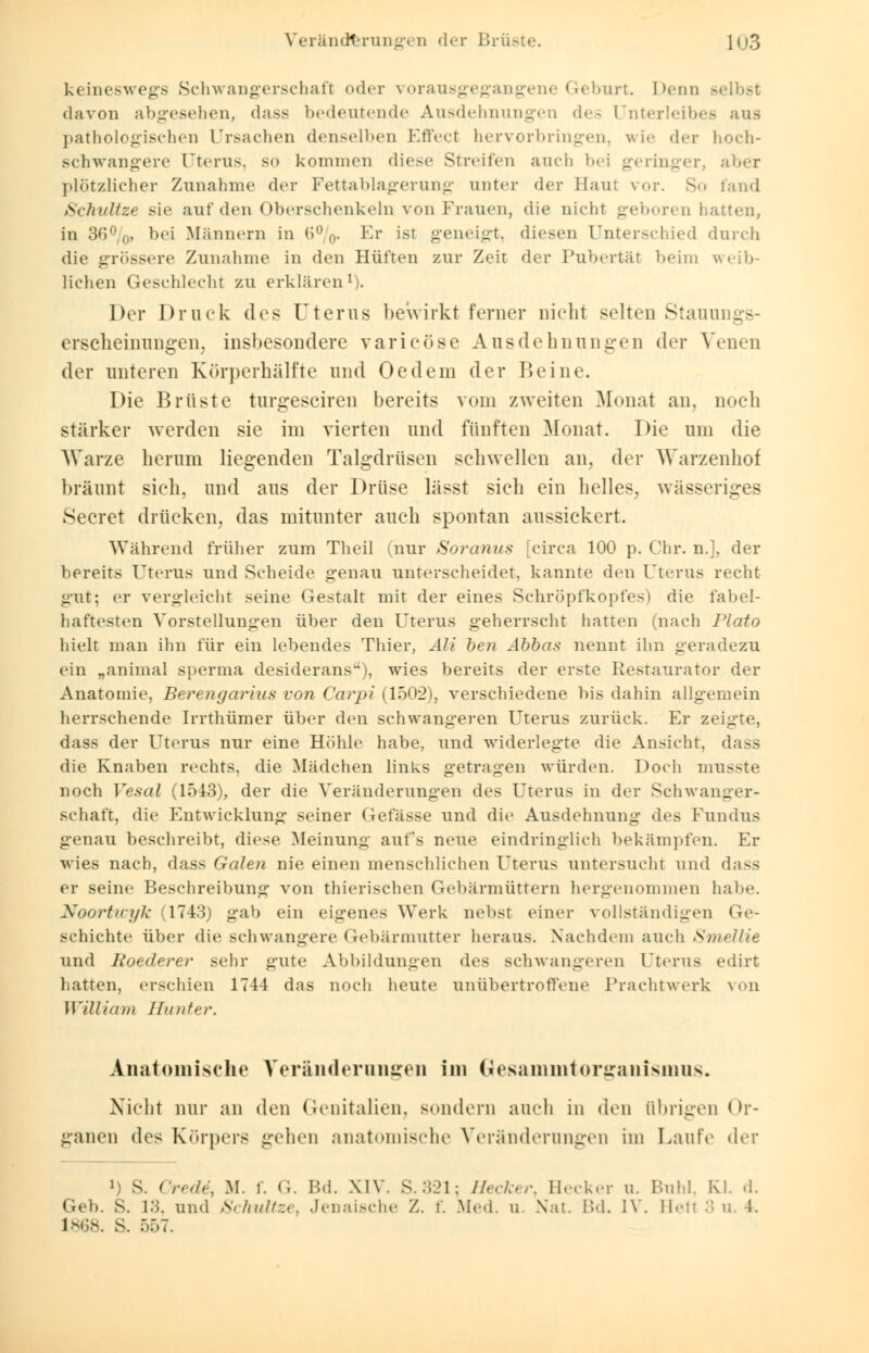 keineswegs Schwangerschaft oder vorausgegangene Geburt. Denn Belbst davon abgesehen, dass bedeutende Ausdehnungen des Unterleibes aus pathologischen Ursachen denselben Effect hervorbringen, wie der hoch- schwangere Uterus, so kommen diese Streifen auch b< i geringer, aber plötzlicher Zunahme der Fettablagerung unter der Baut vor. So fand Schnitze sie auf den Oberschenkeln von Frauen, die nicht geboren hatten, in 36%, bei Männern in 6%. Er ist geneigt, diesen Unterschied durch die grössere Zunahme in den Hüften zur Zeit der Pubertät beim weib- lichen Geschlecht zu erklären1). Der Druck des Uterus bewirkt ferner nicht selten Stauungs- erscheimuigen, insbesondere varicöse Ausdehnungen der Venen der unteren Körperhälfte und Oedem der 15eine. Die Brüste turgeseiren bereits vom zweiten Monat an, noch stärker werden sie im vierten und fünften Monat. Die um die Warze herum liegenden Talgdrüsen sehwellen an, der Warzenhof bräunt sieh, und aus der Drüse lässt sieh ein helles, wässeriges Secret drücken, das mitunter auch spontan aussickert. Während früher zum Theil (nur Soranus [circa 100 p. Chr. n.], der bereits Uterus und Scheide genau unterscheidet, kannte den Uterus recht gut; er vergleicht seine Gestalt mit der eines Schröpfkopfes) die fabel- haftesten Vorstellungen über den Uterus geherrscht hatten (nach Plato hielt man ihn für ein lebendes Thier, Ali ben Abbas nennt ihn geradezu ein „animal sperma desiderans), wies bereits der erste Restaurator der Anatomie, Berengarius von Carpi (1502), verschiedene bis dahin allgemein herrschende Irrthümer über den schwangeren Uterus zurück. Er zeigte, dass der Uterus nur eine Höhle habe, und widerlegte die Ansicht, dass die Knaben rechts, die Mädchen links getragen würden. Doch musste noch Vesal (1543), der die Veränderungen des Uterus in der Schwanger- schaft, die Entwicklung seiner Gefässe und die Ausdehnung des Fundus genau beschreibt, diese Meinung aufs neue eindringlich bekämpfen. Er wies nach, dass Galen nie einen menschlichen Uterus untersucht und dass er seine Beschreibung von thierischen Gebärmüttern hergenommen habe. Noortwyk (1743) gab ein eigenes Werk nebst einer vollständigen Ge- Bchichte über die schwangere Gebärmutter heraus. Nachdem auch Smellie und Roederer sehr gute Abbildungen des schwangeren Uterus edirt hatten, erschien 174-1 das noch heute unübertroffene Prachtwerk von William Hunter. Anatomische Veränderungen im Gesammtorganismns. Nicht nur an den Genitalien, sondern auch in den übrigen Or- ganen des Körpers gehen anatomische Veränderungen im Laute der *) S. Credi, M. f. G. Bd. XIV. S.321; Hecker, Becker u. Buhl, Kl. d. Geb. s. 13, und Schnitze, Jenaische Z. f. Med. u. Nat. Bd. IV. Hetl 3 u. 1. L868. S. 557.