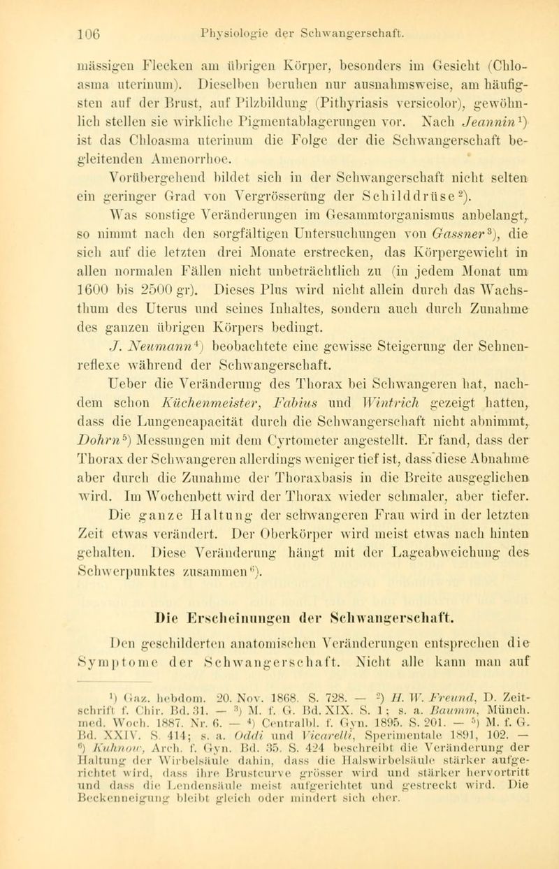 massigen Flocken am übrigen Körper, besonders im Gesiebt Chlo- asma uterinum). Dieselben beruben nur ausnahmsweise, am häufig- sten auf der Brust, auf Pilzbildung < Pityriasis versicolor), gewöhn- lich stellen sie wirkliche Pigmentablagerungen vor. Nach Jeannin1) ist das Chloasma uterinum die Folge der die Schwangerschaft be- gleitenden Amenorrhoe. Vorübergehend bildet sich in der Schwangerschaft nicht selten ein geringer Grad von Vergrösserüng der Schilddrüse2). Was sonstige Veränderungen im Gesammtorganismus anbelangt, so nimmt nach den sorgfältigen Untersuchungen von Gassner*), die sich auf die letzten drei Monate erstrecken, das Körpergewicht in allen normalen Fällen nicht unbeträchtlich zu (in jedem Monat um 1600 bis 2500 gr). Dieses Pins wird nicht allein durch das Wachs- thum des Uterus und seines Inhaltes, sondern anch durch Zunahme des ganzen übrigen Körpers bedingt. J. Neumann4) beobachtete eine gewisse Steigerung der Sehnen- reflexe während der Schwangerschaft. Ueher die Veränderung des Thorax bei Schwangeren hat, nach- dem schon Küchenmeister, Fahim und Wintrich gezeigt hatten, dass die Lungencapacität durch die Schwangerschaft nicht abnimmt, Dohrnb) Messungen mit dem Cyrtometer angestellt. Kr fand, dass der Thorax der Schwangeren allerdings weniger tief ist, dass'diese Abnahme aber durch die Zunahme der Thoraxbasis in die Breite ausgeglichen wird. Im Wochenbett wird der Thorax wieder schmaler, aber tiefer. Die ganze Haltung der schwangeren Frau wird in der letzten Zeit etwas verändert. Der Oberkörper wird meist etwas nach hinten gehalten. Diese Veränderung hängt mit der Lageabweichung des Schw erpunktes zusammen6). Die Erscheinungen der Schwangerschaft. Den geschilderten anatomischen Veränderungen entsprechen die Symptome der Schwangerschaft. Nicht alle kann man auf i) Gaz. hebdom. 20. Nov. 1868. S. 728. — -) //. II'. Freund, D. Zeit- schrift f. Chir. Bd.31. - B) M. f. <.. Bd.XIX. S. l : s. a. Baumm, Münch. med. Wocli. 1887. Nr. 6. ' Centralbl. f. Gyn. L896. S. 201. - 5) M. f. G. Bd. XXIV. s lll; s.a. Oddi und Vicarellt, Sperimentale L891, 102. - Kuhnow, Arch. f. Gyn. Bd. 35, S. l-l beschreibi <li<' Veränderung der Haltung der Wirbelsäule dahin, dass die Hals Wirbelsäule stärker aufge- richtel wird, dass ihr«' Brustcurve grösser wird und stärker hervortritt und dass die Lendensäule meisl aufgerichtet und gestreckt wird. Die Beckenneigung bleibl gleich oder mindert sich eher.
