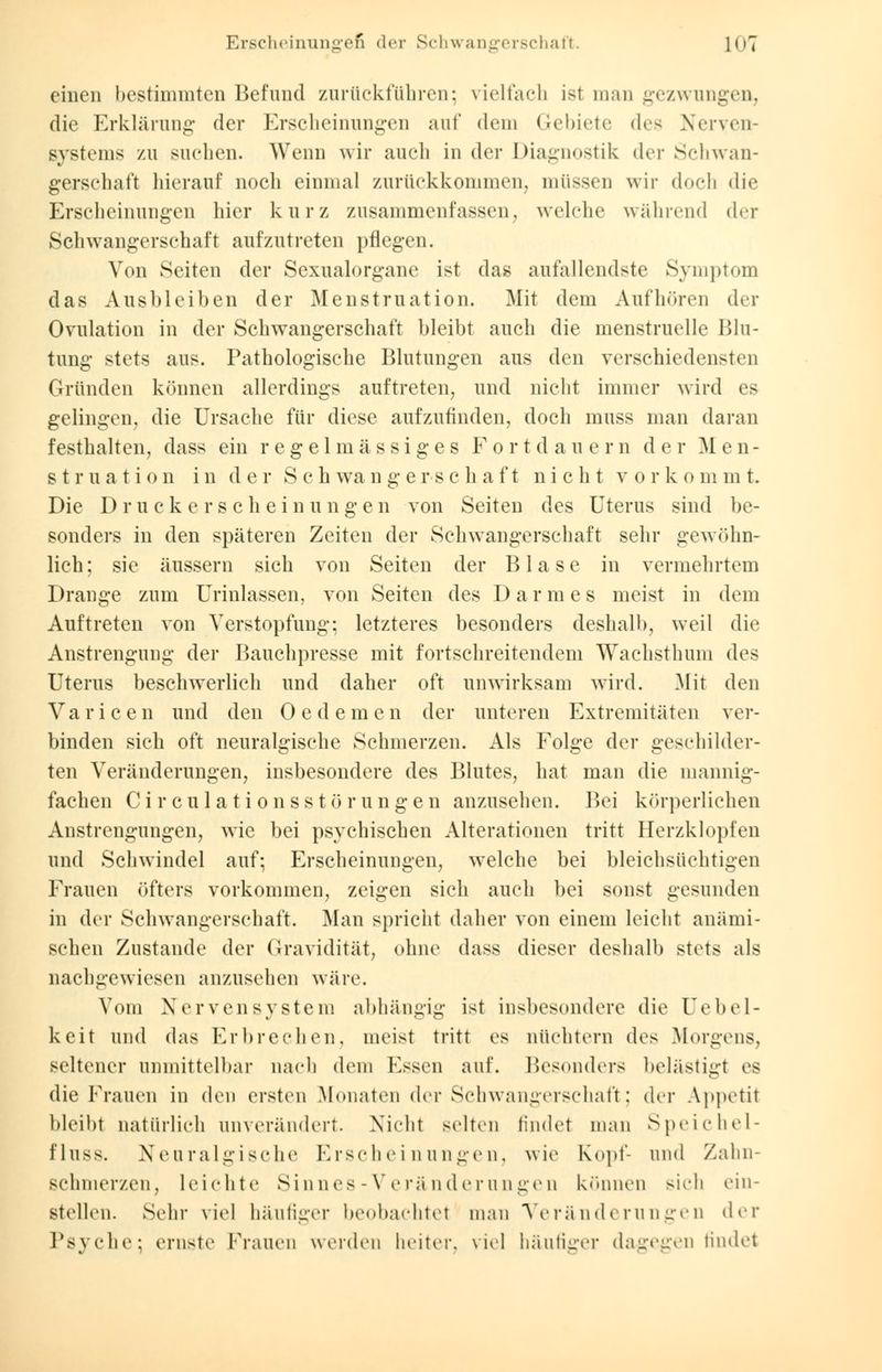 Erscheinungen der Schwangerschaft. I(i7 einen bestimmten Befund zurückführen; vielfach ist man gezwungen, die Erklärung- der Erscheinungen au! dem Gebiete des Nerven- systems zu suchen. Wenn wir auch in der Diagnostik der Schwan- gerschaft hierauf noch einmal zurückkommen, müssen wir doch die Erscheinungen hier kurz zusammenfassen, welche während der Schwangerschaft aufzutreten pflegen. Von Seiten der Sexualorgane ist das anfallendste Symptom das Ausbleiben der Menstruation. Mit dem Aufhören der Ovulation in der Schwangerschaft bleibt auch die menstruelle Blu- tung stets aus. Pathologische Blutungen aus den verschiedensten Gründen können allerdings auftreten, und nicht immer wird es gelingen, die Ursache für diese aufzufinden, doch muss man daran festhalten, dass ein regelmässiges Fortdauern der Men- struation in der S c h wa n g e r-s c h a f t nicht v o r k o m m t. Die Druckerschei n ungen von Seiten des Uterus sind be- sonders in den späteren Zeiten der Schwangerschaft sehr gewöhn- lich; sie äussern sich von Seiten der Blase in vermehrtem Drange zum Urinlassen, von Seiten des D a r m e s meist in dem Auftreten von Verstopfung; letzteres besonders deshalb, weil die Anstrengung der Bauchpresse mit fortschreitendem Wachsthum des Uterus beschwerlich und daher oft unwirksam wird. Mit den Variccn und den Oedemen der unteren Extremitäten ver- binden sich oft neuralgische Schmerzen. Als Folge der geschilder- ten Veränderungen, insbesondere des Blutes, hat man die mannig- fachen Ci r cula ti onsstö run gen anzusehen. Bei körperlichen Anstrengungen, wie bei psychischen Alterationen tritt Herzklopfen und Schwindel auf; Erscheinungen, welche bei bleichsüchtigen Frauen öfters vorkommen, zeigen sich auch bei sonst gesunden in der Schwangerschaft. Man spricht daher von einem leicht anämi- schen Zustande der Gravidität, ohne dass dieser deshalb stets als nachgewiesen anzusehen wäre. Vom Nervensystem abhängig ist insbesondere die Eebel- keit und das Erbrechen, meist tritt es nüchtern des Morgens, seltener unmittelbar nach dem Essen auf. Besonders belästigt es die Frauen in den ersten Monaten der Schwangerschaft; der Appetit bleibt natürlich unverändert. Nicht selten findet man Speichel- fluss. Neuralgische Erscheinungen, wie Kopf- und Zahn schmerzen, leichte Sinnes-Veränderungen können sich ein- stellen. Sehr viel häutiger beobachtet man Veränderungen der Psyche: ernste Frauen werden heiter, viel häufiger dagegen findet
