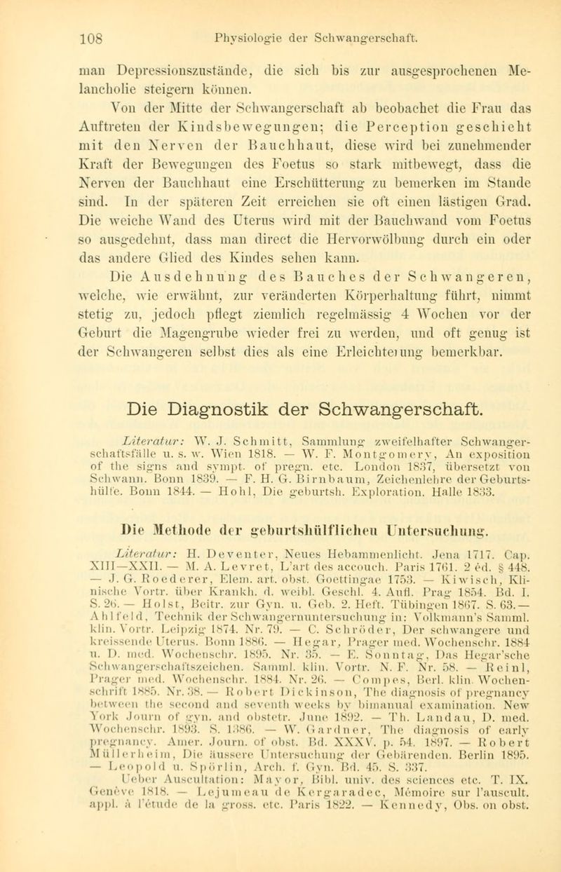 man Depressionszustände, die sich bis zur ausgesprochenen Me- lancholie steigern können. Von der Mitte der Schwangerschaft ab beobaebet die Frau das Auftreten der Kindsbewegungen; die Perception geschieht mit den Nerven der Bauchhaut, diese wird bei zunehmender Kraft der Bewegungen des Foetus so stark mitbewegt, dass die Nerven der Bauchhaut eine Erschütterung zu bemerken im Stande sind. In der späteren Zeit erreichen sie oft einen lästigen Grad. Die weiche Wand des Uterus wird mit der Bauchwand vom Foetus so ausgedehnt, dass man direct die Hervorwölhung durch ein oder das andere (Mied des Kindes sehen kann. Die Ausdehnung des Bauches der Seh w a n i: e reu, welche, wie erwähnt, zur veränderten Körperhaltung führt, nimmt stetig zu. jedoch pflegt ziemlich regelmässig 4 Wochen vor der Geburt die Magengrube wieder frei zu werden, und oft genug ist der Schwangeren selbst dies als eine Erleichterung bemerkbar. Die Diagnostik der Schwangerschaft. Literatur: W. .1. Schmitt. Sammlung zweifelhafter Schwanger- schaftsfälle u. s. w. Wien 1818. — W. F. Montgomery, An expositioo of the signs and sympt of pregn. etc. London 1837, übersetzt von Schwann. Bonn 1*:)(.>. — F. H. G. Birnbaum, Zeichenlehre der Geburts- hülfe. Bonn 1844. — Hohl. Die geburtsh. Exploration. Hallo 1833. Die .Methode der geburtshülflicheu Untersuchung. Literatur: II. Deventer, Neues Hebammenlicht. Jena 1717. Cap. XIII XXII.— M.A. Lovrot. L'art des aecouch. Paris 1761. 2 ed. 148. — J. G. Etoederer, Elem.art.obst. Goettingae 17ö;;. Kiwisch, Kli- nische Vortr. über Krankli. d, weibl. Geschl. 4. Aufl. Prag 1854. Bd. I. S. ■_>(,. II «.Ut. Beitr. zur Gyn. n. Geb. l>. Heft. Tübingen 1867. S. 63.— Ahlfeld, Technik der Schwangernuntersuchung in: Volkmann's Samml. klin. Vortr. Leipzig 1874. Nr. 79. — C. Schröder, Der schwangere und kreissende Uterus. Bonn 1886. — Hegar, Prager med. Wochenschr. 1884 n. D. med Wochenschr. 1895. Nr. ::.>. E. Sonntag, Das Hegar'sche Schwangerschaftszeichen. Samml. klin. Vortr. N. F. Nr. 58. Reinl, Pragei med. Wochenschr. L884. Nr. 26. Compes, Berl. klin Wochen- schrift 1885. Nr.38. Roberl Dickinson, The diagnosis ol pregnancy between the second and seventh weeks bj bimanual examination. New York Journ of eyn. and obstetr. June L892. — Th. Landau. P. med. Wochenschr. 1893. S. L386. - W. Gardner, The diagnosis of early pregnancy. Amor. Journ. of obst. Bd. XXXV. p. 54. 1897. — Roberl Müllerheim, Die äussere Untersuchung der Gebärenden. Berlin 1895. — Leopold in Spörlin, Aren. f. Gyn. Bd. 15. S. 337. Ueber Auscultation: Mayor, Bibl. univ. dos sciences etc. T. IX. Geneve 1818. - Lejumeau <\r Kergaradec, Memoire sur l'auscult. appl. ä l'etude de la gross, etc. Paris 1822. — Kennedy, Obs. on obst.