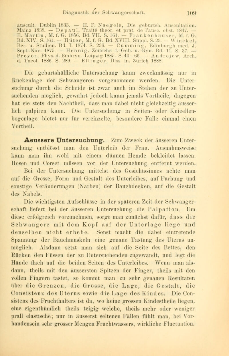 auscult. Dublin 1833. — H. F. Naegele, Die geburtsh. Auscultation. Main/ 1838. — Depanl, Tratte theor. e( prat. de L'ausc. obst. 1*17. — E.Martin, M. f. G. 185G. Bd. VII. S. 161. — Frankenhäuser, M. f. G. Bd. XIV. S. 161. — Hüter, M. f. <;. Bd. XVIII. Suppl. S.23. - Winckel, Ber. u. Studien. IM. 1. 1874. S. -'•'!<*>. — Cuniming, Edinburgh med. j. Sept.-Nov. 1875. — Hennig, Zeitschr. f. Geb. u. Gyn. Bd. 11. S. 37. - Preyer, Phys. d. Embrvo. Leipzig 1885. S. 40—66. — Andrejew, Aren. d. Tocol. Ins;. S. 289. - Ellinger, Diss. in. Zürich 1888. Die geburtshilfliche Untersuchung kann zweckmässig nur in Rückenlage der Schwangeren vorgenommen werden. Die Unter- suchung durch die Scheide ist zwar auch im Stehen der zu Unter- suchenden möglich, gewährt jedoch kaum jemals Yortheile, dagegen hat sie stets den Nachtheil, dass man dabei nicht gleichzeitig äusser- lich palpiren kann. Die Untersuchung in Seiten- oder Knieellen- bogenlage bietet nur für vereinzelte, besondere Fälle einmal einen Vortheil. Aeussere Untersuchung. Zum Zweck der äusseren Unter- suchung entblösst man den Unterleib der Frau. Ausnahmsweise kann man ihn wohl mit einem dünnen Hemde bekleidet lassen. Hosen und Corset müssen vor der Untersuchung entfernt werden. Bei der Untersuchung mittelst des Gesichtssinnes achte man auf die Grösse, Form und Gestalt des Unterleibes, auf Färbung und sonstige Veränderungen (Narben) der Bauchdecken, auf die Gestalt da* Nabels. Die wichtigsten Aufschlüsse in der späteren Zeit der Schwanger- schaft liefert bei der äusseren Untersuchung die Palpation. Um diese erfolgreich vorzunehmen, sorge man zunächst dafür, dass die Schwangere mit dem Kopf auf der Unterlage liege und denselben nicht erhebe. Sonst macht die dabei eintretende Spannung der Bauchmuskeln eine genaue Tastung des Uterus un- möglich. Alsdann setzt man sich auf die Seite des Bettes, den Rücken den Füssen der zu Untersuchenden zugewandt, und legt die Hände flach auf die beiden Seiten des Unterleibes. Wenn man als- dann, theils mit den äussersten Spitzen der Finger, theils mit den vollen Fingern tastet, so kommt man zu sehr genauen Resultaten über die Grenzen, die Grösse, die Lage, die Gestalt, die Consistenz des Uterus sowie die Lage des Kindes. Die Con- sistenz des Fruchthalters i<t da. wo keine grossen Kindestheile liegen, eine eigenthümlich theils teigig weiche, theils mehr oder weniger prall elastische; nur in äusserst seltenen Fällen fühlt man, bei Vor- handensein sehr grosser Mengen Fruchtwassers, wirkliche Pluctuation.