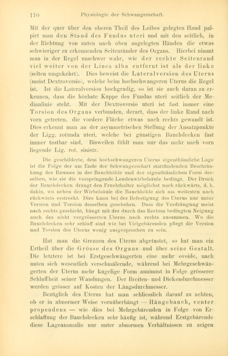 Mit der quer ober den oberen Theil des Leibes gelegten Hand pal- pirt man den Stand des Fundiis uteri und mit den seitlich, in der Richtung von unten uach oben angelegten Bänden die etwas schwieriger /u erkennenden Seitenränder dos Organs. Hierbei nimmt man in dm- Regel unschwer wahr, wie der rechte Seitenrand viel weiter \<>n der Linea alba entfernt ist als der linke selten umgekehrt). Dies beweist die Lateralversion des Uterus meisl Dextroversio . welche beim hochschwangeren Uterus die Regel ist. Ist die Lateralversion hochgradig, so ist sie auch daran zu er- kennen, dass die höchste Kuppe des Fundus uteri seitlich der Me- dianlinie steht. Mit dvv Dextroversio uteri ist fast immer eine Torsion des Organs verbunden, derart, dass der linke Rand nach vorn getreten, die vordere Fläche etwas nach rechts gewandt ist. Dies erkennt man an der asymmetrischen Stellung der Ansatzpunkte der Ligg. rotunda uteri, welche bei günstigen Bauchdecken fasl immer tastbar sind. Bisweilen fühlt man nur das mehr nach vorn liegende Lig. rot. sinistr. Die geschilderte, dem hochschwangeren Uterus eigenthümliehe Lage ist die Folge der am Ende der Schwangerschaft stattfindenden Beschrän- kung des Raumes in der Bauchhöhle und der eigenthümlichen Form der- selben, wie sie die vorspringende Lendenwirbelsäule bedingt. Der Druck der Bauchdecken drängt den Fruchthalter möglichst nach rückwärts, d. h. dahin, wo neben der Wirbelsäule die Bauchhöhle sich am weitesten nach rückwärts erstreckt. Dies kann bei der Befestigung des Uterus nur unter Version und Torsion desselben geschehen. Dass die Verdrängung meist nach rechts geschieht, bängl mit der durch das Rectum bedingten Neigung auch des nicht vergrösserten Uterus nach rechts zusammen. Wo die Bauchdecken sehr schlaff sind wie bei Vielgebärenden pflegt die Version und Torsion des Uterus wenig ausgesprochen zu sein. Hat man die Grenzen des Uterus abgetastet, so hat man ein ürtheil über die Grösse des Organs und über seine Gestalt. I)i<- letztere ist bei Erstgeschwängerten eine mehr ovoide, Dach unicn sich wesentlich verschmälernde, während bei Mehrgeschwän- gerten der Uterus mehr kugelige Form annimmt in Folge grösserer Schlaffheit seiner Wandungen. Der Breiten-und Dickendurchmesser werden grösser auf Kosten der Längsdurchmesser. Bezüglich des Uterus hat man schliesslich darauf zu achten, ob er in abnormer Weise vorn überhängt Hängebauch, venter propendens — wie dies bei Mehrgebärenden in Folge von Er- schlaffung der Bauchdecken sehr häufig ist, während Erstgebärende diese Lageanomalie nur unter abnormen Verhältnissen zu zeigen