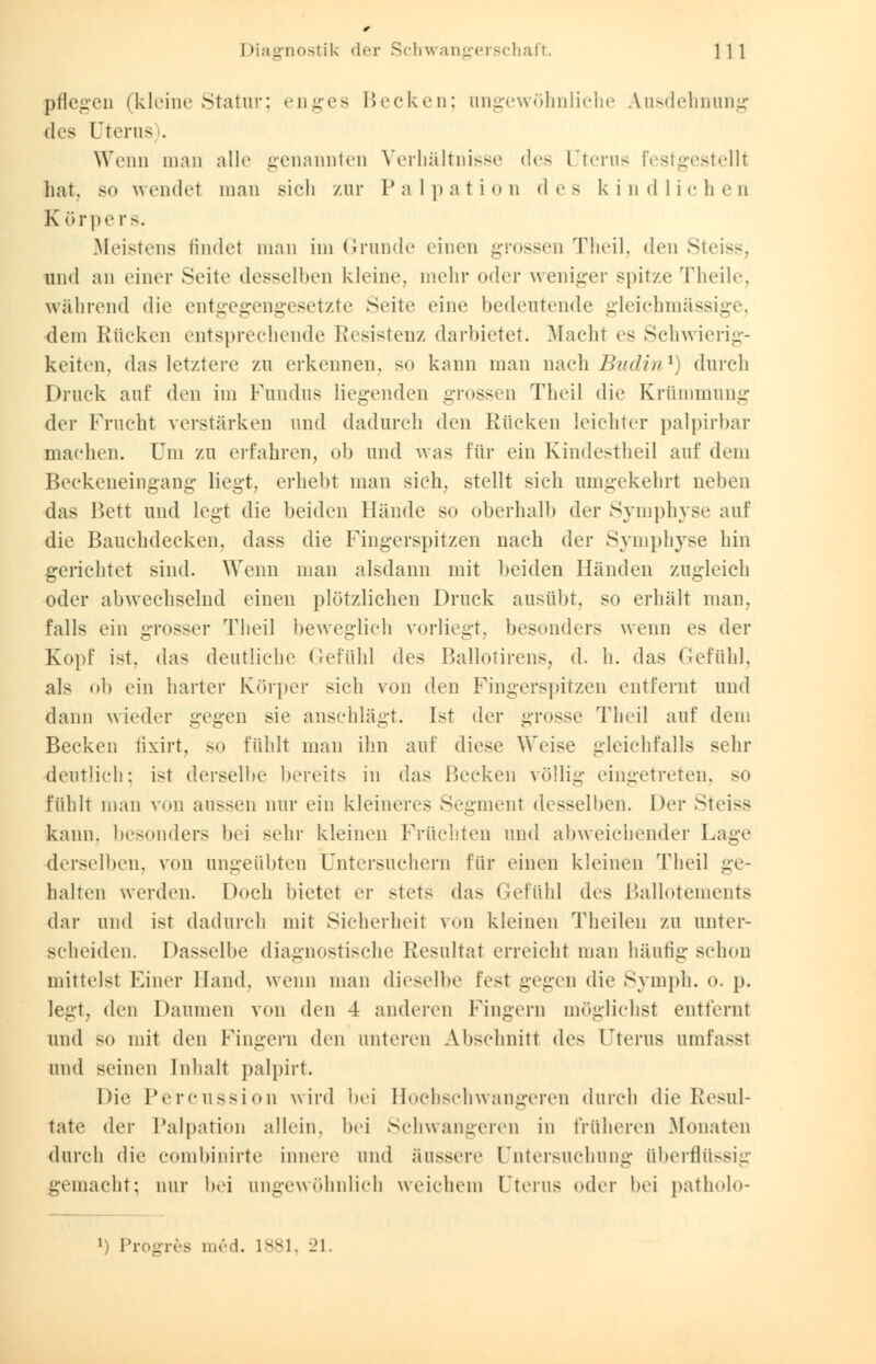 pflegen (kleine Statur; enges Becken; angewöhnliche Ausdehnung des Uterus). Wenn mau alle genannten Verhältnisse des Uterus festgestellt hat. so wendet man sich zur Palpation des kindlichen K örpe rs. Meistens findet man im Grunde einen grossen Theil, den Steiss, und an einer Seite desselben kleine, mehr oder weniger spitze Theile, während die entgegengesetzte Seite eine bedeutende gleichmässig dem Kücken entsprechende Resistenz darbietet. Macht es Schwierig- keiten, das letztere zu erkennen, so kann man nach Budinl) durch Druck auf den im Fundus liegenden grossen Theil die Krümmung der Frucht verstärken und dadurch den Rücken leichter palpirbar machen. Um zu erfahren, ob und was für ein Kindestheil auf dem Beckeneingang liegt, erhebt man sich, stellt sich umgekehrt neben das Bett und legt die beiden Hände so oberhalb der Symphyse auf die Bauchdecken, dass die Fingerspitzen nach der Symphyse hin gerichtet sind. Wenn man alsdann mit beiden Händen zugleich oder abwechselnd einen plötzlichen Druck ausübt, so erhält man. falls ein grosser Theil beweglich vorliegt, besonders wenn es der Kopf ist. das deutliche Gefühl des Ballotirens, d. h. das Gefühl, als ob ein harter Körper sich von den Fingerspitzen entfernt und dann wieder gegen sie anschlägt. Ist der grosse Theil auf dem Becken fixirt, so fühlt man ihn auf diese Weise gleichfalls sehr deutlich; ist derselbe bereits in das Becken völlig eingetreten, so fühlt man von aussen nur ein kleineres Segment desselben. Der Steiss kann, besonders bei sehr kleinen Früchten und abweichender Lage derselben, von ungeübten Untersuchern für einen kleinen Theil ge- liahen werden. Doch bietet er stets das Gefühl des Ballotements dar und ist dadurch mit Sicherheit von kleinen Theilen zu unter- scheiden. Dasselbe diagnostische Resultat erreicht man häutig schon mittelst Einer Hand, wenn man dieselbe fest gegen die Symph. o. p. legt, den Daumen von den 4 anderen Fingern möglichst entfernt mal BO mit den Fingern den unteren Abschnitt des Uterus umfassl und seinen Inhalt palpirt. Die Percussion wird bei Hochschwangeren durch die Resul- tate der Palpation allein, bei Schwangeren in früheren Monaten durch die combinirte Innere und äussere Untersuchung überflüssig gemacht; nur bei angewöhnlich weichem Uterus oder bei patholo- *) Progres med. 1881, 21.