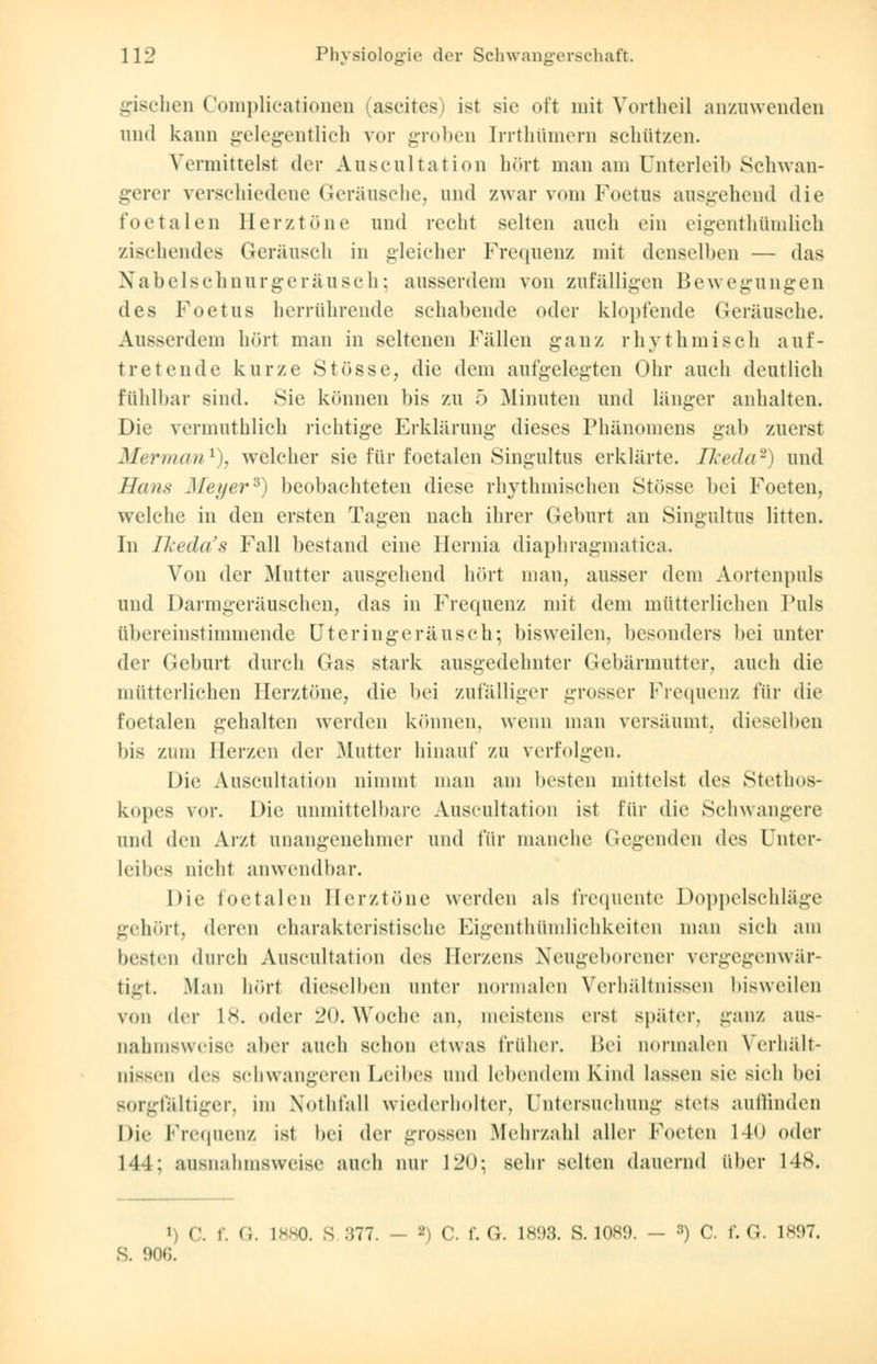gischen Complicationen ascites) ist sie oft mit Vortheil anzuwenden und kann gelegentlich vor groben [rrthtimem schützen. Vermittelst der Auscultation hört man am Unterleib Schwan- gerer verschiedene Geräusche, und zwar vom Foetus ausgehend die foetalen Berztöne und recht selten auch ein eigentümlich zischendes Geräusch in gleicher Frequenz mit denselben — das Nabelschnur geräusch; ausserdem von zufälligen Bewegungen des Foetus herrührende schabende oder klopfende Geräusche. Ausserdem hört man in seltenen Fällen ganz rhythmisch auf- tretende kurze Stösse, die dem aufgelegten Ohr auch deutlich fühlbar sind. Sie können bis zu 5 Minuten und länger anhalten. Die vermuthlich richtige Erklärung dieses Phänomens gab zuerst Merman1), welcher sie für foetalen Singultus erklärte. Ikeda2) und Hans Meyer*) beobachteten diese rhythmischen Stösse bei Foeten, welche in den ersten Tagen nach ihrer Geburt an Singultus litten. In Tkeda's Fall bestand eine Hernia diaphragmatica. Von der Mutter ausgehend hört man, ausser dem Aortenpuls und Darmgeräuschen, das in Frequenz mit dem mütterlichen Puls übereinstimmende Uteringeräusch; bisweilen, besonders bei unter der Geburt durch Gas stark ausgedehnter Gebärmutter, auch die mütterlichen Herztöne, die bei zufälliger grosser Frequenz für die foetalen gehalten werden können, wenn man versäumt, dieselben bis zum Herzen der Mutter hinauf zu verfolgen. Die Auscultation nimmt man am besten mittelst, des Stethos- kopes vor. Die unmittelbare Auscultation ist für die Schwangere und den Arzt unangenehmer und für manche Gegenden des Unter- leibes nicht anwendbar. Die foetalen Herztöne werden als frequente Doppelschläge gehört, deren charakteristische Eigentümlichkeiten man sich am boten durch Auscultation des Herzens Neugeborener vergegenwär- tigt. Man hört dieselben unter normalen Verhältnissen bisweilen von der L8. oder 20. Woche an, meistens erst später, ganz aus- nahmsweise aber auch schon etwas früher. Bei normalen Verhält- nissen des schwangeren Leibes und lebendem Kind lassen sie sich bei sorgfältiger, im Nothfall wiederholter, Untersuchung stets auffinden Die Frequenz ist bei der grossen Mehrzahl aller Foeten 140 oder 144: ausnahmsweise auch nur 120; sein- selten dauernd über 148. i) C. f. G. 1**0. S .,77. — 2) C. f. G. L893. S. 1089. - :!) C. f. G. 1897. S. 906.