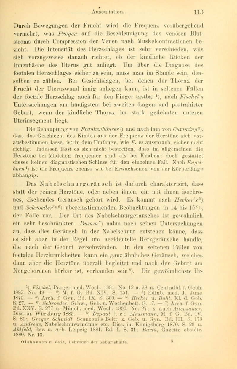 Durch Bewegungen der Frucht wird die Frequenz vorübergehend vermehrt, was Pretjer auf die Beschleunigung d<-* venösen Blut- stronis durch C.ompression der Venen nach Muskelcontractionen be- zieht. Die Intensität des Herzschlages ist sehr verschieden, was sich vorzugsweise danach richtet, ob der kindliche Kücken der Innenfläche des Uterus gut anliegt. Um über die Diagnose des foetalcn Herzschlages sicher zu sein, muss man im Stande sein, den- selben zu zählen. Bei Gesichtslagen, bei denen der Thorax der Frucht der Uteruswand innig anliegen kann, ist in seltenen Fällen der foetale Herzschlag auch für den Finger tastbar1), nach FischeVs Untersuchungen am häufigsten bei zweiten Lagen und protrahirter Geburt, wenn der kindliche Thorax im stark gedehnten unteren Uterinsegment liegt. Die Behauptung von Frankenhäuser2) und nach ihm von Cumming3), class das Geschlecht des Kindes aus der Frequenz der Herztöne sich vor- ausbestimmen lasse, ist in dem Umfange, wie F. es aussprach, sicher nicht richtig. Indessen lasst es sich nicht bestreiten, dass im allgemeinen die Herztöne bei Mädchen frequenter sind als bei Knaben; doch gestattet dieses keinen diagnostischen Schluss für den einzelnen Fall. Nach Engel- hom*) ist die Frequenz ebenso wie bei Erwachsenen von der Körperlänge abhängig. Das Nabelschnurgeräusch ist dadurch charakterisirt, dass statt der reinen Herztöne, oder neben ihnen, ein mit ihnen isochro- nes, zischendes Geräusch gehört wird. Es kommt nach Hecker'sb) und Schroeder's'{)i übereinstimmenden Beobachtungen in 14 bis lo°/0 der Fälle vor. Der Ort des Xabelschnurgeräusches ist gewöhnlich ein sehr beschränkter. Bumm1) nahm nach seinen Untersuchungen an, dass dies Geräusch in der Nabelschnur entstehen könne, dass es sich aber in der Regel um aceidentelle Herzgeräusche handle, die nach der Geburt verschwänden. In den seltenen Fällen von foetalcn Herzkrankheiten kann ein ganz ähnliches Geräusch, welches dann aber die Herztöne überall begleitet und nach der Geburt am Neugeborenen hörbar ist, vorhanden sein8). Die gewöhnlichste Ur- !) Fischet, Prager med. Woch 1881. No. 1l> u. 28 u. Centralbl. f. Gebh. 1885. No. 49 — 2) M. f. G. Bd. XIV. S. 151. - :5) Edinb. med. .1. June 1*70. — 4) Arch. f. Gyn. Bd. IX. S. :;<;n. — •>, Hecker n. Buhl, Kl. d. Geb. s. -21. — ß) Schroeder, Schw., Geb. u. Wochenbett. S. 17. — 7) Arch. f. Gyn. Bd. XXV. s. 277 u. Münch. med. Woch. 1890. X... 27; s. auch Attensamer Dias. in. Würzburg 1885. - 8) Depaul, 1. c; Massmann, M. f. G. Bd. IV S. 81; Gregor Schmidt, Scanzoni's Beitr. /.. Geb. u. Gyn. Bd. III. S. 17.. u. Andreae. Nabelschnnrwindnng etc. Diss. in. Königsberg 1870. S. 29 u. Ahlfehl, Ber. u. Arh. Leipzig 1881. Bd. 1. *.'M-, Barth, Gazette obstetr. 1880. Nr. 13. Olshausen d Veit, Lehrbuch der Geburtshülfe. s