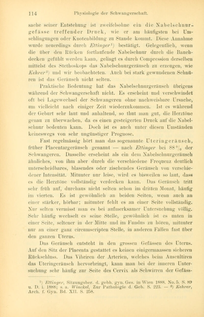 Bache seiner Entstehung ist zweifelsohne ein die Nabelschnur- gefässe treffender Druck, wie er am häufigsten bei Um- schlingungen oder Knotenbildung zu Staude kommt. Diese Annahme wurde neuerdings durch Ettinger1) bestätigt. Gelegentlich, wenn die über den Rücken fortlaufende Nabelschnur durch die Bauch- decken gefühlt werden kann, gelingt es durch Compression derselben mittelst des Stethoskops das Nabelschnurgeräusch zu erzeugen, wie Kehrer2 und wir beobachteten. Auch bei stark gewundenen Schnü- ren ist das Geräusch nicht selten. Praktische Bedeutung hat das Nabelschnurgeräusch übrigens während der Schwangerschaft nicht. Es erscheint und verschwindet oft bei Lagewechsel der Schwangeren ohne nachweisbare Ursache, um vielleicht nach einiger Zeit wiederzukommen. Ist es während der Geburt sehr laut und anhaltend, so thut man gut, die Herztöne genau zu überwachen, da es einen gesteigerten Druck auf die Nabel- schnur bedeuten kann. Doch ist es auch unter diesen Umständen keineswegs von sehr ungünstiger Prognose. Fast regelmässig hört man das sogenannte Uteringeräusch, früher Placentargeräusch genannt — nach Ettinger bei 88°/0 der Schwangeren. Dasselbe erscheint als ein dem Nabelschnurgeräusch ähnliches, von ihm aber durch die verschiedene Frequenz deutlich nnterscheidbares, blasendes oder zischendes Geräusch von verschie- dener Intensität. Mitunter nur leise, wird es bisweilen so laut, dass es die Herztöne vollständig verdecken kann. Das Geräusch tritt sehr früh auf, durchaus nicht selten schon im dritten Monat, häufig im vierten. Es ist gewöhnlich an beiden Seiten, wenn auch an einer stärker, hörbar; mitunter fehlt es an einer Seite vollständig. Nur selten vermisst man es hei aufmerksamer Untersuchung völlig. Schi- häufig wechselt es seine Stelle, gewöhnlich ist es unten in einer Seite, seltener in der Mitte und im Fundus zu hören, mitunter nur .in einer ganz circumscripten Stelle, in anderen Fallen fast über den ganzen Uterus. Das Geräusch entsteht in den grossen Gefässen de- Uterus. Auf den Sit/, der Placenta gestattet es keinen einigermaassen sicheren Rückschluss. Das \ ihriren der Arterien, welches heim Auscultiren das Uteringeräusch hervorbringt, kann man hei dw inneren Unter- suchung Behr häufig zur Sehe des Cervix als Schwirren der Gefäss- • Ettinger, Sitzungsber. d. gebh. gyn. Ges. in Wien L888. No.5. S. 89 u. D. i. L888; b a. Winckel, Zur Pathologie d. Geb. S. 223. - *) Kehrery Arch. f. Gyn. Bd. XII. S. 258.