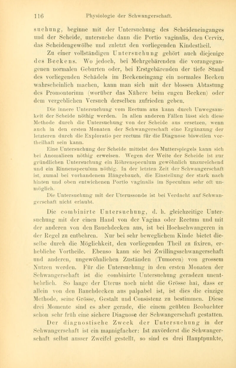 suchung, beginne mit der Untersuchung dos Scheideneinganges und der Scheide, untersuche dann die Portio vaginalis, den Cervix, das Scheidengewölbe und zuletzt den vorliegenden Kindestheil. Zu einer vollständigen Untersuchung gehört auch diejenige <Kis Beckens. Wo jedoch, bei Mehrgebärenden die vorangegan- genen normalen Geburten oder, bei Erstgebärenden der tiefe Stand dr> vorliegenden Schädels im Beckeneingang ein normales Hecken wahrscheinlich machen, kann man sich mit der blossen Abtastung des Promontorium worüber das Nähere beim engen Becken) oder dem vergeblichen Versuch derselben zufrieden geben. Die innere Untersuchuno- vom Rectum aus kann durch Unwegsam- keit der Scheide nöthig werden. In allen anderen Fällen lasst sieh diese Methode durch die Untersuchung von der Scheide ans ersetzen, wenn auch in den ersten Monaten der Schwangerschaft eine Ergänzung der letzteren durch die Exploratio per rectum für die Diagnose bisweilen vor- theilhaft sein kann. Eine Untersuchung der Scheide mittelst des Mutterspiegels kann sieh bei Anomalieen nöthig erweisen. Wegen der Weite der Scheide ist zur gründlichen Untersuchung ein Röhrenspeculum gewöhnlich unzureichend und ein Rinnenspeculum nöthig. In der letzten Zeit der Schwangerschaft ist. zumal bei vorhandenem Hängebauch, die Einstellung der stark nach hinten und oben entwichenen Portio vaginalis im Speculum sehr oft un- möglich. Die Untersuchung mit der Uterussonde ist bei Verdacht auf Schwan- gerschaft nicht erlaubt. Die combinirte Untersuchung, d. h. gleichzeitige Unter- suchung mit der einen Hand von der Vagina oder Rectum und mit dei- anderen von den Bauchdecken ans, ist bei Hochschwangeren in der Regel zu entbehren. Nur bei sehr beweglichem Kinde bietet die- selbe durch die Möglichkeit, den vorliegenden Theil zu fixiren, er- hebliche Vortheile. Ebenso kann sie bei Zwillingsschwangerschaft und anderen, angewöhnlichen Zustünden (Tumoren) von grossem Nutzen werden. Für die Untersuchung in den ersten Monaten der Schwangerschaft ist die combinirte Untersuchung geradezu unent- behrlich. So lange der Uterus noch nicht die (in>sse hat, dass er allein von den Bauchdecken ans palpabel ist, ist «lies die einzige Methode, seine Grösse, Gestalt and Consistenz zu bestimmen. Diese drei Momente sind es alter gerade, die einem geübten Beobachter schon sehr früh »'ine sichere Diagnose der Schwangerschaft gestatten. Der diagnostische Zweck der Untersuchung in der Schwangerschaft i-t ein mannigfacher: Ist zuvörderst die Schwanger- schaft «-Mist an—er Zweifel gestellt, so sind es drei Hauptpunkte,