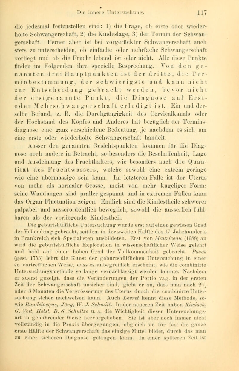 die jedesmal festzustellen sind: 1) die Frage, ob erste oder wieder- holte Schwangerschaft, 2) die Kindeslage, 3) der Termin der Schwan- gerschaft. Ferner aber ist bei vorgerückter Schwangerschaft auch stets va\ unterscheiden, ob einfache oder mehrfache Schwangerschaft vorliegt und ob die Frucht lebend ist oder nicht. Alle diese Punkte linden im Folgenden ihre specielle Besprechung. Von den ge- n a n n t c n d r e i Hauptpunkten ist der dritte, d i e T e r - m i n 1) c s t i m m u n g, der schwierigste u n d k a n n nicht z u r E n t s c h e id u ng g e 1 > rac h t w erden, bev or nicht der erst g e n a n n t e Punkt, die Diagnose auf Erst- oder Mchrschwangerschaft erledigt ist. Ein und der- selbe Befund, z. B. die Durchgängigkeit des Cervicalkanals oder der Hochstand des Kopfes und Anderes hat bezüglich der Termins- diagnose eine ganz verschiedene Bedeutung, je nachdem es sich um eine erste oder wiederholte Schwangerschaft handelt. Ausser den genannten Gesichtspunkten kommen für die Diag- nose noch andere in Betracht, so besonders die Beschaffenheit, Lage und Ausdehnung des Fruchthalters, wie besonders auch die Quan- tität des Fruchtwassers, welche sowohl eine extrem geringe wie eine übermässige sein kann. Im letzteren Falle ist der Uterus von mehr als normaler Grösse, meist von mehr kugeliger Form; seine Wandungen sind praller gespannt und in extremen Fällen kann das Organ Fluktuation zeigen. Endlich sind die Kindestheile schwerer palpabel und ausserordentlich beweglich, sowohl die äusserlich fühl- baren als der vorliegende Kindestheil. Die geburtshülfliche Untersuchung wurde erst auf einen gewissen Grad der Vollendung gebracht, seitdem in der zweiten Hälfte des 17. Jahrhunderts in Frankreich sich Specialisten ausbildeten. Erst von Mauriceau (1688) an wird die geburtshülfliche Exploration in wissenschaftlicher Weise gelehrt und bald auf einen hohen Grad der Vollkommenheit gebracht. Puzos (gest. 1753) lehrt die Kunst der geburtshülflichen Untersuchung in einer so vortrefflichen Weise, dass es unbegreiflich erscheint, wie die combinirte Untersuchungsmethode so lange vernachlässigt werden konnte. Nachdem er zuerst gezeigt, dass die Veränderungen der Portio vag. in der ersten Zeit der Schwangerschaft unsicher sind, giebt er an, dass man nach 21 .. oder 3 Monaten die Vergrösserung des Uterus durch die combinirte Unter- suchung sicher nachweisen kann. Auch Lerret kennt diese Methode, so- wie Baudelocque, Jörg, W. •/. Schmitt. In der neueren Zeit haben Kiwisch, 67. Veit, Holst, IL S. Schnitze u. a. die Wichtigkeit dieser Untersuchungs- art in gebührender Weise hervorgehoben. Sie ist aber noch immer nicht vollständig in die Praxis Übergegangen, obgleich sie für last die ganze erste Hälfte der Schwangerschaft das einzige Mittel bildet, durch da- man zu einer sicheren Diagnose gelangen kann. In einer späteren Zeil ist