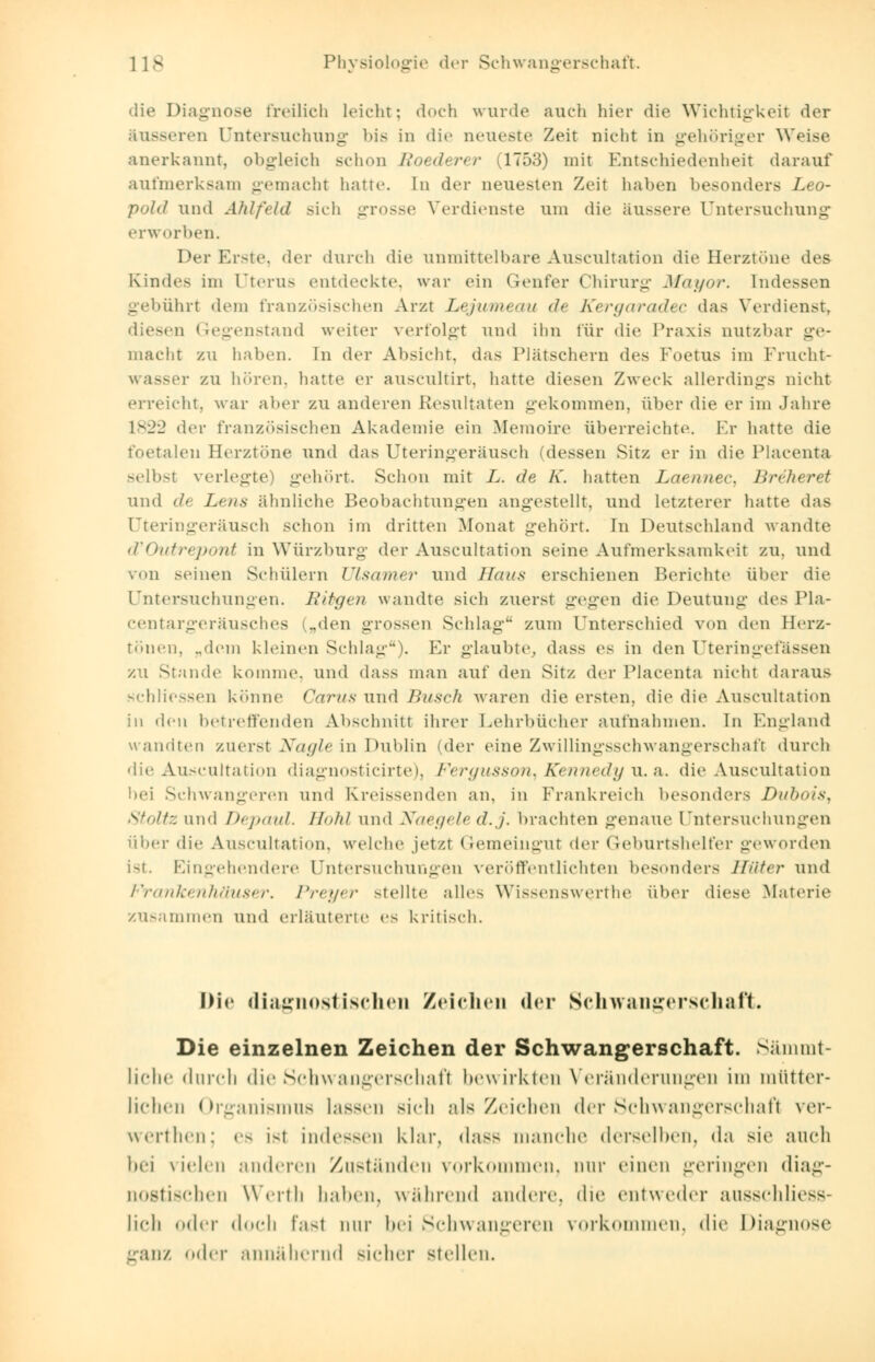 die Diagnose freilich leicht; doch wurde auch hier die Wichtigkeit der äusseren Untersuchung bis in die neueste Zeit nicht in gehöriger Weise anerkannt, obgleich schon Eoederer (1753) mit Entschiedenheit darauf aufmerksam gemacht hatte. In der neuesten Zeil halten besonders Leo- pold und Ahlfeld sich grosse Verdienste um die äussere Untersuchung erworben. Der Erste, der durch die unmittelbare Auseultation die Herztöne des Bundes im Uterus entdeckte, war ein Genfer Chirurg Mayor. Indessen gebührt dem französischen Arzt Lejumeau de Kergaradec das Verdienst, diesen Gegenstand weiter verfolgt und ihn für die Praxis nutzbar macht zu haben. In der Absicht, das Plätschern des Foetus im Frucht- wasser zu hören, hatte er auscultirt, hatte diesen Zweck allerdings nicht erreicht, war aber zu anderen Resultaten gekommen, über die er im Jahre 1822 der französischen Akademie ein Memoire überreichte. Kr hatte die foetaleu Herztöne und das Uteringeräusch 'dessen Sitz er in die Placenta selbst verlegte) gehört. Schon mit L. de K. hatten Laennec, Briheret und de Lens ähnliche Beobachtungen angestellt, und letzterer hatte das Uteringeräusch schon im dritten Monat gehört. In Deutschland wandte d'Outrepont in Würzburg der Auscultation seine Aufmerksamkeit zu. und von seinen Schülern Ulsamer und Haus erschienen Berichte über die Untersuchungen. Ribgen wandte sich zuerst gegen die Deutung des Pla- centargeräusches („den grossen Schlag zum Unterschied von den Herz- tönen. ..dem kleinen Schlag). Er glaubte, dass es in den Uteringetassen zu Stande komme, und dass man auf den Sit/, der IMacenta nicht daraus schliessen könne Carus und Busch waren die ersten, die die Auscultation in den betreffenden Abschnitt ihrer Lehrbücher aufnahmen. In England wandten zuerst Xagle in Dublin (der eine Zwillingsschwangerschaft durch die Auscultation diagnosticirte), Fergusson^ Kennedy u. a. die Auscultation bei Schwangeren und Kr eissenden an. in Frankreich besonders Dubois, Stöltz und Depaul. Hohl und Naegeled.j. brachten genaue Untersuchungen über die Auscultation, welche jetzt Gemeingut der Geburtshelfer geworden ist. Eingehendere Untersuchungen veröffentlichten besonders Hüter und Frankenhäuser. Preyer stellte alle-. Wissenswerrhe über diese Materie zusammen und erläuterte es kritisch. Die diagnostischen Zeichen der Schwangerschaft. Die einzelnen Zeichen der Schwangerschaft. Sämmt- liche durch die Schwangerschaft bewirkten Veränderungen im mütter- lichen Organismus lassen sieh als Zeichen der Schwangerschaft ver- werthen; es i-t Indessen klar, dass manche derselben, da sie auch bei vielen anderen Zuständen vorkommen, nur einen geringen diag- nostischen Werth kalten, während andere, die entweder ausschliess- lich oder doch last nur bei Schwangeren vorkommen, die Diagnose ganz der annähernd sicher stellen.