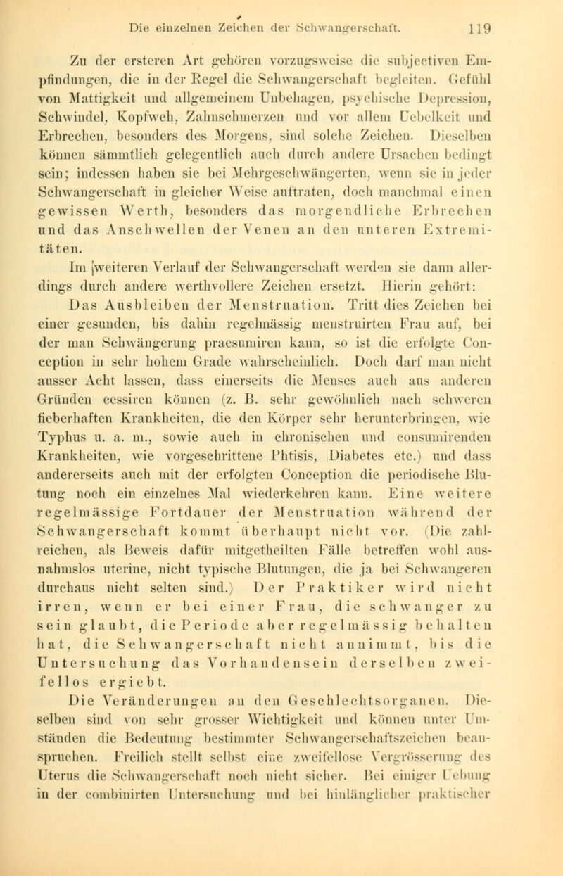Zu der ersteren Art gehören vorzugsweise die subjectiven Em- pfindungen, die in der Regel die Schwangerschaft begleiten, Gefühl von Mattigkeit und allgemeinem Unbehagen, psychische Depression, Schwindel, Kopfweh, Zahnschmerzen und vor allein Uebelkeit und Erbrechen, besonders des Morgens, sind solche Zeichen. Dieselben können sämmtlich gelegentlich auch durch andere Ursachen bedingt sein; indessen haben sie bei Mehrgeschwängerten, wenn sie in jeder Schwangerschaft in gleicher Weise auftraten, doch manchmal einen gewissen Werth, besonders das morgendliche Erbrechen und das Anschwellen der Venen an den unteren Extremi- täten. Im (weiteren Verlauf der Schwangerschaft werden sie dann aller- dings durch andere werthvollere Zeichen ersetzt. Hierin gehört: Das Ausbleiben der Menstruation. Tritt dies Zeichen bei einer gesunden, bis dahin regelmässig menstruirten Frau auf, bei der man Schwängerung praesumiren kann, so ist die erfolgte Con- ception in sehr hohem Grade wahrscheinlich. Doch darf man nicht ausser Acht lassen, dass einerseits die Menses auch aus anderen Gründen cessiren können (z. B. sehr gewöhnlich nach schweren fieberhaften Krankheiten, die den Körper sehr herunterbringen, wie Typhus u. a. m., sowie auch in chronischen und consumirenden Krankheiten, wie vorgeschrittene Phtisis, Diabetes etc.) und dass andererseits auch mit der erfolgten Conception die periodische Blu- tung noch ein einzelnes Mal wiederkehren kann. Eine weitere regelmässige Fortdauer der Menstruation während der Schwangerschaft kommt überhaupt nicht vor. (Die zahl- reichen, als Beweis dafür mitgetheilten Fälle betreffen wohl aus- nahmslos utcrine, nicht typische Blutungen, die ja bei Schwangeren durchaus nicht selten sind.) Der Praktiker wird nicht irren, wenn er bei einer Frau, die sc h w ange r z u sein glaubt, die P eriod e aber regelmässig behalten hat, die Schwangerschaft nicht annimmt, bis die Untersuchung das Vorhandensein derselbe n z w e i - fellos ergiebt. Die Veränderungen an den Geschlechtsorganen. Die- selben sind von sehr grosser Wichtigkeit und können anter Um- ständen die Bedeutung bestimmter Schwangerschaftszeichen bean- spruchen. Freilieh stellt selbst eine zweifellose Vergrösserung des Uterus die Schwangerschaft noch nicht sicher. Bei einiger Hebung in der combinirten Untersuchung und bei hinlänglicher praktischer