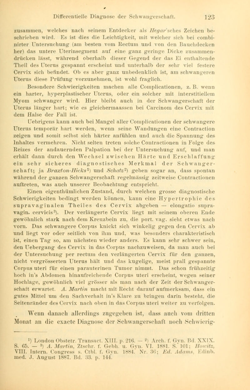 zusammen, welches nach seinem Entdecker als He<grar'sches Zeichen be- schrieben wird. Es ist dies die Leichtigkeit, mit welcher sich bei combi- nirter Untersuchung (am besten vom Rectum und von den Bauchdecken her) das untere Uterinsegment auf eine ganz geringe Dicke zusammen- drücken lässt, während oberhalb dieser Gegend der das Ei enthaltende Theil des Uterus gespannt erscheint und unterhalb der sehr viel festere Cervix sich befindet. Ob es aber ganz unbedenklich ist, am schwangeren Uterus diese Prüfung vorzunehmen, ist wohl fraglich. Besondere Schwierigkeiten machen alle Complicationen, z. B. wenn ein harter, hyperplastischer Uterus, oder ein solcher mit interstitiellem Myom schwanger wird. Hier bleibt auch in der Schwangerschaft der Uterus länger hart; wie es gleichermaassen bei Carcinom des Cervix mit dem Halse der Fall ist. Uebrigens kann auch bei Mangel aller Complicationen der schwangere Uterus temporär hart werden, wenn seine Wandungen eine Contraction zeigen und somit selbst sich härter anfühlen und auch die Spannung des Inhaltes vermehren. Nicht selten treten solche Contractionen in Folge des Reizes der andauernden Palpation bei der Untersuchung auf, und man erhält dann durch den Wechsel zwischen Härte und Erschlaffung* ein sehr sicheres diagnostisches Merkmal der Schwanger- schaft; ja. Braxton-Hicks1) und Schatz2) geben sogar an, dass spontan während der ganzen Schwangerschaft regelmässig zeitweise Contractionen auftreten, was auch unserer Beobachtung entspricht. Einen eigenthümlichen Zustand, durch welchen grosse diagnostische Schwierigkeiten bedingt werden können, kann eine Hypertrophie des supravaginalen Theil es des Cervix abgeben — elongatio supra- vagin. cervicis3). Der verlängerte Cervix liegt mit seinem oberen Ende gewöhnlich stark nach dem Kreuzbein zu, die port. vag. sieht etwas nach vorn. Das schwangere Corpus knickt sich winkelig gegen den Cervix ab und liegt vor oder seitlich von ihm und, was besonders charakteristisch ist, einen Tag so, am nächsten wieder anders. Es kann sehr schwer sein. den Uebergang des Cervix in das Corpus nachzuweisen, da man auch bei der Untersuchung per rectum den verlängerten Cervix für den ganzen, nicht vergrösserten Uterus hält und das kugelige, meist prall gespannte Corpus uteri für einen parauterinen Tumor nimmt. Das schon frühzeitig hoch in's Abdomen hinaufreichende Corpus uteri erscheint, wegen seiner Hochlage, gewöhnlich viel grösser als man nach der Zeit der Schwanger- Bchaft erwartet. A.Martin macht mit Recht darauf aufmerksam, <las> ein gutes Mittel um den Sachverhalt in's Klare zu bringen darin besteht, die Seitenränder des Cervix nach oben in das Corpus Uteri weiter zu verfolgen. Wenn danach allerdings zugegeben ist, dass auch vom dritten Monat an die exaete Diagnose der Schwangerschaft ooeh Schwierige ») LondonObstetr. Transact. XIII. p.216. - A.rch. f. Gvn. Bd. XXIX. S. 65. — 3) .1. Martin, Ztschr. f. Gebh. u. Gyn. VI. 1881. S. 101; HouHtz, VIII. Intern. Congress s. Ctbl. f. Gvn. 1884. Nr. 36; Ed. Adams, Edinb. med. .1. August L887 Bd. :::;. p. 111.