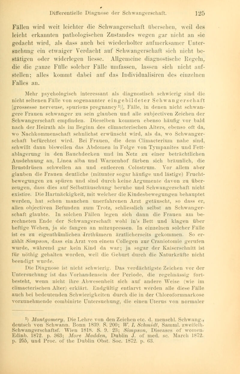 Fällen wird weit leichter die Schwangerschaft übersehen, weil des Leicht erkannten pathologischen Znstandes wegen gar nichl an sie gedacht wird, als dass anch bei wiederholter aufmerksamer Dnter- suchnng ein etwaiger Verdacht auf Schwangerschaft sich nicht be- stätigen oder widerlegen Hesse. Allgemeine diagnostische Regeln, die die ganze Fülle solcher Fälle nmfassen, lassen sich nicht auf- stellen; alles kommt dabei auf das Individualismen de- einzelnen Falles an. Mehr psychologisch interessant als diagnostisch schwierig sind dir nicht seltenen Fälle von sogenannter eingebildeter Schwangerschaft [grossesse nerveuse, spurious pregnancy1)], Fälle, in denen nicht schwan- gere Frauen schwanger zu sein glauben und alle subjeetiven Zeichen der Schwangerschaft empfinden. Dieselben kommen ebenso häufig vor bald nach der Heirath als im Beginn des climacterischen Alter-, ebenso oft da, wo Nachkommenschaft sehnlichst erwünscht wird, als da. wo Schwanger- schaft befürchtet wird. Bei Frauen, die dem Climacterium nahe sind, schwillt dann bisweilen das Abdomen in Folge von Tympanites und Fett- ablagerung in den Bauchdecken und im Netz zu einer beträchtlichen Ausdehnung an, Linea alba und Warzenhof färben sich bräunlich, die Brustdrüsen schwellen an und entleeren Colostrum. Vor allem aber glauben die Frauen deutliche (mitunter sogar häufige und lästige) Frucht- bewegungen zu spüren und sind durch keine Argumente davon zu über- zeugen, dass dies auf Selbsttäuschung beruhe und Schwangerschaft nicht existire. Die Hartnäckigkeit, mit welcher die Kindesbewegungen behauptet werden, hat schon manchen unerfahrenen Arzt getäuscht, so dass er, allen objeetiven Befunden zum Trotz, schliesslich selbst an Schwanger- schaft glaubte. In solchen Fällen legen sich dann die Frauen am be- rechneten Ende der Schwangerschaft wohl in's Bett und klagen über heftige Wehen, ja sie fangen an mitzupressen. In einzelnen solcher Fälle ist es zu eigentümlichen Irrthümern ärztlicherseits gekommen. So er- zählt Simpson, dass ein Arzt von einem Collegen zur Craniotomie gerufen wurde, während gar kein Kind da war: ja sogar der Kaiserschnitt ist für nöthig gehalten worden, weil die Geburt durch die Xaturkräfte nicht beendigt wurde. Die Dia< nicht schwierig. Das verdächtigste Zeichen vorder Untersuchung i-t da- Vorhandensein der Periode, die regelmässig fort- besteht, wenn nicht ihre Abwesenheit sich auf andere Weise wie im Climacterischen Alter erklärt. Bndgültig entlarvt werden alle diese Fälle auch bei bedeutenden Schwierigkeiten durch die in der Chloroformnarkose vorzunehmende combinirte Untersuchung, die einen Uterus von normaler Ti Montgomery, Die Lehr.' von den Zeichen etc. d. mensch 1. Schwang.) deutsch von'Schwann. Bonn L839. S. 200; W. I. Schmidt, Samml. zweifeln. Schwangerschaftsf. Wien Isis. s. 9 23; Simpson, Diseases of women. Edinb. L872. p. 363; More Madden, Dublin J. of med. bc March L872. p. 255, und Proc. of the Dublin Obst. Soc. L872. p. ^>.