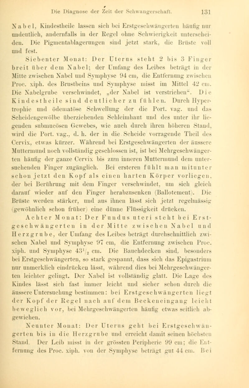 Nabel, Kindestheile lassen sich bei Erstgeschwängerten häufig nur undeutlich, andernfalls in der Regel ohne Schwierigkeil unterschei- den. Die Pigmentablagerungen sind jetzt Btark, die Brüste voll und fest. Siebenter Monat: Der Uterus steht 2 bis 3 Fing breit über dem Nabel; der Umfang des Leibes betragt in der Mitte zwischen Nabel und Symphyse 94 cm, die Entfernung zwischen Proc. xiph. des Brustbeins und Symphyse misst im Mittel 42 cm. Die Nabelgrube verschwindet, ..der Nabel ist verstrichen. Die Kindestheile sind deutlicher zu t'ü h 1 e n. Durch Hyper- trophie und ödematöse Schwellung der die Port. vag. und das Scheidengewölbe überziehenden Schleimhaut und des unter ihr lie- genden subniueüsen Gewebes, wie auch durch ihren höheren Stand, wird die Port, vag., d. h. der in die Scheide vorragende Theil des Cervix, etwas kürzer. Während bei Erstgeschwängerten der äuss Muttermund noch vollständig geschlossen ist. ist bei Mehrgeschwänger- ten häutig der ganze Cervix bis zum inneren Muttermund dem unter- suchenden Finger zugänglich. Bei ersteren fühlt man mitunter schon jetzt den Kopf als einen harten Körper vorliegen, der bei Berührung mit dem Finger verschwindet, um sich gleich darauf wieder auf den Finger herabzusenken (Ballotement . Die Brüste werden stärker, und aus ihnen lässt sich jetzt regelmäss _ gewöhnlich schon früher) eine dünne Flüssigkeit drücken. Achter Monat: Der Fundus uteri steht hei E r s t- g e s c h \v ä n g e r t e n in d e r M i 11 e z w i s ch en X a b e 1 u n d Herzgrube, der Umfang des Leibes beträgt durchschnittlich zwi- schen Nabel und Symphyse '.'7 cm. die Entfernung zwischen Proc xiph. und Symphyse 431 g cm. Die Bauchdecken sind, besonders bei Erstgeschwängerten, so stark gespannt. da>s sich das Epigastrium nur unmerklich eindrücken lässt, während dies bei Mehrgeschwänger- ten leichter gelingt. Der Nabel ist vollständig glatt. Die Lage des Kindes lässt sich fast immer leicht und sicher schon durch die äussere Untersuchung bestimmen: bei Erstgeschwängerten liegt der Kopf der Pegel nach auf dem Beckeneingang Licht beweglich vor, bei Mehrgeschwängerten häufig etwas seitlich ab- gewichen. Neunter Monat: Der Uterus geht bei L istgesch wä n- gerten bis in die Herzgrube und erreicht damit seinen höchsten stand. Der Leib missl in der grössten Peripherie 99 cm; die Ent- fernung des Proc. xiph. von der Symphyse beträgt gut 44cm. Hei