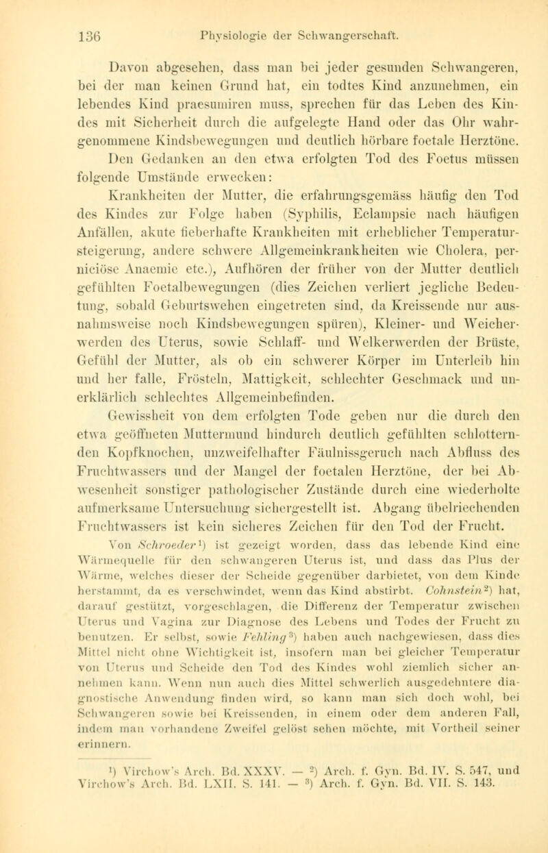 Davon abgesehen, dass man bei jeder gesunden Schwangeren, bei der man keinen Grund hat, ein todtes Kind anzunehmen, ein lebendes Kind praesumiren muss, sprechen für das Leben des Kin- des mit Sicherheit durch die aufgelegte Hand oder das Ohr wahr- genommene Kindsbewegungen und deutlieh hörbare foetale Berztöne. Den Gedanken an den etwa erfolgten Tod des Foetus müssen folgende Umstände erwecken: Krankheiten der Mutter, die erfahrungsgemäss häufig den Tod des Kindes zur F<»lge haben (Syphilis, Eclampsie nach häufigen Anfällen, akute fieberhafte Krankheiten mit erheblicher Temperatur- steigerung, andere schwere Allgemeinkrankheiten wie Cholera, per- nieiöse Anaemie etc.), Aufhören der früher von der Mutter deutlich gefühlten Foetalbewegungen (dies Zeichen verliert jegliche Bedeu- tung, sobald Geburtswehen eingetreten sind, da Kreissende nur aus- nahmsweise noch Kindsbewegungen spüren), Kleiner- und Weicher- werden des Uterus, sowie Schlaf!'- und Welkerwerden der Brüste, Gefühl der Mutter, als ob ein schwerer Körper im Unterleib hin und her falle, Frösteln, Mattigkeit, schlechter Geschmack und un- erklärlich schlechtes Allgemeinbefinden. Gewissheit von dem erfolgten Tode geben nur die durch den etwa geöffneten Muttermund hindurch deutlich gefühlten schlottern- den Kopfknochen, unzweifelhafter Fäulnissgeruch nach Abflugs des Fruchtwassers und der Mangel der foetalen Berztöne, der bei Ab wesenheil sonstiger pathologischer Zustände durch eine wiederholte aufmerksame Untersuchung siehergestellt ist. Abgang übelriechenden Fruchtwassers ist kein sicheres Zeichen für den Tod der Frucht. \ oh Schroeder1) ist gezeigt worden, dass das Lebende Kind eine Wärmequelle für den schwangeren Uterus ist, und dass das Plus der Wärme, welches dieser der Scheide gegenüber darbietet, von dem Kinde herstammt, da es verschwindet, wenn das Kind abstirbt. Cohnstein*) hat, darauf gestützt, vorgeschlagen, die Differenz der Temperatur zwischen Uterus und Vagina zur Diagnose des Lebens und Todes der Frucht zu benutzen. Er selbst, .sowie Fehling6) haben auch nachgewiesen, dass dies Mittel nicht ohne Wichtigkeil ist, insofern man bei gleicher Temperatur von Uterus und Scheide den Tod des Kindes wohl ziemlich sicher an nehmen kann. Wenn nun auch dies Mittel schwerlich ausgedehntere dia- gnostische Anwendung linden wird, so kann man sich doch wohl, bei Schwangeren sowie bei Kreissenden, in einem oder dem anderen Fall, indem man vorhandene Zweifel gelösl sehen möchte, mit Vortheil seiner erinnern. i) \'irchows .\n-h. Bd.XXXV. ' Arch. f. Gyn. Bd. [V. S. 547, und Virchow's Arch. Bd. LXII. S. Hl. - ::i Arch. f. Gyn. Bd. VII. S. 143.