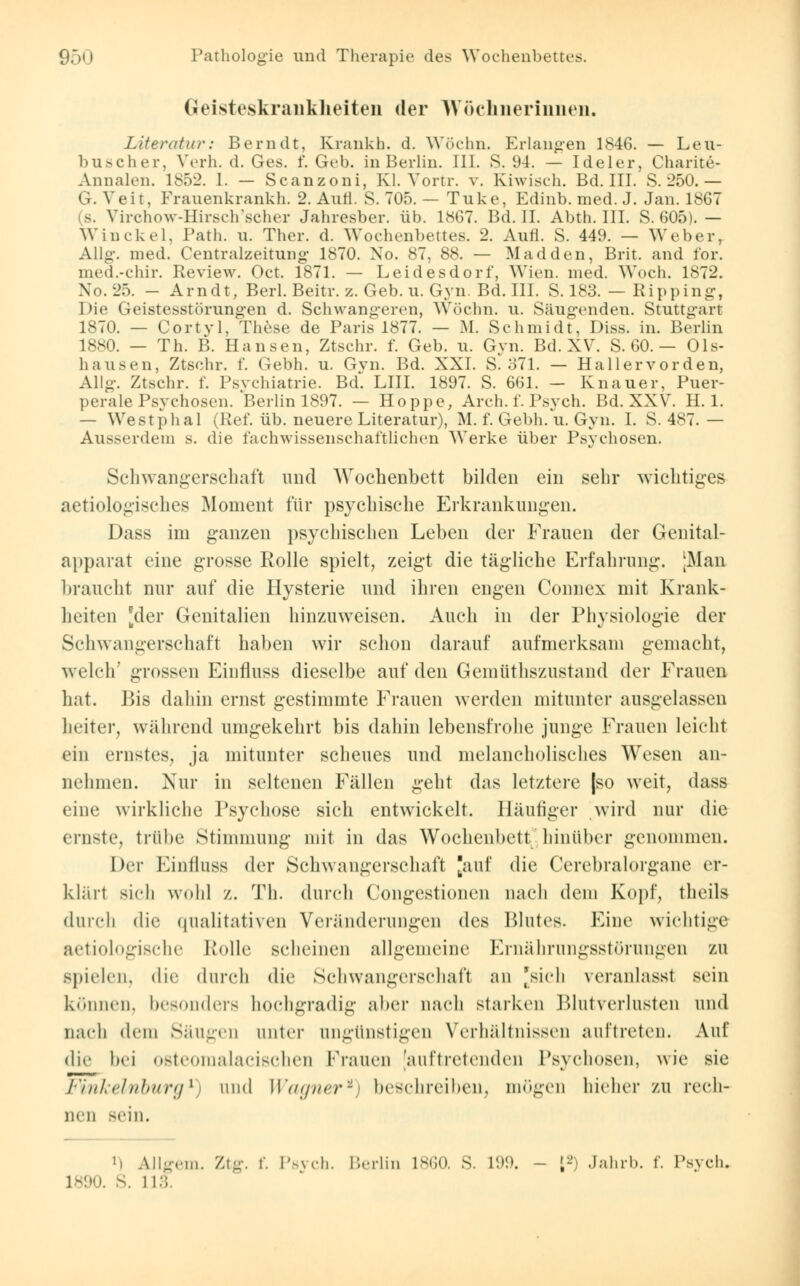 Geisteskrankheiten der Wöchnerinnen. Literatur: Bern dt, Krankh. d. Wöchn. Erlangen 1846. — Leu- buscher, Verh. d. Ges. f. Geb. in Berlin. III. S. 94. — Ideler, Charite- Annalen. 1852. I. — Scanzoni, Kl. Vortr. v. Kiwisch. Bd. III. S. 250.— G. Veit, Frauenkrankh. 2. Aufl. S. 705. — Tuke, Edinb. med. J. Jan. 1867 (s. Virchow-Hirsch'scher Jahresber. üb. 1867. Bd. II. Abth. III. S. 605). — Win ekel, Path. u. Ther. d. Wochenbettes. 2. Aufl. S. 449. — Weber, Allg. med. Centralzeitung 1870. No. 87, 88. — Madden, Brit. and for. med.-chir. Review. Oct. 1871. — Leidesdorf', Wien. med. Woch. 1872. Xo. 25. - Arndt, Berl. Beitr. z. Geb. u. Gyn. Bd. III. S. 183. — Ripping, Die Geistesstörungen d. Schwangeren, Wöchn. u. Säugenden. Stuttgart 1870. — Cortvl, These de Paris 1877. — M. Schmidt, Diss. in. Berlin 1880. — Th. B. Hansen, Ztschr. f. Geb. u. Gyn. Bd. XV. S. 60. — Ols- hausen, Ztschr. f. Gebh. u. Gyn. Bd. XXI. S. 371. — Hallervorden, Allg. Ztschr. f. Psychiatrie. BcL LIII. 1897. S. 661. — Knauer, Puer- perale Psychosen. Berlin 1897. — Hoppe, Arch. f. Psych. Bd. XXV. H. 1. — Westphal (Ref. üb. neuere Literatur), M. f. Gebh. u. Gyn. I. S. 487.— Ausserdem s. die fachwissenschaftlichen Werke über Psychosen. Schwangerschaft und AVochenbett bilden ein sehr wichtiges aetiologisches Moment für psychische Erkrankungen. Dass im ganzen psychischen Leben der Frauen der Genital- apparat eine grosse Rolle spielt, zeigt die tägliche Erfahrung. [Man braucht nur auf die Hysterie und ihren engen Connex mit Krank- heiten [der Genitalien hinzuweisen. Auch in der Physiologie der Schwangerschaft haben wir schon darauf aufmerksam gemacht, welch' grossen Einfluss dieselbe auf den Gemüthszustand der Frauen hat. Bis dahin ernst gestimmte Frauen werden mitunter ausgelassen heiter, während umgekehrt bis dahin lebensfrohe junge Frauen leicht ein ernstes, ja mitunter scheues und melancholisches Wesen an- nehmen. Nur in seltenen Fällen geht das letztere |so weit, dass eine wirkliche Psychose sich entwickelt. Häufiger wird nur die ernste, trübe Stimmung mit in das Wochenbett hinüber genommen. Der Einfluss der Schwangerschaft [auf die Cerebralorgane er- klärt sieh wohl z. Th. durch Congestionen nach dem Kopf, theils durch die qualitativen Veränderungen des Blutes. Eine wichtige aetiologische Kode scheinen allgemeine Ernährungsstörungen zu spielen, die durch die Schwangerschaft an 'sich veranlasst sein können, besonders hochgradig aber nach starken Blutverlusten und nach dem Säugen unter ungünstigen Verhältnissen aultreten. Auf die bei osteomalacischen Frauen [auftretenden Psychosen, wie sie Finkeinburgi und Wagner*) beschreiben, mögen hieher zu rech- nen sein. »i Allgem. Ztg. f. Psych. Berlin L860, S. L99. - ;- Jahrb. f. Psych.