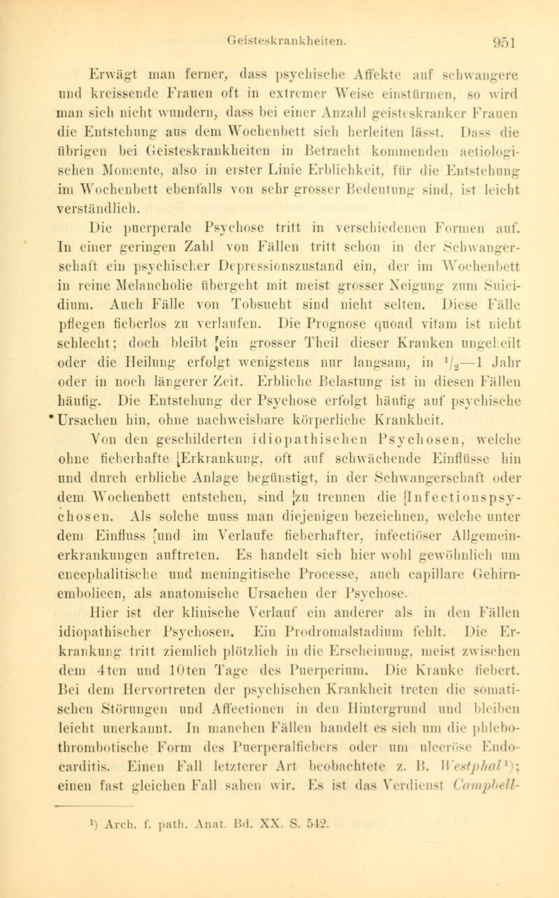 Erwägt man ferner, dass psychische Affekte auf schwangere und kreissende Frauen oft in extremer Weise einstürmen, bo wird man sich nicht wundern, dass bei einer Anzahl geisteskranker Frauen die Entstehung aus dem Wochenbetl sich herleiten lässt. Dass die übrigen bei Geisteskrankheiten in Betracht kommenden aetiologi- schen Momente, also in erster Linie Erblichkeit, für die Entstehung im Wochenbett ebenfalls von sehr grosser Bedeutung sind, ist leicht verständlich. Die puerperale Psychose tritt in verschiedenen Formen auf. In einer geringen Zahl von Fällen tritt sehen in der Schwanger- schaft ein psychischer Depressionszustand ein, der im Wochenbett in reine Melancholie übergeht mit meist grosser Neigung zum Suici- dium. Auch Fälle von Tobsucht sind nicht selten. Diese Fälle pflegen fieberlos zu verlaufen. Die Prognose quoad vitam ist nicht schlecht; doch bleibt [ein grosser Theil dieser Kranken angeheilt oder die Heilung erfolgt wenigstens nur langsam, in lj2—1 Jahr oder in noch längerer Zeit. Erbliche Belastung ist in diesen Fällen häufig. Die Entstehuni:- der Psychose erfolgt häufig- auf psychische Ursachen bin, ohne nachweisbare körperliche Krankheit. Von den geschilderten idiopathischen Psychosen, welche ohne fieberhafte [Erkrankung, oft auf schwächende Einflüsse hin und durch erbliche Anlage begünstigt, in der Schwangerschaft oder dem Wochenbett entstehen, sind |zu trennen die [Infectionspsy- chosen. Als solche muss man diejenigen bezeichnen, welche unter dem Einrluss 'und im Verlaufe fieberhafter, infectiöser Allgemein- erkrankungen auftreten. Es handelt sich hier wohl gewöhnlich um encephalitische und meningitische Processe. auch capillare Gehirn- embolieen, als anatomische Ursachen der Psychose. Hier ist der klinische Verlauf ein anderer nls in den Fällen idiopathischer Psychosen. Ein Prodromalstadium fehlt. Die Er- krankung tritt ziemlich plötzlich in die Erscheinung, meist zwischen dem 4ten und loten Tage des Puerperium. Die Kranke fiebert. Bei dem Hervortreten der psychischen Krankheit treten die somati- schen Störungen und Affectionen in den Hintergrund und bleiben leicht anerkannt. In manchen Fällen handelt es sich um die phlebo- thrombotische Form des Puerperalfiebers »'der um alceröse Endo- carditis. Einen Fall letzterer Art beobachtete z. I'.. WestphaV ; einen fast gleichen Fall sahen wir. Es ist das Verdienst Campbell- 1 Arch. f. patb. Anat Bd. XX.