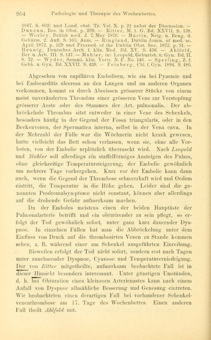 1867. S. 603 und Lond. obst. Tr. Vol. X. p. 2J nebst der Discussion. - I »im can. Res. in Obst. p. 399. — Ritter, M. l. G. Bd. XXVII. S. 138. — Worley, British med. J. 7. May 1870. — Martin, Neig. u. Beug. d. Gebärm. 2. Aufl. S. 163, Anm. — Ringland, Dublin Journ. of med. sc. April 1872. p. 329 und Proceed. of the Dublin Obst. Soc. 1872. p. 91. — Hennig, Deutsches Arch. f. klin. Med. Bd. XV. S. 436. — Ahlfeld, Ber.u.Arb. III. s. 147. — Mahler, in: Leopold, Geburtsh. u. Gyn. Bd. II. S. 72. — Wvder, Samml. klin. Vortr. N.F. No. 14«;. — Sperling, Z. f. Gebh.u.Gyn. Bd. XXVII. S. 439. — Feinberg, CM. f. Gyn. 1894. S.480. Abgesehen von capillären Embolieen, wie sie bei Pyaemie und bei Endocarditis ulcerosa an den Lungen und an anderen Organen vorkommen, kommt es durch Abreissen grösserer Stücke von einem meist unveränderten Thrombus einer grösseren Vene zur Verstopfung grösserer Aeste oder des Stammes der Art. pulmonalis. Der ab- bröckelnde Thrombus sitzt entweder in einer Vene des Schenkels, besonders häufig in der Gegend der Fossa triangularis, oder in den Beckenvenen, der Spermatica interna, seil ist in der Vena cava. In der Mehrzahl der Fälle war die Wöchnerin nicht krank gewesen, hatte vielleicht das Bett schon verlassen, wenn sie, ohne alle Vor- boten, von der Embolie urplötzlich überrascht wird. Nach Leopold und Maliler soll allerdings ein staffeiförmiges Ansteigen de^ Pulses, ohne gleichzeitige Temperatursteigerung, der Embolie gewöhnlich um mehrere Tage vorhergehen. Kurz vor der Embolie kann dann auch, wenn die Gegend der Thrombose schmerzhaft wird und Oedem eintritt, die Temperatur in die Höhe gehen. Leider sind die ge- nannten Prodromalsymptome nicht constant, können aber allerdings auf die drohende Gefahr aufmerksam machen. Da der Embolus meistens einen der beiden Hauptäste der Pulmonalarterie betrifft und ein obturirender zu sein pflegt, so er- folgl der Tod gewöhnlich sofort, unter ganz kurz dauernder Dys- pnoe. In einzelnen Fällen hat man die Abbröckelung unter dem Einfluss von Druck auf die thrombosirten Venen zu Stande kommen sehen, z. B. während einer am Schenkel ausgeführten Einreibung. Bisweilen erfolgt der Tod nicht sofort, sondern »'ist nach Tagen unter zunehmender Dyspnoe, Cyanose und Temperaturerniedrigung. Der von Ritter mitgetheilte, aufmerksam beobachtete Fall ist in dieser Hinsicht besonders interessant. Unter günstigen Umständen, d. h. bei Obturation eines kleineren Arterienastes kann nach einem Anfall von Dyspnoe allmähliche Besserung und Genesung eintreten. Wir beobachteten einen derartigen Fall bei vorhandener Schenkel- venenthrombose am IT. Tage des Wochenbettes. Einen anderen Fall theilt Ahlfeld mit.