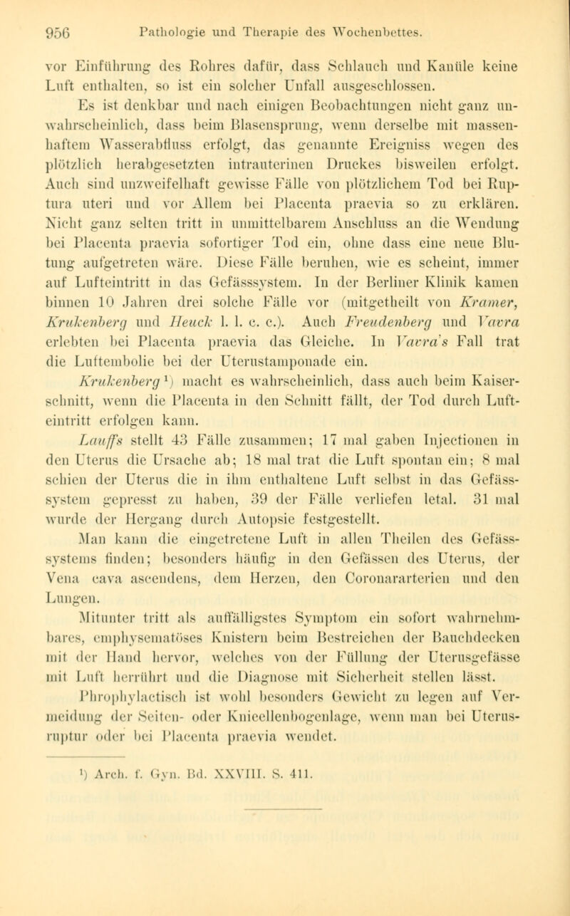 vor Einführung des Rohres dafür, dass Schlauch und Kanüle keine Luft enthalten, bo ist ein solcher Unfall ausgeschlossen. Es ist denkbar und nach einigen Beobachtungen nicht ganz un- wahrscheinlich, dass beim Blasensprung, wenn derselbe mit massen- haftem Wasserabfluss erfolgt, das genannte Ereigniss wegen des plötzlich herabgesetzten intrauterinen Druckes bisweilen erfolgt. Auch sind unzweifelhaft gewisse Fälle von plötzlichem Tod bei Eup- tura uteri und vor Allem bei Placenta praevia so zu erklären. Nicht ganz selten tritt in unmittelbarem Anschluss an die Wendung bei Placenta praevia sofortiger Tod ein, ohne dass eine neue Blu- tung aufgetreten wäre. Diese Fälle beruhen, wie es scheint, immer auf Lufteintritt in das Gefässsystem. In der Berliner Klinik kamen binnen 10 Jahren drei solche Fälle vor (mitgetheilt von Kramer, Krukenberg und Heuck 1. 1. c. c). Auch Freudenberg und Vavra erlebten bei Placenta praevia das Gleiche. In Vavra s Fall trat die Luftembolie bei der Uterustamponade ein. Krukenberg l) macht es wahrscheinlich, dass auch beim Kaiser- schnitt, wenn die Placenta in den Schnitt fällt, der Tod durch Luft- eintritt erfolgen kann. Lauffs stellt 43 Fälle zusammen; 17 mal gaben Injectionen in den Uterus die Ursache ab; 18 mal trat die Luft spontan ein; 8 mal schien der Uterus die in ihm enthaltene Luft selbst in das (iefäss- Bystem gepresst zu haben, 39 der Fälle verliefen letal. 31 mal wurde (Um- Hergang durch Autopsie festgestellt. Man kann die eingetretene Luft in allen Theilcn des Gefäss- systems finden; besonders häufig in den Gefässen des Uterus, der Vena cava ascendeus, dem Herzen, den Coronararterien und den Lungen. Mitunter tritt als autfälligstes Symptom ein sofort wahrnehm- bares, emphysematöses Knistern beim Bestreichen der Hauchdecken mit der Hand hervor, welches von der Füllung der Uterusgefässe mit Luft herrührt und die Diagnose mit Sicherheit stellen lässt. Phrophylactisch ist wohl besonders Gewicht zu legen auf Yer meidung der Seiten- (»(1er Knieellenbogenlage, wenn man bei Uterus ruptur oder bei Placenta praevia wendet. •r-