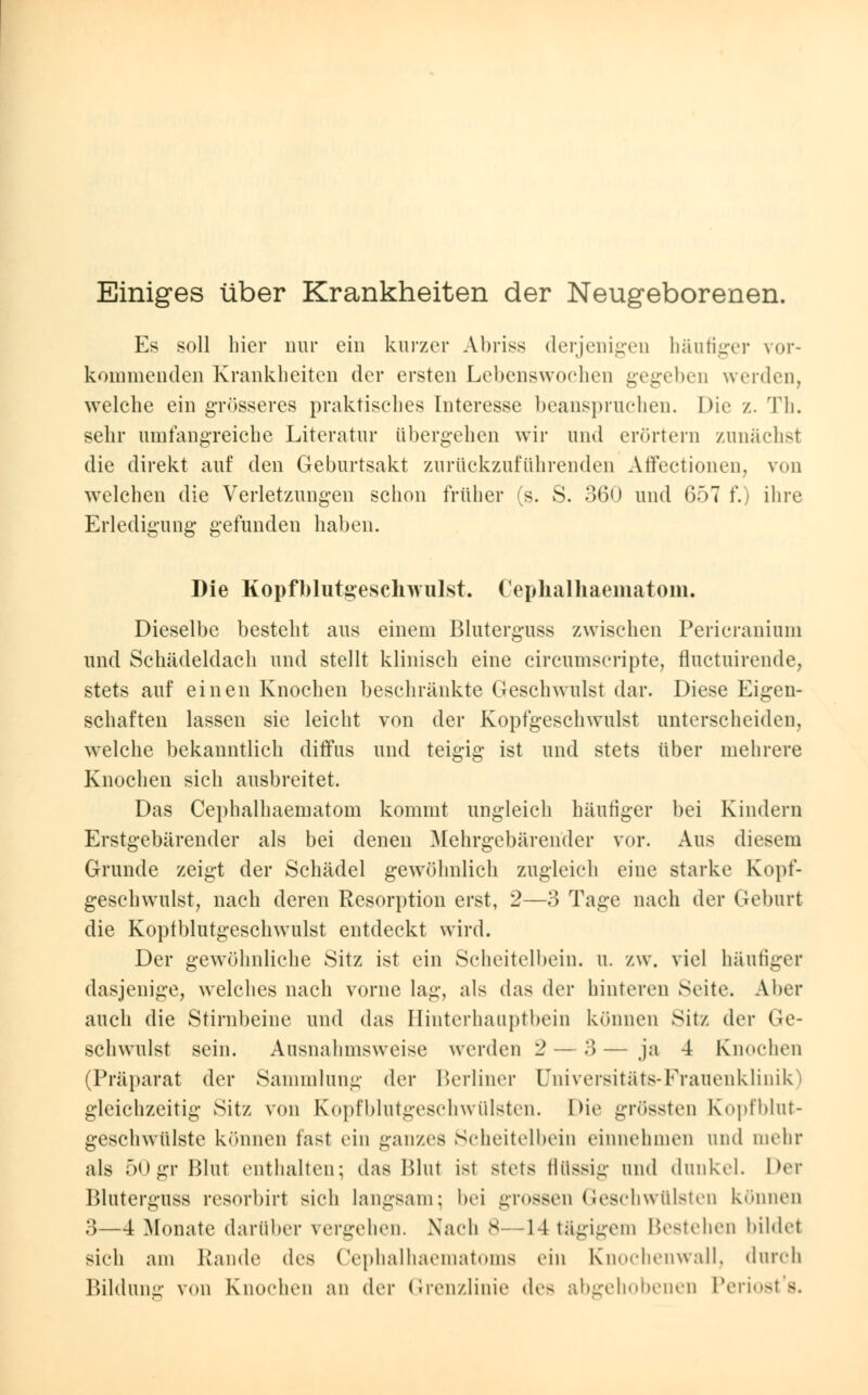 Einiges über Krankheiten der Neugeborenen. Es soll hier nur ein kurzer Abriss derjenigen häufiger vor- kommenden Krankheiten der ersten Lebenswochen gegeben werden, welche ein grösseres praktisches Interesse beanspruchen. Die /.. Th, sehr umfangreiche Literatur übergehen wir und erörtern zunächst die direkt auf den Geburtsakt zurückzuführenden Affectionen, von welchen die Verletzungen schon früher (s. S. 360 und 657 f.) ihre Erledigung gefunden haben. Die Kopfblutgeschwulst. Cephalhaematom. Dieselbe besteht aus einem Bluterguss zwischen Pericranium und Schädeldach und stellt klinisch eine circumscripta, fluctuirende, stets auf einen Knochen beschränkte Geschwulst dar. Diese Eigen- schaften lassen sie leicht von der Kopfgeschwulst unterscheiden, welche bekanntlich diffus und teigig ist und stets über mehrere Knochen sich ausbreitet. Das Cephalhaematom kommt ungleich häutiger bei Kindern Erstgebärender als bei denen Mehrgebären'der vor. Aus diesem Grunde zeigt der Schädel gewöhnlich zugleich eine starke Kopf- geschwulst, nach deren Resorption erst, 2—3 Tage nach der Geburt die Koptblutgeschwulst entdeckt wird. Der gewöhnliche Sitz ist ein Scheitelbein, u. zw. viel häufiger dasjenige, welches nach vorne lag, als das der hinteren Seite. Aber auch die Stirnbeine und das Hinterhauptbein können Sitz der Ge- schwulst sein. Ausnahmsweise werden 2 — 3 — ja 4 Knochen (Präparat der Sammlung der Berliner Universitäts-Frauenklinik) gleichzeitig Sitz von Kopfblutgeschwülsten. Die grössten Kopfblut- geschwülste können fast ein ganzes Scheitelbein einnehmen und mehr als 50gr Blut enthalten; das Blut ist stets flüssig und dunkel. Der Bluterguss resorbirt sich langsam; bei grossen Geschwülsten können 3—4 Monate darüber vergehen. Nach 8—14 tägigem Bestehen bildet sich am Rande des Cephalhaematoms ein Knochenwall, durch Bildung von Knochen an der Grenzlinie des abgehobenen Periost's.