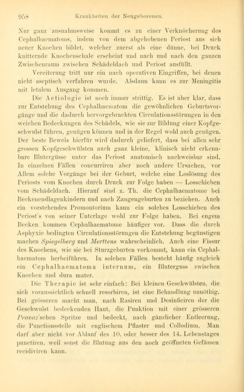 Nur ganz ausnahmsweise kommt es zu einer Verknöcherung des Cephalhaematoms, indem von dein abgehobenen Periost aus sich neuer Knochen bildet, welcher zuerst als eine dünne, bei Druck knitternde Knochenschale erscheint und nach und nach den ganzen Zwischenraum zwischen Schädeldach und Periost ausfüllt. Vereiterung tritt nur ein nach operativen Eingriffen, bei denen nicht aseptisch verfahren wurde. Alsdann kann es zur Meningitis mit letalem Ausgang kommen. Die Aetiologie ist noch immer strittig. Es ist aber klar, dass zur Entstehuni:' des Cephalhaematom die gewöhnlichen Geburtsvor- gänge und die dadurch hervorgebrachten Circulationsstörungen in den weifdien Bedeckungen des Schädels, wie sie zur Bildung einer Kopfge- schwulst führen, geniigen können und in der Kegel wohl auch genügen. Der beste Beweis hierfür wird dadurch geliefert, dass bei allen sehr grossen Kopfgeschwülsten auch ganz kleine, klinisch nicht erkenn- bare Blutergüsse unter das Periost anatomisch nachweisbar sind. In einzelnen Fällen coneurriren aber noch andere Ursachen, vor Allem solche Vorgänge bei der Geburt, welche eine Loslösung des Periosts vom Knochen durch Druck zur Folge haben — Losschieben vom Schädeldach. Hierauf sind z. Th. die Cephalhaematome bei Beckenendlagenkindern und nach Zangengeburten zu beziehen. Auch ein vorstehendes Promontorium kann ein solches Losschieben des Periosts von seiner Unterlage wohl zur Folge haben. Bei engem Becken kommen Cephalhaematome häutiger vor. Dass die durch Asphyxie bedingten Circulationsstörungen die Entstehung begünstigen machen Spiegelberg und Merttem wahrscheinlich. Auch eine Fissur des Knochens, wie sie bei Sturzgeburten vorkommt, kann ein Cephal- haematom herbeiführen. In solchen Fällen besteht häufig zugleich ein Cephalhaematoma internum, ein Bluterguss zwischen Knochen und dura mater. Die Therapie ist sehr einfach: Bei kleinen Geschwülsten, die sich voraussichtlich schnei] resorbiren, ist eine Behandlung unnöthig. Bei grösseren macht man. nach Rasiren und Desinficiren der die Geschwulst bedeckenden Haut, die Punktion mit einer grösseren Pravaz sehen spritze und bedeckt, nach gänzlicher Entleerung, die Punctionsstelle mit englischem Pflaster und Collodium. Man darf aber nicht \or Ablauf des 10. oder besser des 11. Lebenstagea punetiren, weil Bonst die Blutung aus den noch geöffneten Gefässen reeidiviren kann.