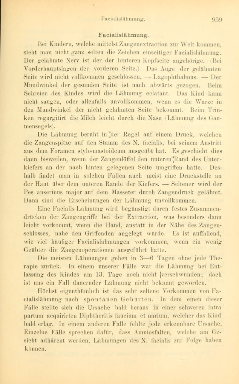 Facialislähmung. 95g Facialislähmung. Bei Kindern, welche mittelst Zangenextraction zur Well kommen, sieht man nicht ganz selten die Zeichen einseitiger Facialislähmung. Der gelähmte Nerv ist der der hinteren Kopfseite angehörige. Bei Vorderhauptslagen der vorderen Seite.) Das Auge der gelähmten Seite wird nicht vollkommen geschlossen. — Lagophthalmus. — Der Mundwinkel der gesunden Seite ist nach abwärts gezogen. Beim Schreien des Kindes wird die Lähmung eclatant. Das Kind kann nicht saugen, oder allenfalls unvollkommen, wenn es die Warze in den Mundwinkel der nicht gelähmten Seite bekommt. Beim Trin- ken regurgitirt die Milch leicht durch die Nase Lähmung des Gau- mensegels . Die Lähmung beruht in der Regel auf einem Druck, welchen die Zangenspitze auf den Stamm des X. facialis, bei seinem Austritt aus dem Foramen stylo-mastoideum ausgeübt hat. Es geschieht dies dann bisweilen, wenn der Zangenlöffel den unteren [Rand des Unter- kiefers an der nach hinten gelegenen Seite umgriffen hatte. Des- halb findet man in solchen Fällen auch meist eine Druckstelle an der Haut über dem unteren Rande der Kiefers. — Seltener wird der Pes anserinus major auf dem Masseter durch Zangendruck gelähmt. Dann sind die Erscheinungen der Lähmung unvollkommen. Eine Facialis-Lähmung wird begünstigt durch festes Zusammen- drücken der Zangengriffe bei der Extraction, was besonder- dann leicht vorkommt, wenn die Hand, anstatt in der Nähe de- Zangen- schlosses, nahe den Griffenden angelegt wurde. Es ist auffallend, wie viel häufiger Facialislähmungen vorkommen, wenn ein wenig Geübter die Zangenoperationen ausgeführt hatte. Die meisten Lähmungen gehen in 3—6 Tagen ohne jede rl ne- rapie zurück. In einem unserer Fülle war die Lähmung bei Ent- lassung des Kindes am 13. Tage noch nicht |verschwunden; doch ist uns ein Fall dauernder Lähmung nicht bekannt geworden. Höchst eigentümlich ist das sehr seltene Vorkommen ?on Fa- cialislähmung nach spontanen Geburten. In dem einen dieser Fälle stellte sich die Ursache bald heraus in einer schweren intra partum acquirirten Diphtheritis faucium et oarium, welcher das Kind bald erlag. In einem anderen Falle fehlte jede erkennbare Ursache. Einzelne Fälle sprechen dafür, dass Amniosfalten, welche am Ge- sicht adhärent werden, Lähmungen des X. facialis zur Folge haben können.