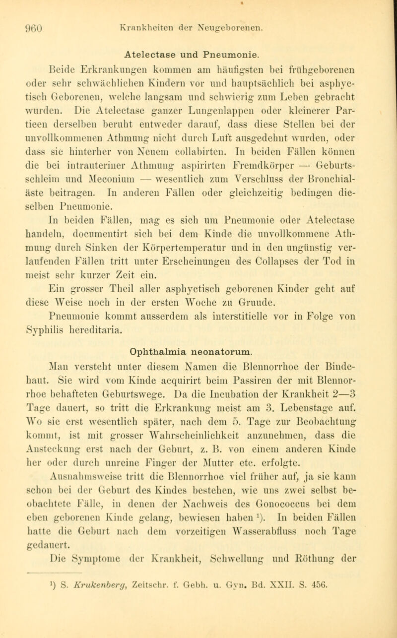 Atelectase und Pneumonie. Beide Erkrankungen kommen am häutigsten bei frühgeborenen cder sehr schwächlichen Kindern vor und hauptsächlich bei asphyc- tisch Geborenen, welche langsam und schwierig zum Leben gebracht wurden. Die Atelectase ganzer Lungenlappen oder kleinerer Par- tieen derselben beruht entweder darauf, dass diese Stellen bei der unvollkommenen Athmung nicht durch Luft ausgedehnt wurden, oder dass sie hinterher von Neuem collabirten. In beiden Fällen können die bei intrauteriner Athmung aspirirten Fremdkörper — Geburts- schleim und Meconium — wesentlich zum Verschluss der Bronchial- äste beitragen. In anderen Fällen oder gleichzeitig bedingen die- selben Pneumonie. In beiden Fällen, mag es sich um Pneumonie oder Atelectase bandeln, documentirt sich bei dem Kinde die unvollkommene Ath- mung durch Sinken der Körpertemperatur und in den ungünstig ver- laufenden Fällen tritt unter Erscheinungen des Collapses der Tod in meist sehr kurzer Zeit ein. Ein grosser Theil aller asphyctisch geborenen Kinder geht auf diese Weise noch in der ersten Woche zu Grunde. Pneumonie kommt ausserdem als interstitielle vor in Folge von Syphilis hcreditaria. Ophthalmia neonatorum. Man versteht unter diesem Namen die Blennorrhoe der Binde- haut. Sie wird vom Kinde acquirirt beim Passiren der mit Blennor- rhoe behafteten Geburtswege. Da die Incubation der Krankheit 2—3 Tage dauert, so tritt die Erkrankung meist am 3. Lebenstage auf. Wo sie eist wesentlich später, nach dem 5. Tage zur Beobachtung kommt, ist mit grosser Wahrscheinlichkeit anzunehmen, dass die Ansteckung erst nach der Geburt, z. B. von einem anderen Kinde her oder durch unreine Finger der .Mutter etc. erfolgte. Ausnahmsweise tritt die Blennorrhoe viel früher auf, ja sie kann schon bei der Geburt des Kindes bestehen, wie uns zwei selbst be- obachtete fälle, in denen der Nachweis des (ionococcus bei dem eben geborenen Kinde gelang, bewiesen haben '). In beiden Fällen hatte die Geburl nach dem vorzeitigen Wasserablluss noeh Tage gedauert. Die Symptome der Krankheit, Schwellung und Röthung der i) s. Krükenbergl Zeitschr. f. Gebh. u. Gyn. Bd. XXII. s. 456.