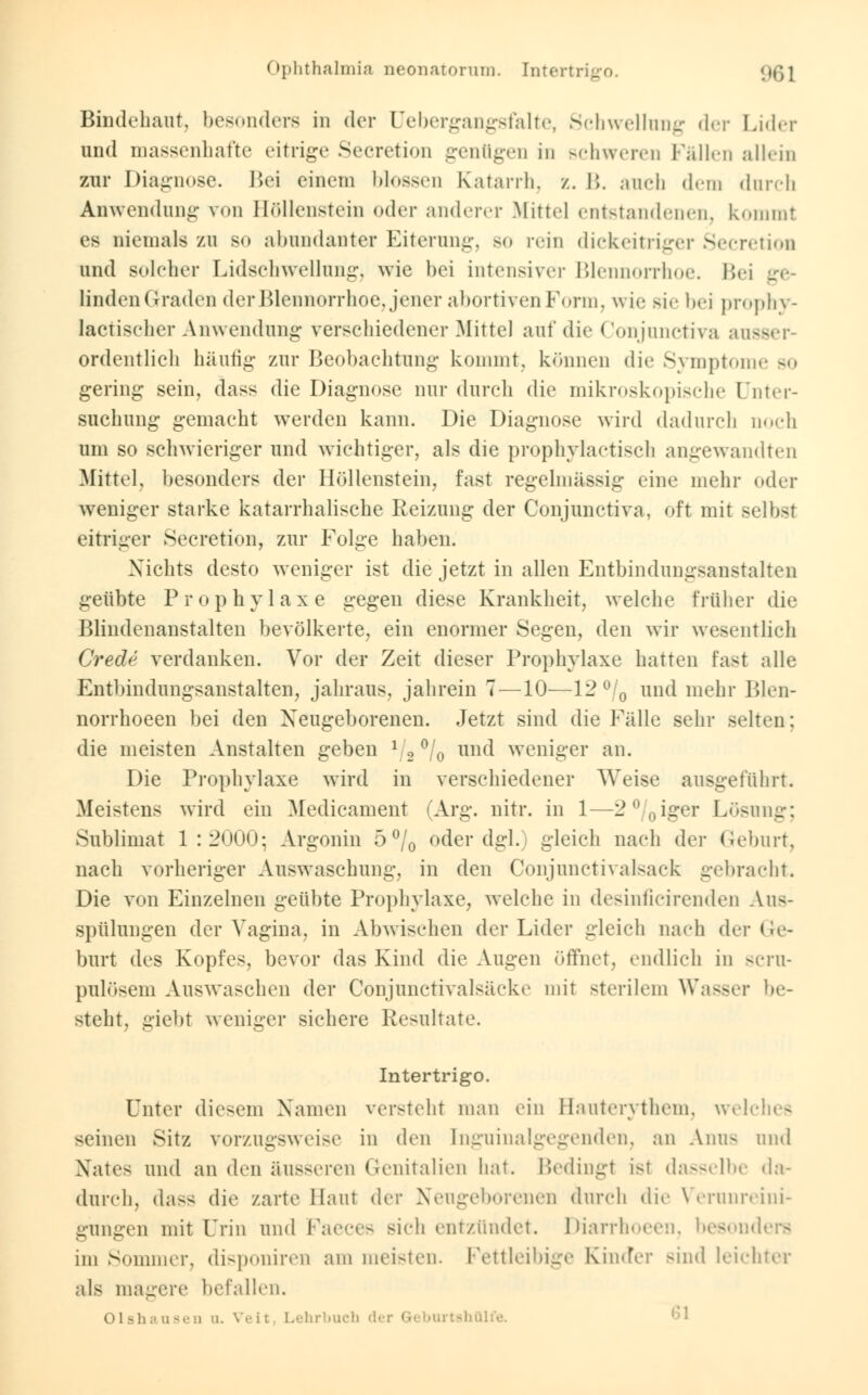 Ophthalmia neonatorum. Intertrigo. gg] Bindehaut, besonders in der Qebergangsfalte, Schwellung der Lider und massenhafte eitrige Secretion genügen in schweren Fällen allein zur Diagnose. Bei einem blossen Katarrh, z. 15. ancb dem durch Anwendung von Höllenstein oder anderer Mittel entstandenen, kommt es niemals zu so abundanter Eiterung, so rein dickeitriger Secretion und solcher Lidschwellung, wie bei intensiver Blennorrhoe. Bei linden Graden der Blennorrhoe, jener abortiven Form, wie sie bei prophy- lactischer Anwendung verschiedener Mittel auf die Conjunctiva aus« ordentlich häufig zur Beobachtung kommt, können die Symptome so gering sein, dass die Diagnose nur durch die mikroskopische Unter- suchung gemacht werden kann. Die Diagnose wird dadurch noch um so schwieriger und wichtiger, als die prophylactisch angewandten Mittel, besonders der Höllenstein, fast regelmässig eine mehr oder weniger starke katarrhalische Reizung der Conjunctiva, oft mit selbst eitriger Secretion, zur Folge haben. Nichts desto weniger ist die jetzt in allen Entbindungsanstalten geübte Prophylaxe gegen diese Krankheit, welche früher die Blindenanstalten bevölkerte, ein enormer Segen, den wir wesentlich Crede verdanken. Vor der Zeit dieser Prophylaxe hatten fast alle Entbindungsanstalten, jahraus, jahrein 7—10—12°/0 und mehr Blen- norrhoeen bei den Neugeborenen. Jetzt sind die Fälle sehr selten: die meisten Anstalten geben l/2 °/0 und weniger an. Die Prophylaxe wird in verschiedener Weise ausgeführt. Meistens wird ein Medicament (Arg. nitr. in 1—2°/0iger Lösung; Sublimat 1:2000; Argonin 5 °/0 oder dgl. gleich nach der Geburt, nach vorheriger Auswaschung, in den Oonjunctivalsack gebracht. Die von Einzelnen geübte Prophylaxe, welche in desinficirenden Aus- spülungen der Vagina, in Abwischen der Lider gleich nach der Ge- burt des Kopfes, bevor das Kind die Augen öffnet, endlich in scru- pulösem Auswaschen der Conjunctivalsäcke mit sterilem Wasser be- steht, giebt weniger sichere Resultate. Intertrigo. Unter diesem Namen versteht man ein Hauterythem, welches seinen Sitz vorzugsweise in den [nguinalgegenden, an Ami- und Xates und an den äusseren Genitalien hat. Bedingt ist dasselbe da- durch, dass die zarte Haut der Neugeborenen durch dir Verunreini- gungen mit Urin und Faeces sich entzündet. Diarrhoeen, besonders im Sommer, disponiren am meisten. Fettleibige Kinder Bind leichter als magere befallen. Olshausen q. Veil Lehrbuch der Geburtsh
