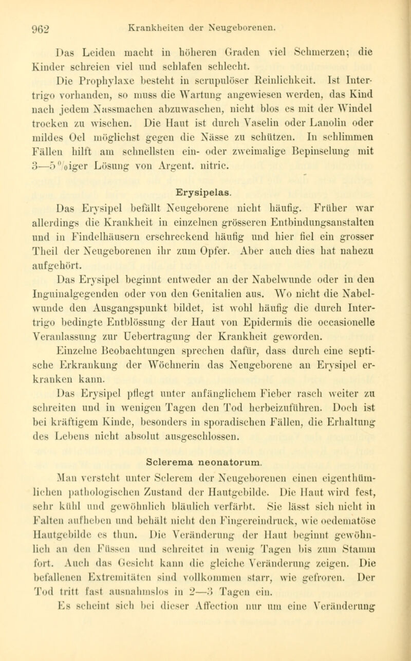Das Leiden macht in höheren Graden viel Schmerzen; die Kinder schreien viel und schlafen schlecht. Die Prophylaxe besteht in scrupulöser Reinlichkeit. Ist Inter- trigo vorhanden, so mnss die Wartung angewiesen werden, das Kind nach jedem Nassmachen abzuwaschen, nicht blos es mit der Windel trocken zu wischen. Die Haut ist durch Vaselin oder Lanolin oder mildes Oel möglichst gegen die Nässe zu schützen. In schlimmen Fällen hilft am schnellsten ein- oder zweimalige Bepinselung mit 3-—5%iger Lösung- von Argent. nitric. Erysipelas. Das Erysipel befallt Neugeborene nicht häufig. Früher war allerdings die Krankheit in einzelnen grösseren Entbindungsanstalten und in Findelhäusern erschreckend häufig und hier fiel ein grosser Theil der Neugeborenen ihr zum Opfer. Aber auch dies hat nahezu aufgehört. Das Erysipel beginnt entweder an der Nabelwunde oder in den Inguinalgegenden oder von den (Jenitalien aus. Wo nicht die Nabel- wunde den Ausgangspunkt bildet, ist wohl häufig die durch Inter- trigo bedingte Entblössung der Haut von Epidermis die occasionelle Veranlassung zur üebertragung der Krankheit geworden. Einzelne Beobachtungen sprechen dafür, dass durch eine septi- sche Erkrankung der Wöchnerin das Neugeborene an Erysipel er- kranken kann. Das Erysipel pflegt unter anfänglichem Fieber rasch weiter zu schreiten und in wenigen Tagen den Tod herbeizuführen. Doch ist bei kräftigem Kinde, besonders in sporadischen Fällen, die Erhaltung (\v> Lebens nicht absolut ausgeschlossen. Sclerema neonatorum. Man versteht unter Sclerem der Neugeborenen einen eigentüm- lichen pathologischen Zustand der Hautgebilde. Die Haut wird fest, sehr külil und gewöhnlich bläulich verfärbt. Sie läSSl sieh nicht in Falten aufheben und behält nicht den Fingereindruck, wie oedematöse Hautgebilde es thun. Die Veränderung der Haut beginnt gewöhn- lich an den Füssen und schreitet in wenig Tagen bis zum Stamm fort. Auch das Gesicht kann die gleiche Veränderung zeigen. Die befallenen Extremitäten sind vollkommen starr, wie gefroren. Der Tod tritt fast ausnahmslos in 2—'■) Tagen ein. Es scheint Bich bei dieser AfFection nur am eine Veränderung