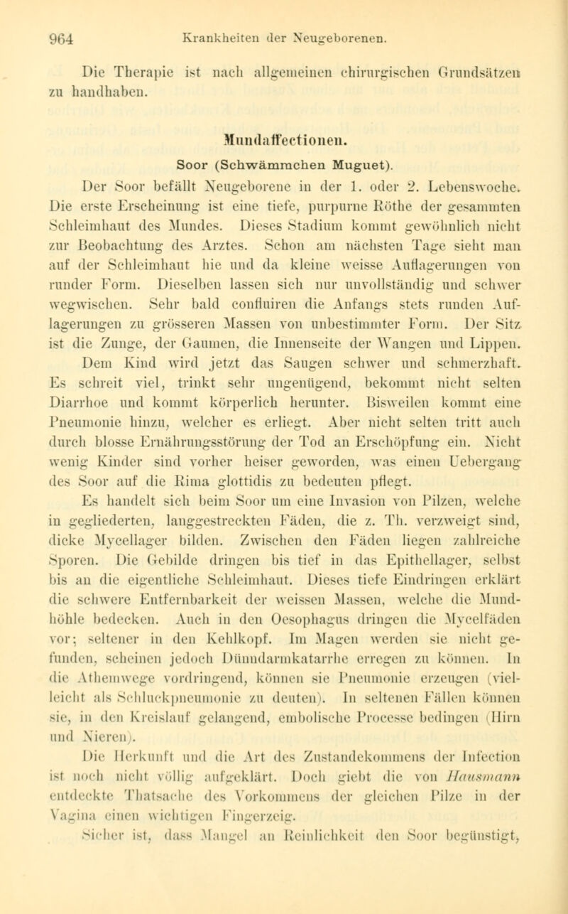 Die Therapie ist nach allgemeinen chirurgischen Grundsätzen zu handhaben. Muiula ffectioiien. Soor (Schwämrachen Muguet). Der Soor befällt Neugeborene in der 1. oder '2. Lebenswoche« Die erste Erscheinung ist eine tiefe, purpurne Röthe der gesammten Schleimhaut des Mundes. Dieses Stadium kommt gewöhnlich nicht zur Beobachtung des Arztes. Schon am nächsten Tage sieht man auf der Schleimhaut hie und da kleine weisse Auflagerungen von runder Form. Dieselben lassen sich nur unvollständig und schwer wegwischen. Sehr bald confluiren die Anfangs stets runden Auf- lagerungen zu grösseren Massen von unbestimmter Form. Der Sitz ist die Zunge, der Gaumen, die Innenseite der Wangen und Lippen. Dem Kind wird jetzt das Sangen schwer und schmerzhaft. Es schreit viel, trinkt sehr ungenügend, bekommt nicht selten Diarrhoe und kommt körperlich herunter. Bisweilen kommt eine Pneumonie hinzu, welcher es erliegt. Aber nicht selten tritt auch durch blosse Ernährungsstörung der Tod an Erschöpfung ein. Nicht wenig Kinder sind vorher heiser geworden, was einen Uebergang des Soor auf die Rima glottidis zu bedeuten pflegt. Es handelt sich beim Soor um eine Invasion von Pilzen, welche in gegliederten, langgestreckten Fäden, die z. Th. verzweigt sind, dicke Myceliager bilden. Zwischen den Fäden liegen zahlreiche Sporen. Die Gebilde dringen bis tief in das Epithellager, selbst bis an die eigentliche Schleimhaut. Dieses tiefe Eindringen erklärt die schwere Entfernbarkeil der weissen Massen, welche die Mund- höhle bedecken. Auch in den Oesophagus dringen die Mycelfäden \ur; seltener in den Kehlkopf. Im Magen werden sie nicht ge- runden, scheinen jedoch I Minndarmkatarrhe erregen ZU können. In die Athemwege vordringend, können sie Pneumonie erzeugen viel- leicht als Schluckpneumonie zu deuten. In seltenen Fällen können sie, in den Kreislauf gelangend, embolische Processe bedingen Hirn und Nieren . Die Herkunft und die Art <les Zustandekommens der Intection ist noch nicht völlig aufgeklärt. Doch giebt die von Hausmann entdeckte Thatsache des Vorkommens der gleichen Pilze in der na einen wichtigen Fingerzeig. Sicher ist, dass Mangel an Reinlichkeil den Soor begünstigt)
