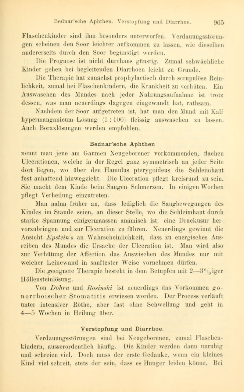 Flaschenkinder sind ilnn besonders unterworfen. Verdauungsstörun- gen scheinen den Soor Leichter aufkommen zu lassen, wie dieselben andererseits durch den Soor begünstigt werden. Die Prognose ist nicht durchaus günstig. Zumal schwächliche Kinder gehen bei begleitenden Diarrhoen leicht zu Grande. Die Therapie hat zunächst prophylactisch durch scrnpulöse Rein- lichkeit, zumal bei Flaschenkindern, die Krankheit zu verhüten. Ein Auswaschen des Mundes nach jeder Nahrungsaufnahme ist trotz dessen, was man neuerdings dagegen eingewandt hat, rathsam. Nachdem der Soor aufgetreten ist, hat man den Mund mit Kali bypermanganicum-Lösung (1 : 100) fleissig auswaschen zu Lassen. Auch Boraxlösungen werden empfohlen. Bednar'sche Aphthen nennt man jene am Gaumen Neugeborener vorkommenden, flachen Ulcerationen, welche in der Regel ganz symmetrisch an jeder Seite dort liegen, wto über den Hamulus pterygoideus die Schleimhaut fest anhaftend hinwegzieht. Die Ulceration pflegt kreisrund zu sein. Sie macht dem Kinde beim Saugen Schmerzen. In einigen Wochen pflegt Verheilung einzutreten. .Alan nahm früher an, dass lediglich die Saugbewegungen des Kindes im Stande seien, an dieser Stelle, wo die Schleimhaut durch starke Spannung einigermaassen anämisch ist, eine Druckusur her- vorzubringen und zur Ulceration zu führen. Neuerdings gewinnt die Ansicht Epstein's an Wahrscheinlichkeit, dass zu energisches Aus- reiben des Mundes die Ursache der Ulceration ist. Man wird also zur Verhütung der Atf'ection das Auswischen des Mundes nur mit weicher Leinewand in sanftester Weise vornehmen dürfen. Die geeignete Therapie besteht in dem Betupfen mit '2 -3° „iger Höllensteinlösung. Von Dohrn und Rosinsld ist neuerdings das Vorkommen go- norrhoischer Stomatitis erwiesen worden. Der Process verläuft unter intensiver Köthe, aber fast ohne Schwellung und geht in 4—5 Wochen in Heilung über. Verstopfung und Diarrhoe. Verdauungsstörungen sind bei Neugeborenen, zumal Piaschen- kindern, ausserordentlich häutig. Die Kinder werden dann anruhig und schreien viel. Doch muss der erste Gedanke, wenn ein kleines Kind viel schreit, stets der sein, dass es Hunger leiden könne. Bei