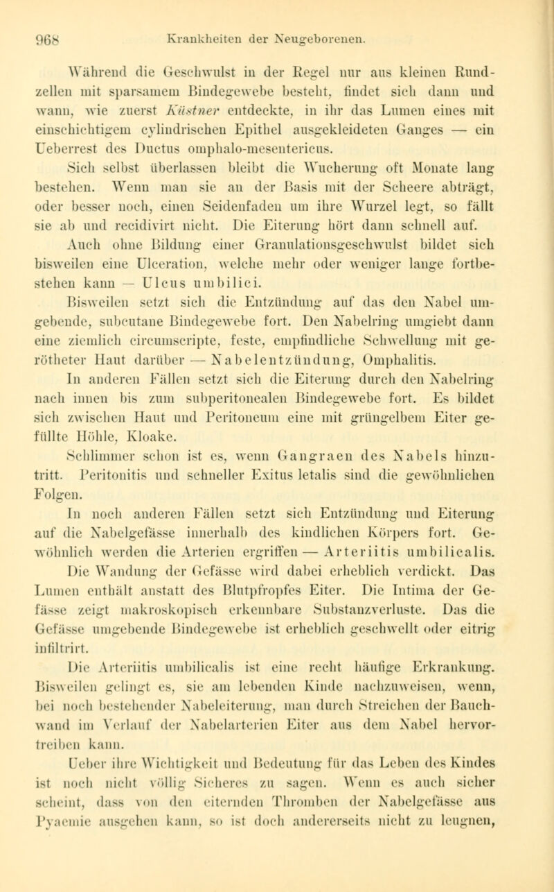 Während die Geschwillst in der Regel nur aus kleinen Rund- zellen mit sparsamem Bindegewebe besteht, rindet sieh dann und wann, wie zuerst Küstner entdeckte, in ihr das Lumen eines mit einschichtigem eylindrisehen Epithel ausgekleideten Ganges — ein Ueberrest des Ductus omphalo-mesentericus. Sich seihst überlassen bleibt die Wucherung oft Monate lang bestehen. Wenn man sie an der .Basis mit der Scheere abträgt, oder besser noch, einen Seidenfaden um ihre Wurzel legt, so fällt sie ab und reeidivirt nicht. Die Eiterung hört dann schnell auf. Auch ohne Bildung einer Granulationsgeschwulst bildet sich bisweilen eine Ulceration, welche mehr oder weniger lange fortbe- stehen kann — Ulcus umbilici. Bisweilen setzt sich die Entzündung auf das den Nabel uni- gebende, subcutane Bindegewebe fort. Den Nabelring umgiebt dann eine ziemlich circumscripte, feste, empfindliche Schwellung mit ge- rötheter Haut darüber — Nabelentzündung, Omphalitis. In anderen Fällen setzt sich die Eiterung durch den Nabelring nach innen bis zum subperitonealen Bindegewebe fort. Es bildet sich zwischen Haut und Peritoneum eine mit grüngelbem Eiter ge- füllte Höhle, Kloake. Schlimmer schon ist es, wenn Gangi-aen des Nabels hinzu- tritt. Peritonitis und schneller Exitus letalis sind die gewöhnlichen Folgen. In noch anderen Fällen setzt sich Entzündung und Eiterung auf die Nabeigefasse innerhalb des kindlichen Körpers fort. Ge- wöhnlich werden die Arterien ergriffen—Arteriitis umbilicalis. Die Wandung der Gefässe wird dabei erheblich verdickt. Das Lumen enthält anstatt des Blutpfropfes Eiter. Die Intima der Ge- fässe zeigt makroskopisch erkennbare Substanzverluste. Das die Gefässe umgebende Bindegewebe ist erheblich geschwellt oder eitrig infiltrirt. Die Arteriitis umbilicalis ist eine recht häufige Erkrankung. Bisweilen gelingt es, sie am lebenden Kinde nachzuweisen, wenn, bei noch bestehender Nabeleiterung, man durch streichen der Bauch- wand im Verlauf der Nabelarterien Eiter aus dem Nabel uervor- treiben kann. Deber ihre Wichtigkeit und Bedeutung für das Leben des Kindes i-t noch nicht völlig; Sicheres zu sagen. Wenn es auch sicher sciiniit, dass \<>n den eiternden Thromben der Nabeigefasse aus Pyaemie ausgehen kann, bo ist doch andererseits nicht zu leugnen,
