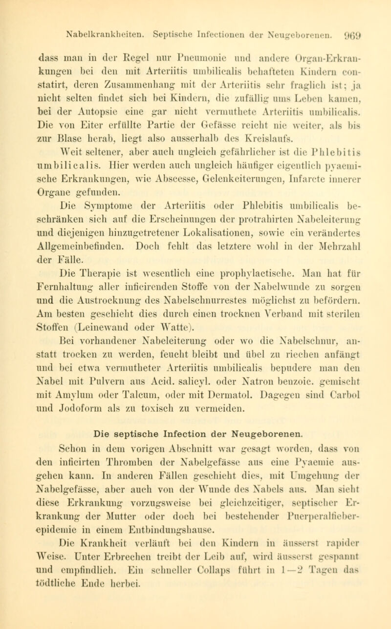 dass man in der Regel nur Pneumonie and andere Organ-Erkran- kungen bei den mit Arteriitis umbilicalis behafteten Kindern eon- statirt, deren Zusammenhang mit der Arteriitis sein- Fraglich ist; ja nicht selten findet sieh bei Kindern, die zufällig ums Lehen kamen. bei der Autopsie eine gar nicht vermuthete Arteriitis umbilicalis. Die von Eiter erfüllte Partie der Gefässe reicht nie weiter, als bis zur Blase herab, liegt also ausserhalb des Kreislaufs. Weit seltener, aber auch ungleich gefährlicher ist die Phlebitis umbilicalis. liier werden auch ungleich häufiger eigentlich pyaemi- sche Erkrankungen, wie Abscesse, Gelenkeiterungen, Infarcte innerer Organe gefunden. Die Symptome der Arteriitis oder Phlebitis umbilicalis be- schränken sich auf die Erscheinungen der protrahirten Nabeleiterung und diejenigen hinzugetretener Lokalisationen, sowie ein verändertes Allgemeinbefinden. Doch fehlt das letztere wohl in der Mehrzahl der Fälle. Die Therapie ist wesentlich eine prophylactische. Man hat für Fernhaltung aller inficirenden Stoffe von der Nabelwunde zu sorgen und die Austrocknung des Nabelschnurrestes möglichst zu befördern. Am besten geschieht dies durch einen trocknen Verband mit sterilen Stoffen (Leinewand oder Watte). Bei vorhandener Nabeleiterung oder wo die Nabelschnur, an- statt trocken zu werden, feucht bleibt und übel zu riechen anfängt und bei etwa vermutheter Arteriitis umbilicalis bepudere man den Nabel mit Pulvern aus Acid. salicyl. oder Natron benzoic. gemischt mit Amylum oder Talcum, oder mit Dermatol. Dagegen sind Carbol und Jodoform als zu toxisch zu vermeiden. Die septische Infection der Neugeborenen. Schon in dem vorigen Abschnitt war gesagt worden, dass von den inficirten Thromben der Nabelgefässe aus eine Pyaemie aus- gehen kann. In anderen Fällen geschieht dies, mit Umgehung der Nabelgefässe, aber auch von der Wunde dv^ Nabels aus. Man sieht diese Erkrankung vorzugsweise bei gleichzeitiger, septischer Er- krankung der Mutter oder doch bei bestehender Puerperalfieber- epidemie in einem Entbindungshause. Die Krankheit verläuft bei den Kindern in äusserst rapider Weise. Unter Erbrechen treibt der Leib auf, wird äusserst gespannt und empfindlich. Ein schneller ( <»llaps führt in L—2 Tagen das tödtliche Ende herbei.