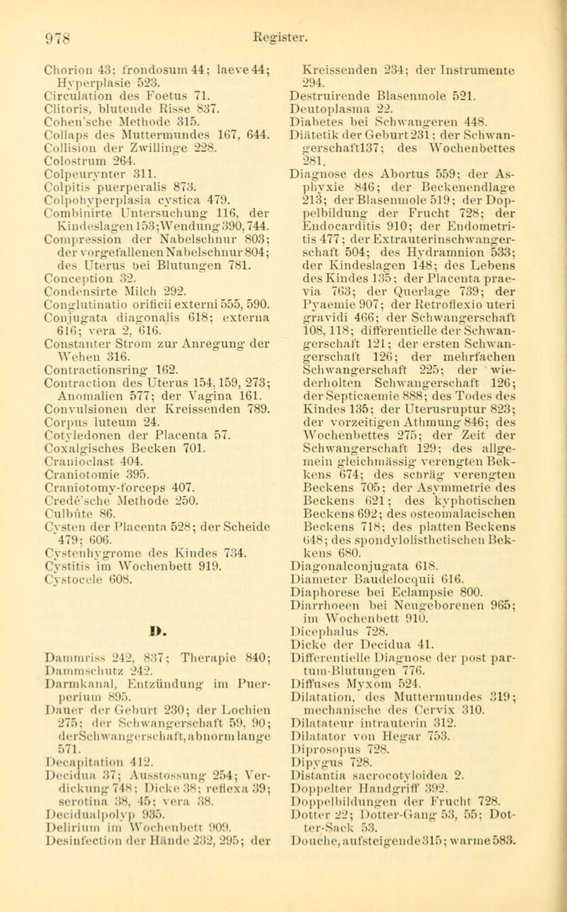 Chorion 43; frondosum44; laeve44; lh perplasie 523. Circulation des Foetus 71. Clitoris. blutende Risse 837. Cohen'sche Methode 315. Colin]»- de- Muttermundes 167, 644. Collision der Zwillinge 228. Colostrum 264. Colpeurynter 311. (lolpitis puerperalis 873. Colpohyperplasia eystiea 47!». Combinirte Untersuchung 11'). der Kindeslagen 1 .>:'>: Wendung 390,744. Compression der Nabelschnur 803; der vorgefallenen Nabelschnur 804; des Uterus bei Blutungen 781. Conception 32. Condensirte Milch 292. Conglutinatio orificii externi 555, 590. Conjugata diagonajis 618; externa 616; vera 2, (316. Constanter Strom zur Anregung- der Wehen 316. Contractionsring 162. Contraction des Uterus 154,159, 273; Anomalien 577; der Vagina 161. Convulsionen der Kreissenden 789. Corpus luteum 24. Cotyledonen der Placenta 57. Coxalgisches Becken 701. Cr an ioclast 404. Craniotomie 395. Craniotomy-l'orceps 407. Crede'sche .Methode 250. Culbüte 86. Cysten der Placenta 528; der Scheide 479; 606. CystenhygTome des Kindes 734. Cystitis im Wochenbett 919. Cystocele 608. I>, Dammriss 242, 837; Therapie 840; Dammschutz 242. Darmkanal, Entzündung im Puer- perium 895. Dauer der Geburl 230; der Lochien 275: d<-r Schwangerschafl 59, 90; derSchwangerschaft, abnorm Lange 571. I lecapitation i 12. Decidua 37; Ausstossung 254; Ver- dickung748; Dicke38; reflexa 39; serotina 38, 46; \ era 1 )<Tidu;il]iol\ n 986. Delirium im Wochenbett 909. Desinfection der Bände 232, 295; der Kreissenden 234; der Instrumente 294. Destruirende Blasenmole 521. Deutoplasma 22. Diabetes bei Schwangeren 448. Diätetik der Geburt 231; der Schwan- gerschaftl37; des Wochenbettes 281. Diagnose des Abortus 559: der As- phyxie 846; der Beckenendlage 213; der Blasenmole 519; der Dop- pelbildung der Frucht 728; der Endocarditis 910; der Endometri- tis 477; der Extrauterinschwanger- schaft 504; des Hvdramnion 533; der Kindeslagen 148; des Lebens des Kindes 135; der Placenta prae- via 763; der Querlage 739; der Pyaemie 907; der Retrofiexio uteri gravidi 466; der Schwangerschaft 108, 118; differentielle der Schwan- gerschalt 121; der ersten Schwan- gerschaft 126; der mehrfachen Schwangerschaft 225; der wie- derholten Schwangerschaft 126; der Septicaemie 888; des Todes des Kindes 135; der Uterusruptur 823; der vorzeitigen Athmung 846; des Wochenbettes 275; der Zeit der Schwangerschaft 129; des allge- mein gleichmässig verengten Bek- kens 674; des schräg verengten Beckens 705; der Asymmetrie des Beckens 621; des kyphotischen Beckens 692; des osteomalacischen Beckens 718; des platten Beckens 648; des spondvlolisthetischen Bek- kens 680. Diagonalconjugata 618. Diameter Baudelocquii 616. Diaphorese bei Eclampsie 800. Diarrhoeen bei Neugeborenen 965; im Wochenbett 910. Dicephalus 728. Dicke der Decidua 41, Differentielle Diagnose der posl par- tum-Blutungen 776. Diffuses Myxom 524. Dilatation, dvs Muttermundes :)\\); mechanische des Cervix 310. Dilatateur intrauterin 312. Dilatator von Begar 753. Diprosopus 728. Dipygus 72s. Distantia sacrocotj loidea 2. Doppelter Handgriff 392. Doppelbildungen der Frucht 728 Doller 22; Dotter-( rang 53, 55; Dot- ter-Sack 58. 1 tauche,aufsteigende315; warme583.