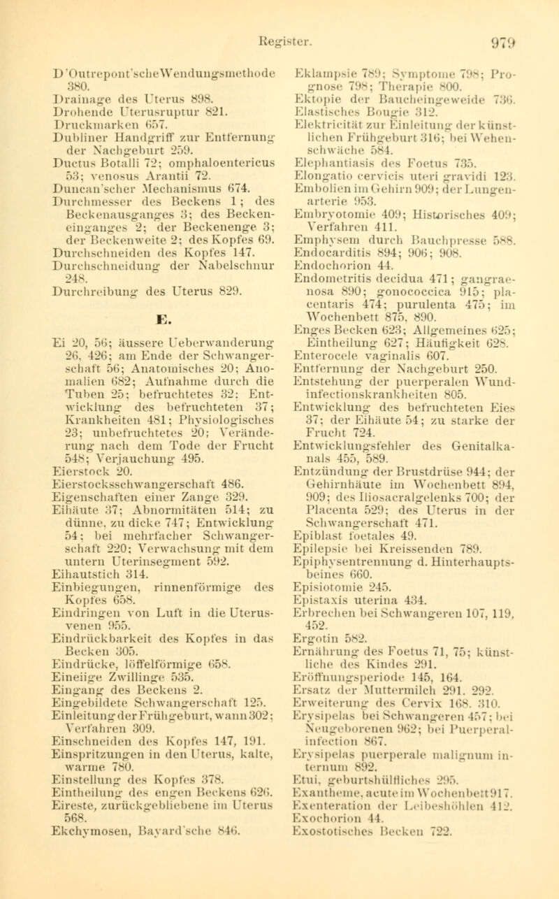 I)'( tutrepont'scheWendungsmethode 380. Drainage des Uterus 898. Drohende (Jterusruptur 821. Druckmarken 657. Dubliner Handgriff zur Entfernung der Nachgeburt 259. Ductus Botalli 72; omphaloentericus 53; venosus Arantii 72. Duncan'scher Mechanismus 674. Durchmesser des Beckens 1; des Beckenausganges 3; des Becken- einganges 2; der Beckenenge 3; der Beckenweite 2; des Kopfes 69. Durchschneiden des Kopfes 147. Durchschneidung der Nabelschnur 248. Durchreibung des Uterus 829. K. Ei 20, 56; äussere Ueberwanderung •26. 426; am Ende der Schwanger- schaft 56; Anatomisches 20; Ano- malien 682; Aufnahme durch die Tuben 25; befruchtetes 32; Ent- wicklung des befruchteten 37; Krankheiten 481; Physiologisches 23; unbefruchtetes 20; Verände- rung nach dem Tode der Frucht 548; Verjauchung 495. Eierstock 20. Eierstocksschwangerschaft 486. Eigenschaften einer Zange 329. Eiliäute 37: Abnormitäten 514; zu dünne, zu dicke 747; Entwicklung 54; bei mehrfacher Schwanger- schaft 220; Verwachsung mit dem untern Uterinsegment 592. Eihautstich 314. Einbiegungen, rinnenfürmige des Kopfes 658. Eindringen von Luft in die Uterus- Venen 955. Eindrück barkeit des Kopfes in das Becken 305. Eindrücke, löffeiförmige 658. Eineiige Zwillinge 535. Eingang des Beckens 2. Eingebildete Schwangerschaft 125. Einleitung der Frühgeburt, wann 302: Verfahren 309. Einschneiden des Kopfes 147. 191. Einspritzungen in den Uterus, kalte, warme 7*0. Einstellung des Kopfes Eintheilung des engen Beckens 626. Eireste, zurückgebliebene im Uterus 568. Ekchymosen, Bayard'sche 846. Eklampsie 789; Symptome 798; Pro- gnose 798; Therapie 800. Ektopie der Baucheingeweide 7:;';. Elastisches Bougie 312. Elektrieität zm Einleitung der künst- lichen Frühgeburl 316; bei Wehen- schwäche 584. Elephantiasis des Foetus 735. Elongatio cervicis uteri gravidi 123. Embolien im Gehirn 909; der Lungen- arterie 953. Embryotomie 40!); Historisches 409; Verfahren 411. Emphysem durch Bauchpresse 588. Endocarditis 894; 906; 908. Endochorion 44. Endometritis deeidua 471; gangrae- nosa 890; gonococcica 915; pla- centaris 474; purulenta 475; im Wochenbett 875. 890. Enges Becken 623; Allgemeines »'»25: Eintheilung 627; Häufigkeit 62-. Enterocele vaginalis 607. Entfernung der Nachgeburt 250. Entstehung der puerperalen Wund- infectionskrankheiten 805. Entwicklung des befruchteten Eies 37: der Eihäute 54; zu starke der Frucht 724. Entwicklungsfehler des Genitalka- nals 455, 589. Entzündung der Brustdrüse 944; der Gehirnhäute im Wochenbett 894. 909; des Iliosacralgelenks 700; der Placenta 529; des Uterus in der Schwangerschaft 471. Epiblast foetales 49. Epilepsie bei Kreissenden 789. Epiphysentrennung d. Hinterhaupts- beines 660. Episiotomie 245. Epistaxis uterina 434. Erbrechen bei Schwangeren 107, 119, 452. Ergotin 582. Ernährung des Foetus 71, 75; künst- liche des Kindes 291. Eröffnungsperiode 145. 164. Ersatz der Muttermilch 291. 292. Erweiterung des Cervix 168. 310. Erysipelas bei Schwangeren 457: bei Neugeborenen 962; bei Puerperal- Infection v,'>7. Erysipelas puerperale malignum in- ternum 892, Etui, geburtshültliche- 295. Exantheme, acute im Wochenbefct917. Exenteration der Leibeshöhlen 11_. Exochorion 11. Exostotisches Becken 722.