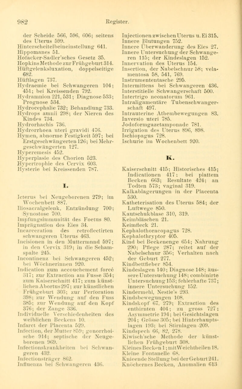 der Scheide 566, 596, 606; seitens des Uterus 599. Hinterscheitelbeineinstellung 641. Hippomanes 51. Hofacker-Sadler'sches Gesetz 35. Hopkins Methode zur Frühgeburt 314. Hüftgelenksluxation, doppelseitige 682. Hüftlagen 137. Hydraemie bei Schwangeren 104: 451; bei Kreissenden 792. Hydramnion 221,531; Diagnose 533; Prognose 534. Hydrocephalie 732; Behandlung 733. Hydrops amnii 298; der Nieren des Kindes 734. Hydrorhachis 73u\ Hydrorrhoea uteri gravidi 476. Hymen, abnorme Festigkeit 597; bei Erstgeschwängerten 12o; bei Mehr- geschwängerten 127. Hyperemesis -152. Hyperplasie des Chorion 523. Hypertrophie de* Cervix 603. Hysterie bei Kreissenden 787. I. Icterus bei Neugeborenen 279: im Wochenbett 887. Iliosacralgelenk, Entzündung 700: Synostose 700. [mpfungsimmunität des Foetus 80. Imprägnation des Eies 34. [ncarceration des retroflectirten schwangeren Uterus 463. [ncisionen in den Muttermund 597; in den Cervix 319; in die Scham- spalte 245. [ncontinenz bei Schwangeren 452; bei Wöchnerinnen 920. [ndication zum accouchemenl force .')17: zur Bxtraction am Fusse 354; zum Kaiserschnitt 117: zum künst- lichen AbortU8297; zur künstlichen Frühgeburl 303; zur Perforation -. zur Wendung auf den Fuss 385; zur Wendung auf den Kopf 376; d<T Zange 336. individuelle Verschiedenheiten des weiblichen Beckens l<>. [nfarci der Placenta 529. infection, der Mutter 859; gonorrhoi- sche 911: septische <\^y Neuge- borenen 969. [nfectionsk rank hei ten bei Schwan- geren 432. [nfectionsträger 862. Influenza bei Schwangeren 136. rnjectionen zwischenUtems u. Ei 315. Innere Blutungen 752. Innere Überwanderung des Eies 27. Innere Untersuchung der Schwange- ren 115; der Kindeslagen 152. Innervation des Uterus 154. [nsertion, der Nabelschnur 58; vela- mentosa 58, 541, 769. Instrumententasche 295. Intermittens bei Schwangeren 436. Interstitielle Schwangerschaft 50U. Intertrigo neonatorum 961. Intraligamentäre Tubenschwanger- schaft 497. Intrauterine Athembewegungen 83. Inversio uteri 785. Jodoformgazetamponade 781. Irrigation des Uterus 896, 898. Ischiopagus 728. Ischurie im Wochenbett 920. U Kaiserschnitt 415; Historisches 415; Indicationen 417: bei plattem Becken 663; Resultate 424; an Todten 573; vaginal 319. Kalkablagerungen in der Placenta 530. Katheterisation des Uterus 584; der Luftwege 850. Kautschukblase 310, 319. Keimbläschen 21. Keimfleck 21. Kephalothoracopagus 728. Kephalothryptor 405. Kind bei Beckenenge 651; Nahrung 290; Pflege 287; reitet auf der Nabelschnur 356; Verhalten nach der Geburt 277. Kindbettlieber 854. Kindeslagen 140: Diagnose 148; äus- sere Untersuchung 148; combinirte Untersuchung 153: fehlerhafte 737; innere Untersuchung 152. Kindermehl, Nestle's 293. Kindsbewegungen ins. Kindskopf 67, 27;»: Extraction des enthirnten 404; zu gross 727: A>\ nimetrie 191 ; bei < resichtslagen 2(ii: Grösse 305; hei Hinterhaupts- lagen 193; bei Stirnlagen 209. Kindspech 66, 82, 27s. Kiwisch'sche Methode der künst- lichen Frühgeburl 808. Kleines Becken l; mitWeichtheilen 18. Kleine Fontanelle ,;^. Knieende Stellung bei der Geburl 211. Knöchernes Hecken. Anomalien 613