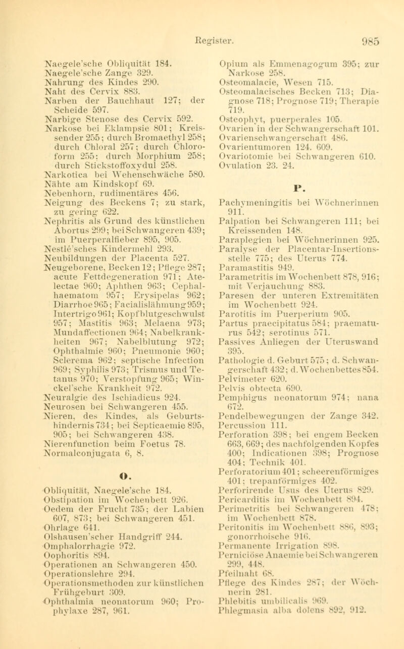 Naegele'sche Obliquität 184. Naegele'sche Zange 329. Nahrung des Kindes 290. Naht des Cervix 883. Narben der Bauchhaut 127; der Scheide 597. Narbige Stenose des Cervix 592. Narkose bei Eklampsie 801; Kreis- sender 255: durch Bromaethyl 258; durch Chloral 257; durch Chloro- form 255: durch Morphium 258; durch Stickstoffoxydul 258. Narkotica bei Wehenschwäche 580. Nähte am Kindskopf 69. Nebenhom, rudimentäres 456. Neigung des Beckens 7; zu stark, zu gering »522. Nephritis als Grund des künstlichen Abortus 299; bei Sehwangeren 439; im Puerperalfieber 895, 905. Nestle'sches Kindermehl 293. Neubildungen der Piacenta 527. Neugeborene, Becken 12; Pflege 287; acute Fettdegeneration 971; Ate- lectae 960; Aphthen 963; Cephal- haematom 957; Erysipelas 962; Diarrhoe965; Faeialislälnnung959; Intertrigo 961; Kopf blutgeschwulst 957; Mastitis 963; Melaena 973; Mundaffectionen 964; Nabelkrank- heiten 967; Nabelblutung 972; Ophthalmie'960; Pneumonie 960; Sclerema 962; septische Infection 969; Syphilis 973; Trismus und Te- tanus 970; Verstopfung 965; Win- ckel'sche Krankheit 972. Neuralgie des Ischiadicus 924. Neurosen bei Schwangeren 155. Nieren, des Kindes, als Geburts- hindernis 731: bei Septicaemie 895, 905: bei Schwangeren 438. Nierenfunction beim Foetus 78. Normalconjugata 6, 8. O. Obliquität, Naegele'sche 184. Obstipation im Wochenbett 926. Oedem der Frucht 735; der Labien 607, 873; bei Schwangeren 451. Ohrlage 641. Olshausen'scher Handgriff 244. Omphalorrhagie 972. Oophoritis 894. Operationen an Schwangeren 450. Operationslehre 294. (tperationsmethoden zur künstlichen Frühgeburt 309. Ophthalmia neonatorum 960; Pro- phylaxe 287, 961. Opium als Emmenagogum 3%; zur Narkose 2.~>v. Osteomalacie, Wesen 715. < tateomalacisches Becken 713; Dia- gnose 718; Prognose 719; Therapie 719. Osteophyt, puerperales 105. Ovarien in der Schwangerschaft 101. Ovarienschwanger8chaf1 186. Ovarientumoren 124. 609. Ovariotomie bei Schwangeren 610. Ovulation 23. 24. Pachymeningitis bei Wöchnerinnen 911. Palpation bei Schwangeren 111; bei Kreissenden 148. Paraplegien bei Wöchnerinnen 925, Paralyse der Placentar-Insertions- stelle 775; des Uterus 774. Paramastitis 949. Parametritis im Wochenbett 878, 916; mit Verjauchung 883. Paresen der unteren Extremitäten im Wochenbett 924. Parotitis im Puerperium 905. Partus praecipitatus 584; praematu- rus 542; serotinus 571. Passives Anliegen der Uteruswand 395. Pathologie d. Geburt 575; d. Schwan- gerschaft 43-2: d.Wochenbettes854. Pelvimeter 620. Pelvis obtecta 690. Pemphigus neonatorum 974; nana 672. Pendelbewegungen der Zange 342. Percussion 111. Perforation 398; bei engem Becken 663, 669; des nachfolgenden Kopfes 400; Endicationen 398; Prognose 404; Technik 401. Perforatorium 101; scheerenförmiges 401: trep an förmiges M)2. Perforirende Usus des Uterus 829. Pericarditis im Wochenbetl s'-'l-_ Perimetritis bei Schwangeren 178; im Wochenbett 878. Peritonitis im Wochenbetl 886, gonorrhoische !>l»i. Permanente [rrigation 898. Perniciöse Anaemie bei Schwangeren 299, M-. Pteilnaht 68. Pflege des Kindes 28*3; der Wöch- nerin 281. Phlebitis umbilicalis 969. Phlegmasia alba dolens 892, 912.