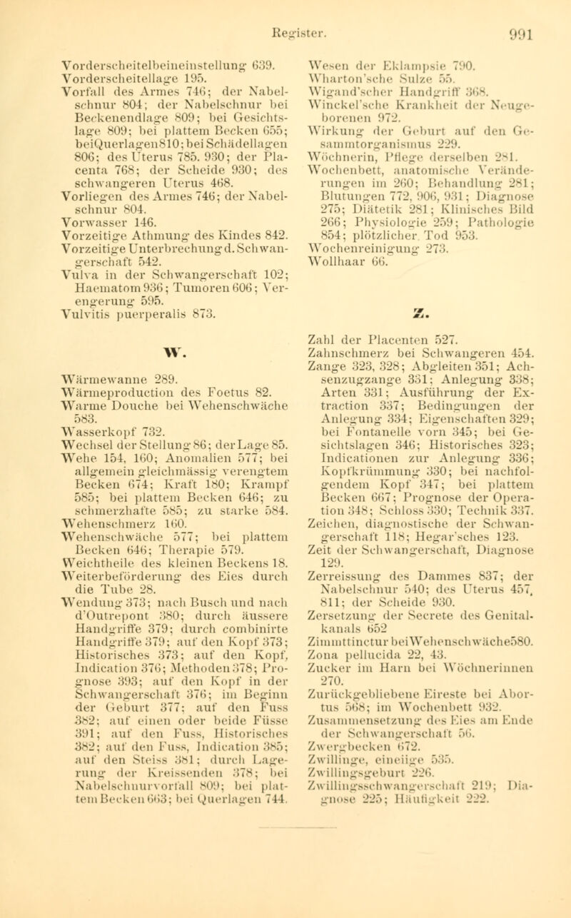 Vorderscheitelbeineinstellung 639. Vorderscheitellage 195. Vorfall des Armes 746; der Nabel- schnur 804; der Nabelschnur bei Beckenendlage 809; bei Gesichts- lage *<>•>: bei plattem Becken 655; beiQuerlagen810; bei Schädellagen 806; des Uterus 785. 930; der Pla- centa 768; der Scheide 930; des schwangeren Uterus 468. Vorliegen des Armes 746; der Nabel- schnur 804. Vorwasser 146. Vorzeitige Athmung des Kindes 842. Vorzeitige Unterbrechungd.Schwan- gerschaft 542. Vulva in der Schwangerschaft 102; Haeinatom936; Tumoren 606; Ver- engerung 595. Vulvitis puerperalis 873. W. Wärmewanne 289. Wärmeproduction des Foetus 82. Warme Douche bei Wehenschwäche 583. Wasserkopf 732. Wechsel der Stellung 86; der Lage 85. Wehe 154, 160; Anomalien 577; bei allgemein gleichmässig verengtem Becken 674; Kraft 180; Krampf 585; bei plattem Becken 646; zu schmerzhafte 585; zu starke 584. Wehenschmerz 160. Wehenschwäche 577; bei plattem Becken 646; Therapie 579. Weichtheile des kleinen Beckens 18. Weiterbeförderung des Eies durch die Tube 28. Wendung 373; nach Busch und nach d'Outrepont -'580; durch äussere Handgriffe 379; durch combinirte Handgriffe379; auf den Kopf 373; Historisches 373; auf den Kopf, Indication 376; Methoden378; Pro- gnose 393; auf den Kopf in der Schwangerschaft 376; im Beginn der Geburt 377: auf den Fusa 382: auf einen oder beide FÜ88e 391; auf den Fuss, Historisches 382; auf den FU88, Indication 385; auf den Steiss 381; durch Lage- rung der Kreidenden 378; bei Nabelschnurvorfall 809; bei plat- temBecken663; bei Querlagen 744. Wesen der Eklampsie 790. Wharton'sche Sülze 55. Wigand'scher Handgriff 368. Winckel'sche Krankheit der Neuge- borenen 972. Wirkung der (teburl auf den I le- bam mtOrganismus 229. Wöchnerin, Pflege derselben 281. Wochenbett, anatomische Verände- rungen im 260; Behandlung 281; Blutungen 772. 906, 931 ; Diagnose 275; Diätetik 281; Klinisches Bild 266; Physiologie 259; Pathologie 854; plötzlicher Tod 953. Wochenreinigung 273. Wollhaar 66. Zahl der Placenten 527. Zahnschmerz bei Schwangeren 454. Zange 323,328; Abgleiten 351; Ach- senzugzange 331; Anlegung 338; Arten 331; Ausführung der Kx- traction 337; Bedingungen der Anlegung 334; Eigenschaften329; bei Fontanelle vorn 345; bei Ge- sichtslagen 346; Historisches 323; Indicationen zur Anlegung* 336; Kopfkrümmung 330; bei nachfol- gendem Kopf 347; bei plattem Becken 667; Prognose der Opera- tion 348; Schloss330; Technik337. Zeichen, diagnostische der Schwan- gerschaft 118; Hegar'sches 123. Zeit der Schwangerschaft, Diagnose 12!). Zerreissung des Dammes 837; der Nabelschnur 510: des Uterus 457, 811; der Scheide 930. Zersetzung der Secrete des Genital- kanals 652 Zinunttinctur beiWehenschwäehe580. Zona pellucida 22, 43. Zucker im Harn bei Wöchnerinnen 270. Zurückgebliebene Eireste bei Abor- tus 5b8; im Wochenbett 932. Zusammensetzung des Eies am Ende der Schwangerschaft 56. Zw ergbecken »i~2. Zwillinge, eineiige 535. Zwillingsgeburt 226. Zwillingsschwangerschaft 219; Dia- gnose 225; Häufisrkeit 222.