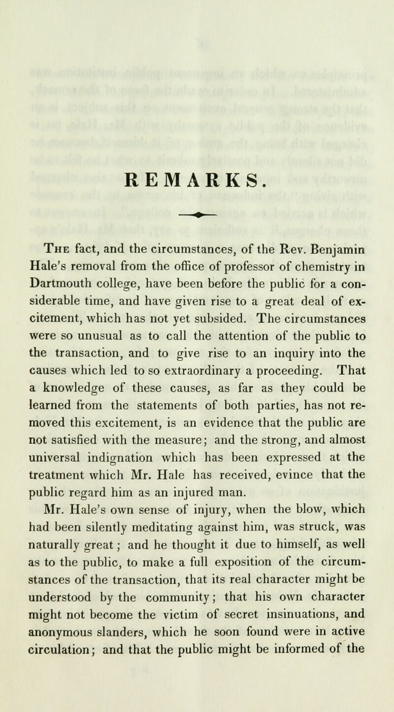 The fact, and the circumstances, of the Rev. Benjamin Hale's removal from the office of professor of chemistry in Dartmouth college, have been before the public for a con- siderable time, and have given rise to a great deal of ex- citement, which has not yet subsided. The circumstances were so unusual as to call the attention of the public to the transaction, and to give rise to an inquiry into the causes which led to so extraordinary a proceeding. That a knowledge of these causes, as far as they could be learned from the statements of both parties, has not re- moved this excitement, is an evidence that the public are not satisfied with the measure; and the strong, and almost universal indignation which has been expressed at the treatment which Mr. Hale has received, evince that the public regard him as an injured man. Mr. Hale's own sense of injury, when the blow, which had been silently meditating against him, was struck, was naturally great; and he thought it due to himself, as well as to the public, to make a full exposition of the circum- stances of the transaction, that its real character might be understood by the community; that his own character might not become the victim of secret insinuations, and anonymous slanders, which he soon found were in active circulation; and that the public might be informed of the