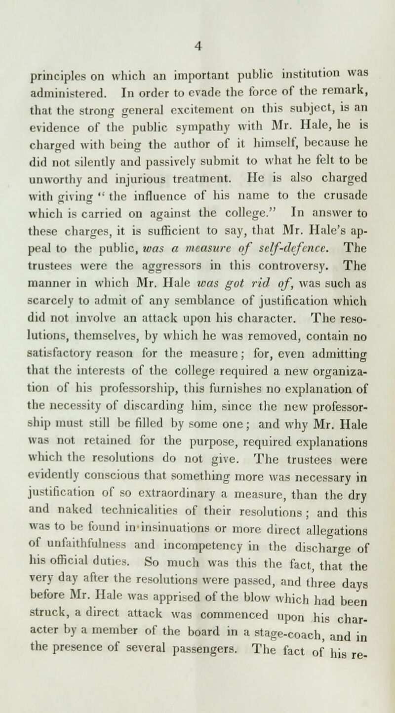 principles on which an important public institution was administered. In order to evade the force of the remark, that the strong general excitement on this subject, is an evidence of the public sympathy with Mr. Hale, he is charged with being the author of it himself, because he did not silently and passively submit to what he felt to be unworthy and injurious treatment. He is also charged with giving  the influence of his name to the crusade which is carried on against the college. In answer to these charges, it is sufficient to say, that Mr. Hale's ap- peal to the public, was a measure of self-defence. The trustees were the aggressors in this controversy. The manner in which Mr. Hale ivas got rid of, was such as scarcely to admit of any semblance of justification which did not involve an attack upon his character. The reso- lutions, themselves, by which he was removed, contain no satisfactory reason for the measure; for, even admitting that the interests of the college required a new organiza- tion of his professorship, this furnishes no explanation of the necessity of discarding him, since the new professor- ship must still be filled by some one; and why Mr. Hale was not retained for the purpose, required explanations which the resolutions do not give. The trustees were evidently conscious that something more was necessary in justification of so extraordinary a measure, than the dry and naked technicalities of their resolutions ; and this was to be found in'insinuations or more direct allegations of unfaithfulness and incompetency in the discharge of his official duties. So much was this the fact, that the very day after the resolutions were passed, and three days before Mr. Hale was apprised of the blow which had been struck, a direct attack was commenced upon his char- acter by a member of the board in a stage-coach, and the presence of several passengers. The fact of his in re-