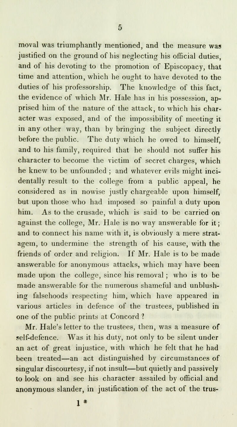 moval was triumphantly mentioned, and the measure was justified on the ground of his neglecting his official duties, and of his devoting to the promotion of Episcopacy, that time and attention, which he ought to have devoted to the duties of his professorship. The knowledge of this fact, the evidence of which Mr. Hale has in his possession, ap- prised him of the nature of the attack, to which his char- acter was exposed, and of the impossibility of meeting it in any other way, than by bringing the subject directly before the public. The duty which he owed to himself, and to his family, required that he should not suffer his character to become the victim of secret charges, which he knew to be unfounded ; and whatever evils might inci- dentally result to the college from a public appeal, he considered as in nowise justly chargeable upon himself, but upon those who had imposed so painful a duty upon him. As to the crusade, which is said to be carried on against the college, Mr. Hale is no way answerable for it; and to connect his name with it, is obviously a mere strat- agem, to undermine the strength of his cause, with the friends of order and religion. If Mr. Hale is to be made answerable for anonymous attacks, which may have been made upon the college, since his removal ; who is to be made answerable for the numerous shameful and unblush- ing falsehoods respecting him, which have appeared in various articles in defence of the trustees, published in one of the public prints at Concord ? Mr. Hale's letter to the trustees, then, was a measure of self-defence. Was it his duty, not only to be silent under an act of great injustice, with which he felt that he had been treated—an act distinguished by circumstances of singular discourtesy, if not insult—but quietly and passively to look on and see his character assailed by official and anonymous slander, in justification of the act of the trus- 1*