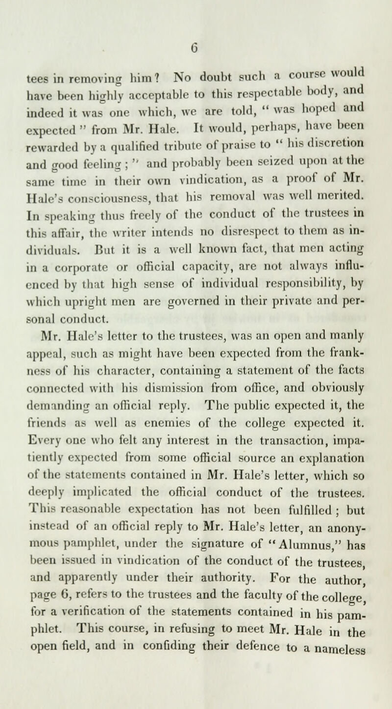 tees in removing him? No doubt such a course would have been highly acceptable to this respectable body, and indeed it was one which, we are told,  was hoped and expected  from Mr. Hale. It would, perhaps, have been rewarded by a qualified tribute of praise to  his discretion and good feeling ;  and probably been seized upon at the same time in their own vindication, as a proof of Mr. Hale's consciousness, that his removal was well merited. In speaking thus freely of the conduct of the trustees in this affair, the writer intends no disrespect to them as in- dividuals. But it is a well known fact, that men acting in a corporate or official capacity, are not always influ- enced by that high sense of individual responsibility, by which upright men are governed in their private and per- sonal conduct. Mr. Hale's letter to the trustees, was an open and manly appeal, such as might have been expected from the frank- ness of his character, containing a statement of the facts connected with his dismission from office, and obviously demanding an official reply. The public expected it, the friends as well as enemies of the college expected it. Every one who felt any interest in the transaction, impa- tiently expected from some official source an explanation of the statements contained in Mr. Hale's letter, which so deeply implicated the official conduct of the trustees. This reasonable expectation has not been fulfilled ; but instead of an official reply to Mr. Hale's letter, an anony- mous pamphlet, under the signature of Alumnus, has been issued in vindication of the conduct of the trustees and apparently under their authority. For the author page 6, refers to the trustees and the faculty of the college for a verification of the statements contained in his pam- phlet. This course, in refusing to meet Mr. Hale in the open field, and in confiding their defence to a nameless