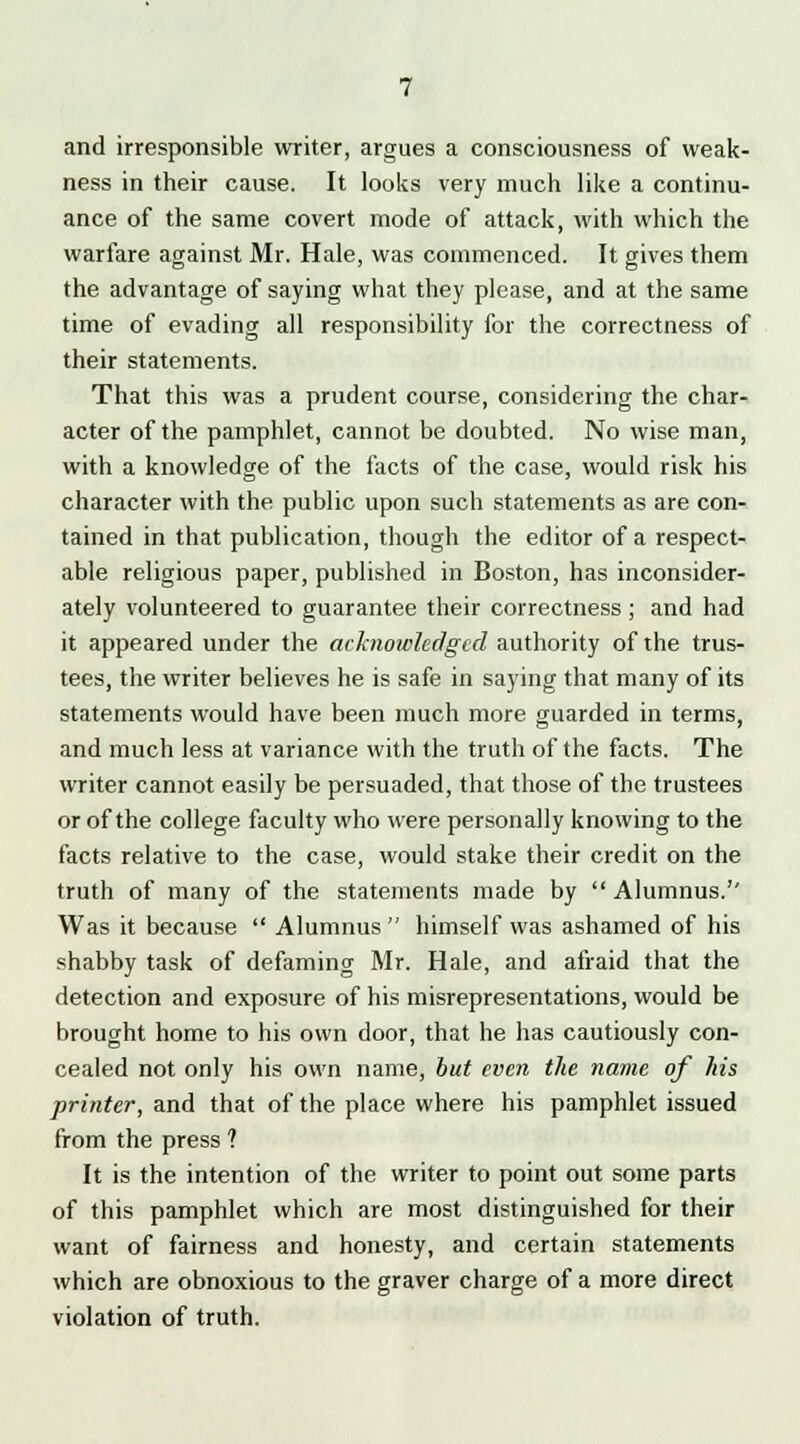 and irresponsible writer, argues a consciousness of weak- ness in their cause. It looks very much like a continu- ance of the same covert mode of attack, with which the warfare against Mr. Hale, was commenced. It gives them the advantage of saying what they please, and at the same time of evading all responsibility for the correctness of their statements. That this was a prudent course, considering the char- acter of the pamphlet, cannot be doubted. No wise man, with a knowledge of the facts of the case, would risk his character with the public upon such statements as are con- tained in that publication, though the editor of a respect- able religious paper, published in Boston, has inconsider- ately volunteered to guarantee their correctness ; and had it appeared under the acknowledged authority of the trus- tees, the writer believes he is safe in saying that many of its statements would have been much more guarded in terms, and much less at variance with the truth of the facts. The writer cannot easily be persuaded, that those of the trustees or of the college faculty who were personally knowing to the facts relative to the case, would stake their credit on the truth of many of the statements made by  Alumnus.'' Was it because  Alumnus  himself was ashamed of his shabby task of defaming Mr. Hale, and afraid that the detection and exposure of his misrepresentations, would be brought home to his own door, that he has cautiously con- cealed not only his own name, but even the name of his printer, and that of the place where his pamphlet issued from the press ? It is the intention of the writer to point out some parts of this pamphlet which are most distinguished for their want of fairness and honesty, and certain statements which are obnoxious to the graver charge of a more direct violation of truth.