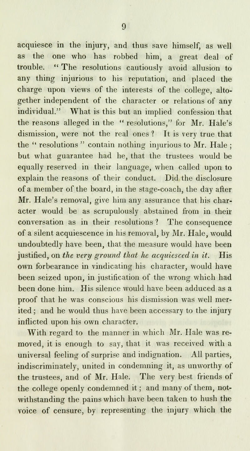 acquiesce in the injury, and thus save himself, as well as the one who has robbed him, a great deal of trouble.  The resolutions cautiously avoid allusion to any thing injurious to his reputation, and placed the charge upon views of the interests of the college, alto- gether independent of the character or relations of any individual. What is this but an implied confession that the reasons alleged in the  resolutions, for Mr. Hale's dismission, were not the real ones 1 It is very true that the  resolutions  contain nothing injurious to Mr. Hale ; but what guarantee had he, that the trustees would be equally reserved in their language, when called upon to explain the reasons of their conduct. Did the disclosure of a member of the board, in the stage-coach, the day after Mr. Hale's removal, give him any assurance that his char- acter would be as scrupulously abstained from in their conversation as in their resolutions 1 The consequence of a silent acquiescence in his removal, by Mr. Hale, would undoubtedly have been, that the measure would have been justified, on the very ground that he acquiesced in it. His own forbearance in vindicating his character, would have been seized upon, in justification of the wrong which had been done him. His silence would have been adduced as a proof that he was conscious his dismission was well mer- ited ; and he would thus have been accessary to the injury inflicted upon his own character. With regard to the manner in which Mr. Hale was re- moved, it is enough to say, that it was received with a universal feeling of surprise and indignation. All parties, indiscriminately, united in condemning it, as unworthy of the trustees, and of Mr. Hale. The very best friends of the college openly condemned it; and many of them, not- withstanding the pains which have been taken to hush the voice of censure, by representing the injury which the