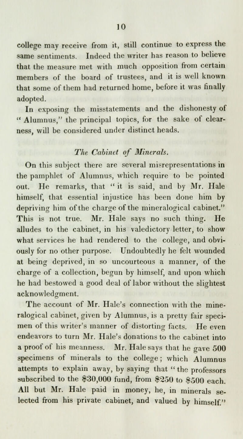 college may receive from it, still continue to express the same sentiments. Indeed the writer has reason to believe that the measure met with much opposition from certain members of the board of trustees, and it is well known that some of them had returned home, before it was finally adopted. In exposing the misstatements and the dishonesty of  Alumnus, the principal topics, for the sake of clear- ness, will be considered under distinct heads. The Cabinet of Minerals. On this subject there are several misrepresentations in the pamphlet of Alumnus, which require to be pointed out. He remarks, that  it is said, and by Mr. Hale himself, that essential injustice has been done him by depriving him of the charge of the mineralogical cabinet. This is not true. Mr. Hale says no such thing. He alludes to the cabinet, in his valedictory letter, to show what services he had rendered to the college, and obvi- ously for no other purpose. Undoubtedly he felt wounded at being deprived, in so uncourteous a manner, of the charge of a collection, begun by himself, and upon which he had bestowed a good deal of labor without the slightest acknowledgment. The account of Mr. Hale's connection with the mine- ralogical cabinet, given by Alumnus, is a pretty fair speci- men of this writer's manner of distorting facts. He even endeavors to turn Mr. Hale's donations to the cabinet into a proof of his meanness. Mr. Hale says that he gave 500 specimens of minerals to the college; which Alumnus attempts to explain away, by saying that the professors subscribed to the §30,000 fund, from $250 to $500 each. All but Mr. Hale paid in money, he, in minerals se- lected from his private cabinet, and valued by himself.